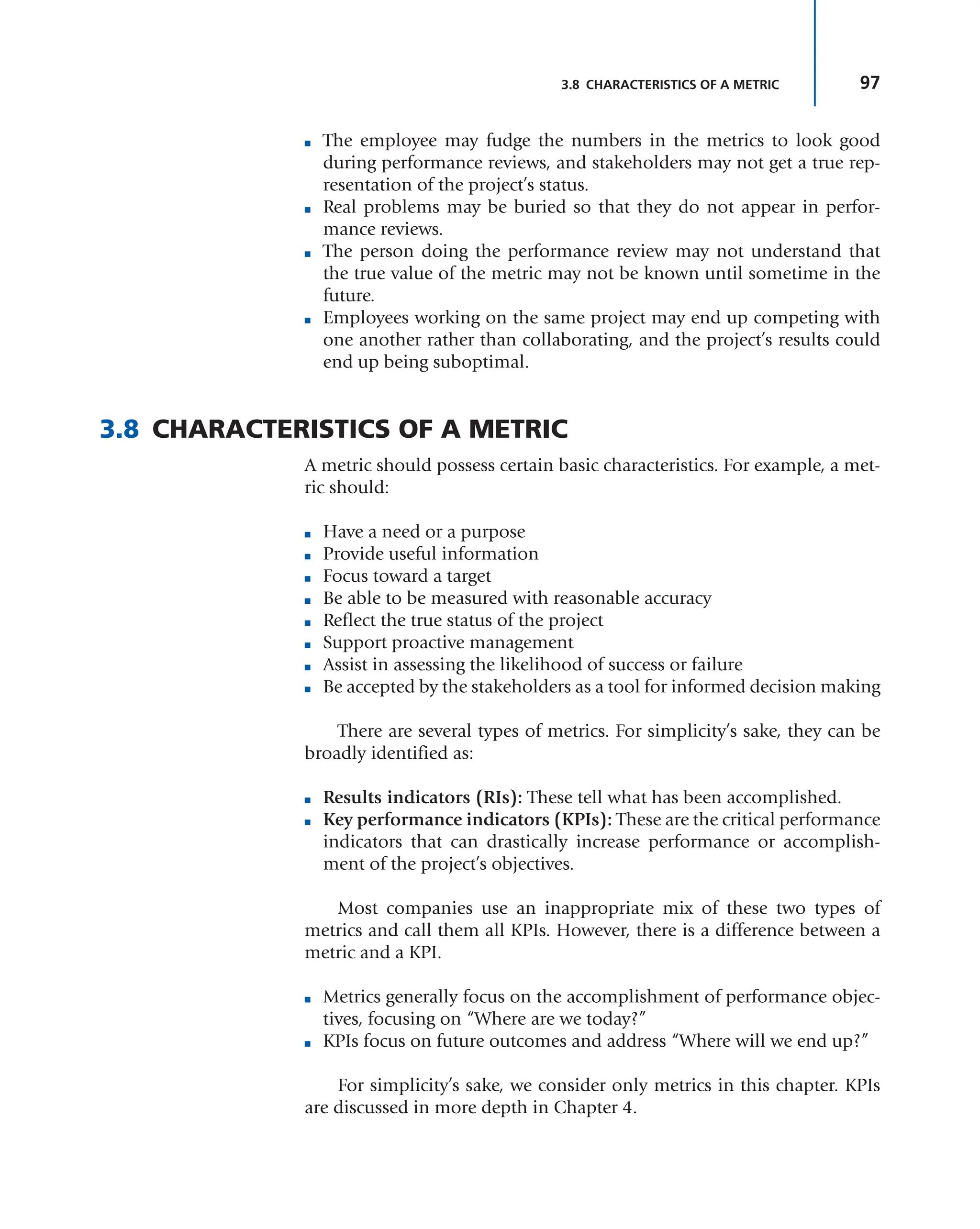 97
3.8 CHARACTERISTICS OF A METRIC
■ The employee may fudge the numbers in the metrics to look good
during performance reviews, and stakeholders may not get a true rep-
resentation of the project’s status.
■ Real problems may be buried so that they do not appear in perfor-
mance reviews.
■ The person doing the performance review may not understand that
the true value of the metric may not be known until sometime in the
future.
■ Employees working on the same project may end up competing with
one another rather than collaborating, and the project’s results could
end up being suboptimal.
3.8 CHARACTERISTICS OF A METRIC
A metric should possess certain basic characteristics. For example, a met-
ric should:
■ Have a need or a purpose
■ Provide useful information
■ Focus toward a target
■ Be able to be measured with reasonable accuracy
■ Reflect the true status of the project
■ Support proactive management
■ Assist in assessing the likelihood of success or failure
■ Be accepted by the stakeholders as a tool for informed decision making
There are several types of metrics. For simplicity’s sake, they can be
broadly identified as:
■ Results indicators (RIs): These tell what has been accomplished.
■ Key performance indicators (KPIs): These are the critical performance
indicators that can drastically increase performance or accomplish-
ment of the project’s objectives.
Most companies use an inappropriate mix of these two types of
metrics and call them all KPIs. However, there is a difference between a
metric and a KPI.
■ Metrics generally focus on the accomplishment of performance objec-
tives, focusing on “Where are we today?”
■ KPIs focus on future outcomes and address “Where will we end up?”
For simplicity’s sake, we consider only metrics in this chapter. KPIs
are discussed in more depth in Chapter 4.
 