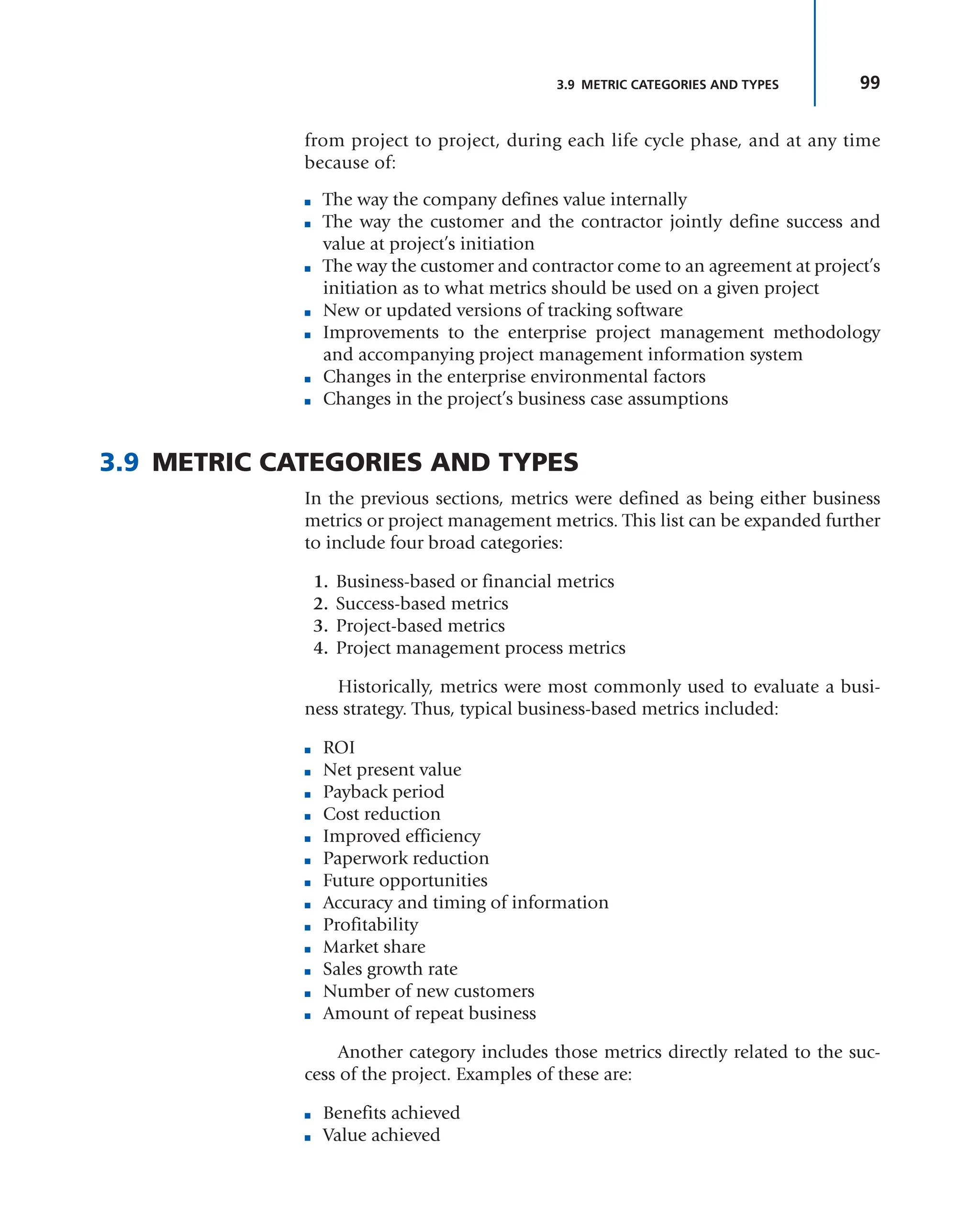 99
3.9 METRIC CATEGORIES AND TYPES
from project to project, during each life cycle phase, and at any time
because of:
■ The way the company defines value internally
■ The way the customer and the contractor jointly define success and
value at project’s initiation
■ The way the customer and contractor come to an agreement at project’s
initiation as to what metrics should be used on a given project
■ New or updated versions of tracking software
■ Improvements to the enterprise project management methodology
and accompanying project management information system
■ Changes in the enterprise environmental factors
■ Changes in the project’s business case assumptions
3.9 METRIC CATEGORIES AND TYPES
In the previous sections, metrics were defined as being either business
metrics or project management metrics. This list can be expanded further
to include four broad categories:
1. Business-based or financial metrics
2. Success-based metrics
3. Project-based metrics
4. Project management process metrics
Historically, metrics were most commonly used to evaluate a busi-
ness strategy. Thus, typical business-based metrics included:
■ ROI
■ Net present value
■ Payback period
■ Cost reduction
■ Improved efficiency
■ Paperwork reduction
■ Future opportunities
■ Accuracy and timing of information
■ Profitability
■ Market share
■ Sales growth rate
■ Number of new customers
■ Amount of repeat business
Another category includes those metrics directly related to the suc-
cess of the project. Examples of these are:
■ Benefits achieved
■ Value achieved
 