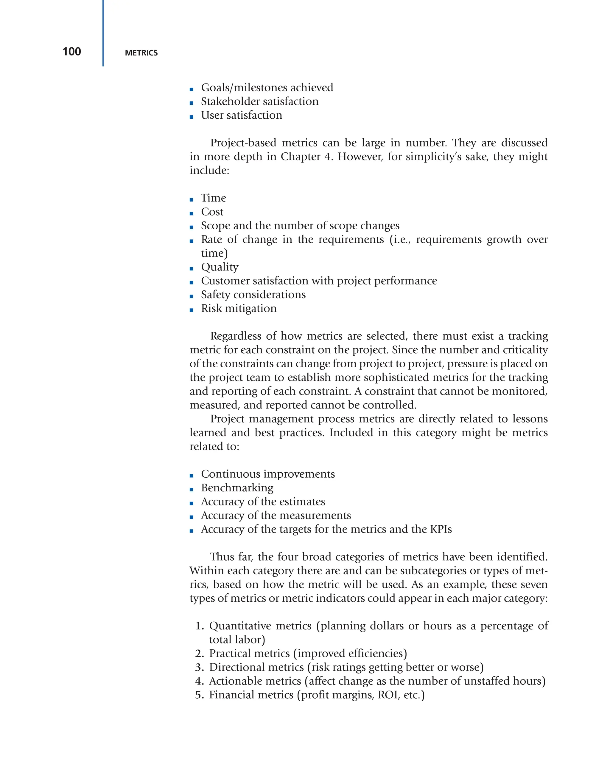 100 METRICS
■ Goals/milestones achieved
■ Stakeholder satisfaction
■ User satisfaction
Project-based metrics can be large in number. They are discussed
in more depth in Chapter 4. However, for simplicity’s sake, they might
include:
■ Time
■ Cost
■ Scope and the number of scope changes
■ Rate of change in the requirements (i.e., requirements growth over
time)
■ Quality
■ Customer satisfaction with project performance
■ Safety considerations
■ Risk mitigation
Regardless of how metrics are selected, there must exist a tracking
metric for each constraint on the project. Since the number and criticality
of the constraints can change from project to project, pressure is placed on
the project team to establish more sophisticated metrics for the tracking
and reporting of each constraint. A constraint that cannot be monitored,
measured, and reported cannot be controlled.
Project management process metrics are directly related to lessons
learned and best practices. Included in this category might be metrics
related to:
■ Continuous improvements
■ Benchmarking
■ Accuracy of the estimates
■ Accuracy of the measurements
■ Accuracy of the targets for the metrics and the KPIs
Thus far, the four broad categories of metrics have been identified.
Within each category there are and can be subcategories or types of met-
rics, based on how the metric will be used. As an example, these seven
types of metrics or metric indicators could appear in each major category:
1. Quantitative metrics (planning dollars or hours as a percentage of
total labor)
2. Practical metrics (improved efficiencies)
3. Directional metrics (risk ratings getting better or worse)
4. Actionable metrics (affect change as the number of unstaffed hours)
5. Financial metrics (profit margins, ROI, etc.)
 