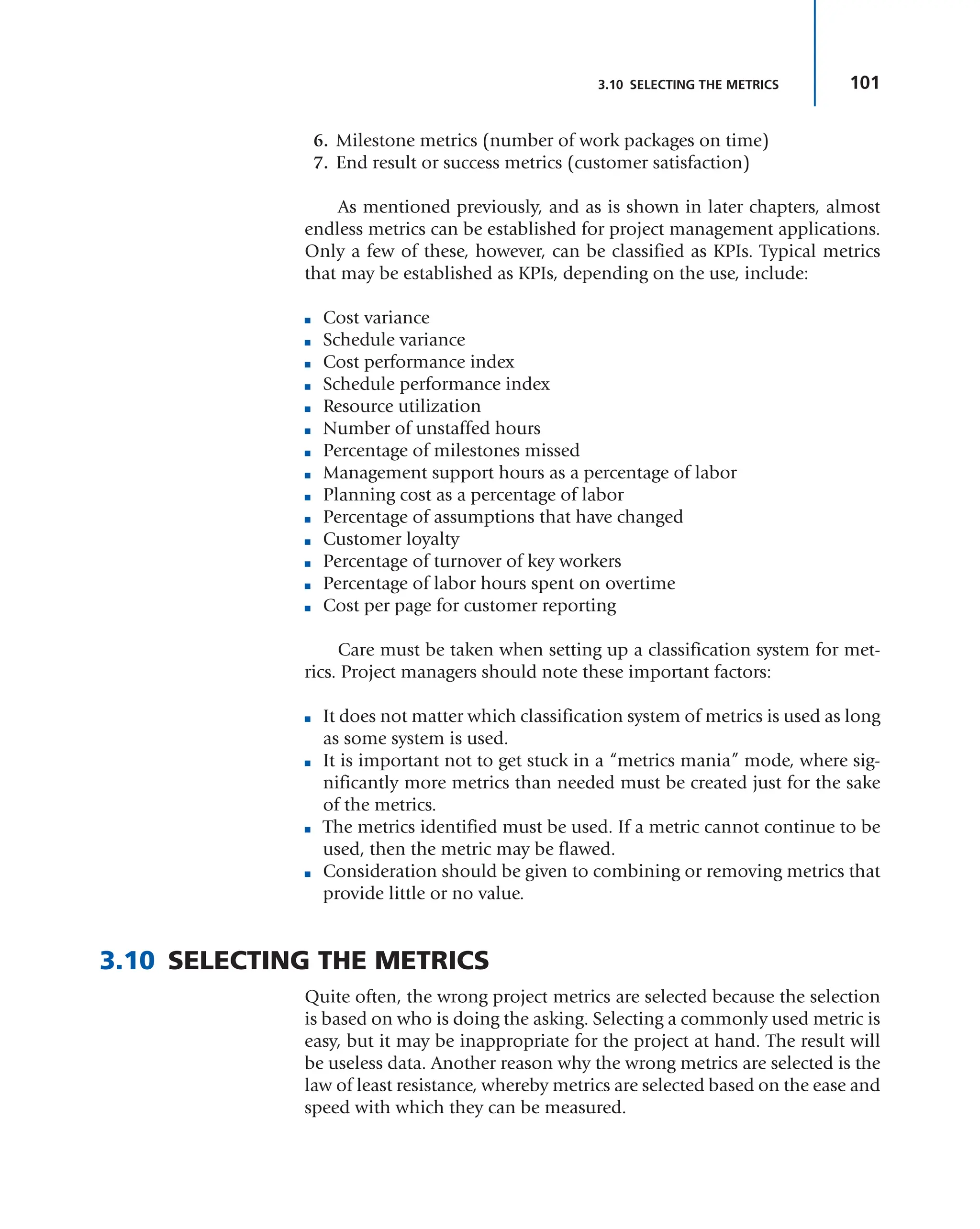 101
3.10 SELECTING THE METRICS
6. Milestone metrics (number of work packages on time)
7. End result or success metrics (customer satisfaction)
As mentioned previously, and as is shown in later chapters, almost
endless metrics can be established for project management applications.
Only a few of these, however, can be classified as KPIs. Typical metrics
that may be established as KPIs, depending on the use, include:
■ Cost variance
■ Schedule variance
■ Cost performance index
■ Schedule performance index
■ Resource utilization
■ Number of unstaffed hours
■ Percentage of milestones missed
■ Management support hours as a percentage of labor
■ Planning cost as a percentage of labor
■ Percentage of assumptions that have changed
■ Customer loyalty
■ Percentage of turnover of key workers
■ Percentage of labor hours spent on overtime
■ Cost per page for customer reporting
Care must be taken when setting up a classification system for met-
rics. Project managers should note these important factors:
■ It does not matter which classification system of metrics is used as long
as some system is used.
■ It is important not to get stuck in a “metrics mania” mode, where sig-
nificantly more metrics than needed must be created just for the sake
of the metrics.
■ The metrics identified must be used. If a metric cannot continue to be
used, then the metric may be flawed.
■ Consideration should be given to combining or removing metrics that
provide little or no value.
3.10 SELECTING THE METRICS
Quite often, the wrong project metrics are selected because the selection
is based on who is doing the asking. Selecting a commonly used metric is
easy, but it may be inappropriate for the project at hand. The result will
be useless data. Another reason why the wrong metrics are selected is the
law of least resistance, whereby metrics are selected based on the ease and
speed with which they can be measured.
 