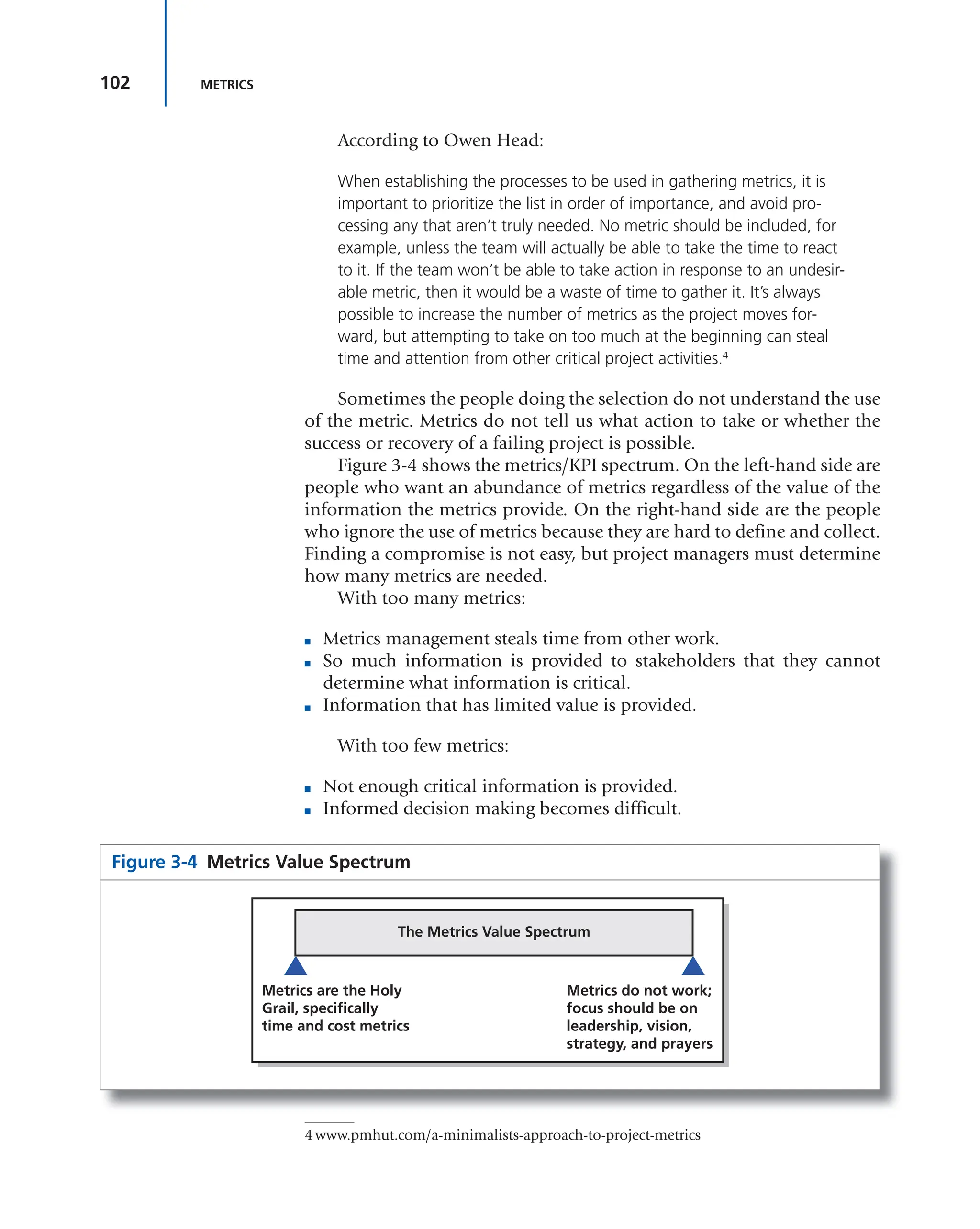 102 METRICS
According to Owen Head:
When establishing the processes to be used in gathering metrics, it is
important to prioritize the list in order of importance, and avoid pro-
cessing any that aren’t truly needed. No metric should be included, for
example, unless the team will actually be able to take the time to react
to it. If the team won’t be able to take action in response to an undesir-
able metric, then it would be a waste of time to gather it. It’s always
possible to increase the number of metrics as the project moves for-
ward, but attempting to take on too much at the beginning can steal
time and attention from other critical project activities.4
Sometimes the people doing the selection do not understand the use
of the metric. Metrics do not tell us what action to take or whether the
success or recovery of a failing project is possible.
Figure 3-4 shows the metrics/KPI spectrum. On the left-hand side are
people who want an abundance of metrics regardless of the value of the
information the metrics provide. On the right-hand side are the people
who ignore the use of metrics because they are hard to define and collect.
Finding a compromise is not easy, but project managers must determine
how many metrics are needed.
With too many metrics:
■ Metrics management steals time from other work.
■ So much information is provided to stakeholders that they cannot
determine what information is critical.
■ Information that has limited value is provided.
With too few metrics:
■ Not enough critical information is provided.
■ Informed decision making becomes difficult.
4 www.pmhut.com/a-minimalists-approach-to-project-metrics
Figure 3-4 Metrics Value Spectrum
The Metrics Value Spectrum
Metrics are the Holy
Grail, specifically
time and cost metrics
Metrics do not work;
focus should be on
leadership, vision,
strategy, and prayers
 