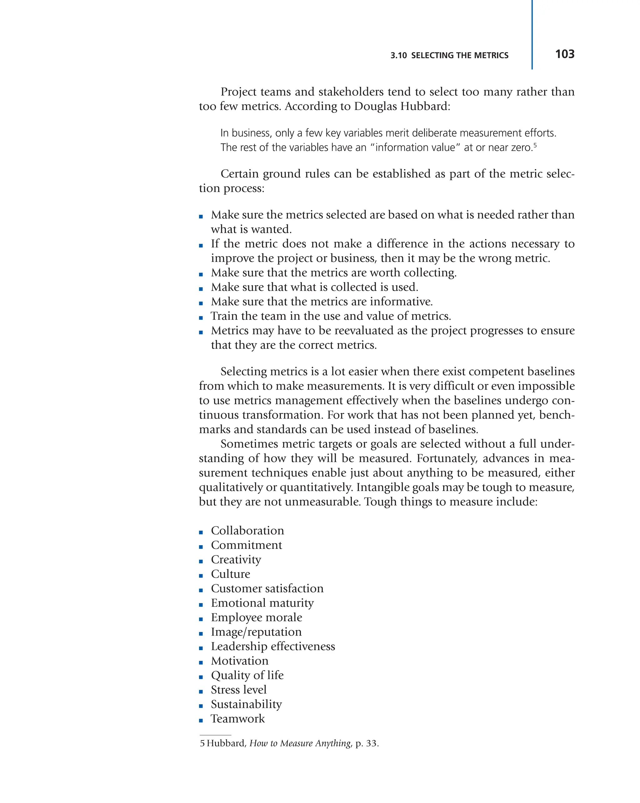 103
3.10 SELECTING THE METRICS
Project teams and stakeholders tend to select too many rather than
too few metrics. According to Douglas Hubbard:
In business, only a few key variables merit deliberate measurement efforts.
The rest of the variables have an “information value” at or near zero.5
Certain ground rules can be established as part of the metric selec-
tion process:
■ Make sure the metrics selected are based on what is needed rather than
what is wanted.
■ If the metric does not make a difference in the actions necessary to
improve the project or business, then it may be the wrong metric.
■ Make sure that the metrics are worth collecting.
■ Make sure that what is collected is used.
■ Make sure that the metrics are informative.
■ Train the team in the use and value of metrics.
■ Metrics may have to be reevaluated as the project progresses to ensure
that they are the correct metrics.
Selecting metrics is a lot easier when there exist competent baselines
from which to make measurements. It is very difficult or even impossible
to use metrics management effectively when the baselines undergo con-
tinuous transformation. For work that has not been planned yet, bench-
marks and standards can be used instead of baselines.
Sometimes metric targets or goals are selected without a full under-
standing of how they will be measured. Fortunately, advances in mea-
surement techniques enable just about anything to be measured, either
qualitatively or quantitatively. Intangible goals may be tough to measure,
but they are not unmeasurable. Tough things to measure include:
■ Collaboration
■ Commitment
■ Creativity
■ Culture
■ Customer satisfaction
■ Emotional maturity
■ Employee morale
■ Image/reputation
■ Leadership effectiveness
■ Motivation
■ Quality of life
■ Stress level
■ Sustainability
■ Teamwork
5 Hubbard, How to Measure Anything, p. 33.
 