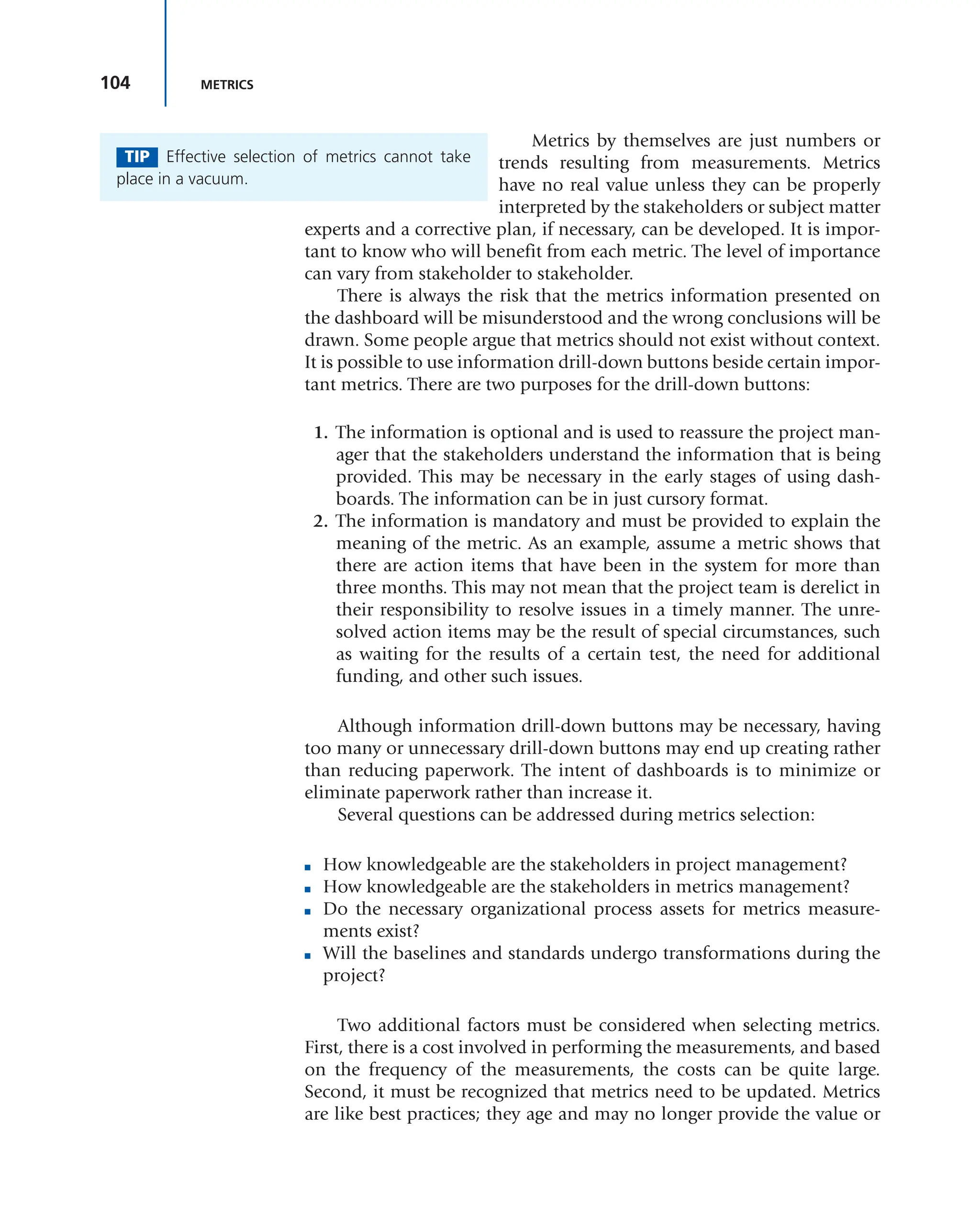 104 METRICS
Metrics by themselves are just numbers or
trends resulting from measurements. Metrics
have no real value unless they can be properly
interpreted by the stakeholders or subject matter
experts and a corrective plan, if necessary, can be developed. It is impor-
tant to know who will benefit from each metric. The level of importance
can vary from stakeholder to stakeholder.
There is always the risk that the metrics information presented on
the dashboard will be misunderstood and the wrong conclusions will be
drawn. Some people argue that metrics should not exist without context.
It is possible to use information drill-down buttons beside certain impor-
tant metrics. There are two purposes for the drill-down buttons:
1. The information is optional and is used to reassure the project man-
ager that the stakeholders understand the information that is being
provided. This may be necessary in the early stages of using dash-
boards. The information can be in just cursory format.
2. The information is mandatory and must be provided to explain the
meaning of the metric. As an example, assume a metric shows that
there are action items that have been in the system for more than
three months. This may not mean that the project team is derelict in
their responsibility to resolve issues in a timely manner. The unre-
solved action items may be the result of special circumstances, such
as waiting for the results of a certain test, the need for additional
funding, and other such issues.
Although information drill-down buttons may be necessary, having
too many or unnecessary drill-down buttons may end up creating rather
than reducing paperwork. The intent of dashboards is to minimize or
eliminate paperwork rather than increase it.
Several questions can be addressed during metrics selection:
■ How knowledgeable are the stakeholders in project management?
■ How knowledgeable are the stakeholders in metrics management?
■ Do the necessary organizational process assets for metrics measure-
ments exist?
■ Will the baselines and standards undergo transformations during the
project?
Two additional factors must be considered when selecting metrics.
First, there is a cost involved in performing the measurements, and based
on the frequency of the measurements, the costs can be quite large.
Second, it must be recognized that metrics need to be updated. Metrics
are like best practices; they age and may no longer provide the value or
TIP Effective selection of metrics cannot take
place in a vacuum.
 