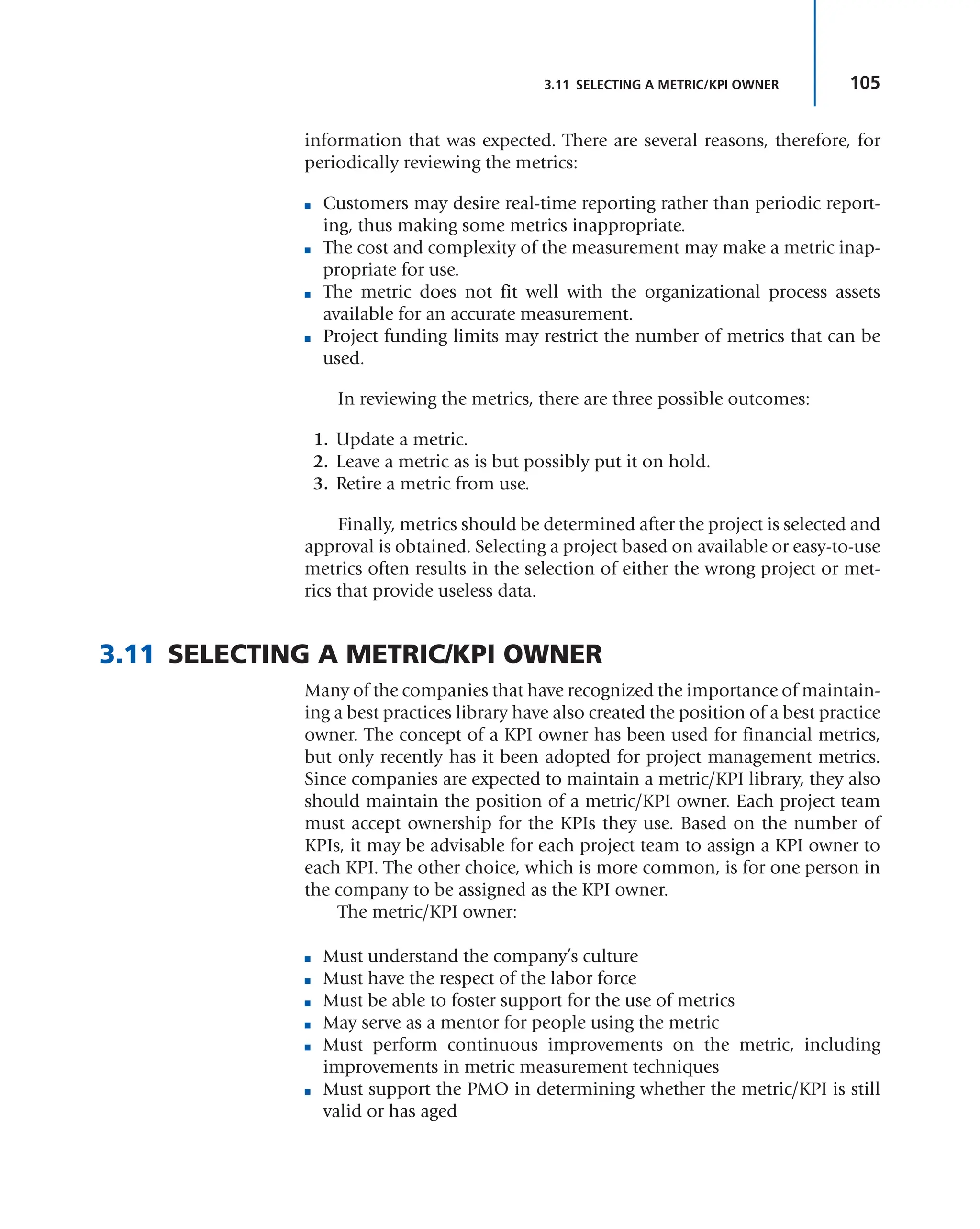 105
3.11 SELECTING A METRIC/KPI OWNER
information that was expected. There are several reasons, therefore, for
periodically reviewing the metrics:
■ Customers may desire real-time reporting rather than periodic report-
ing, thus making some metrics inappropriate.
■ The cost and complexity of the measurement may make a metric inap-
propriate for use.
■ The metric does not fit well with the organizational process assets
available for an accurate measurement.
■ Project funding limits may restrict the number of metrics that can be
used.
In reviewing the metrics, there are three possible outcomes:
1. Update a metric.
2. Leave a metric as is but possibly put it on hold.
3. Retire a metric from use.
Finally, metrics should be determined after the project is selected and
approval is obtained. Selecting a project based on available or easy-to-use
metrics often results in the selection of either the wrong project or met-
rics that provide useless data.
3.11 SELECTING A METRIC/KPI OWNER
Many of the companies that have recognized the importance of maintain-
ing a best practices library have also created the position of a best practice
owner. The concept of a KPI owner has been used for financial metrics,
but only recently has it been adopted for project management metrics.
Since companies are expected to maintain a metric/KPI library, they also
should maintain the position of a metric/KPI owner. Each project team
must accept ownership for the KPIs they use. Based on the number of
KPIs, it may be advisable for each project team to assign a KPI owner to
each KPI. The other choice, which is more common, is for one person in
the company to be assigned as the KPI owner.
The metric/KPI owner:
■ Must understand the company’s culture
■ Must have the respect of the labor force
■ Must be able to foster support for the use of metrics
■ May serve as a mentor for people using the metric
■ Must perform continuous improvements on the metric, including
improvements in metric measurement techniques
■ Must support the PMO in determining whether the metric/KPI is still
valid or has aged
 