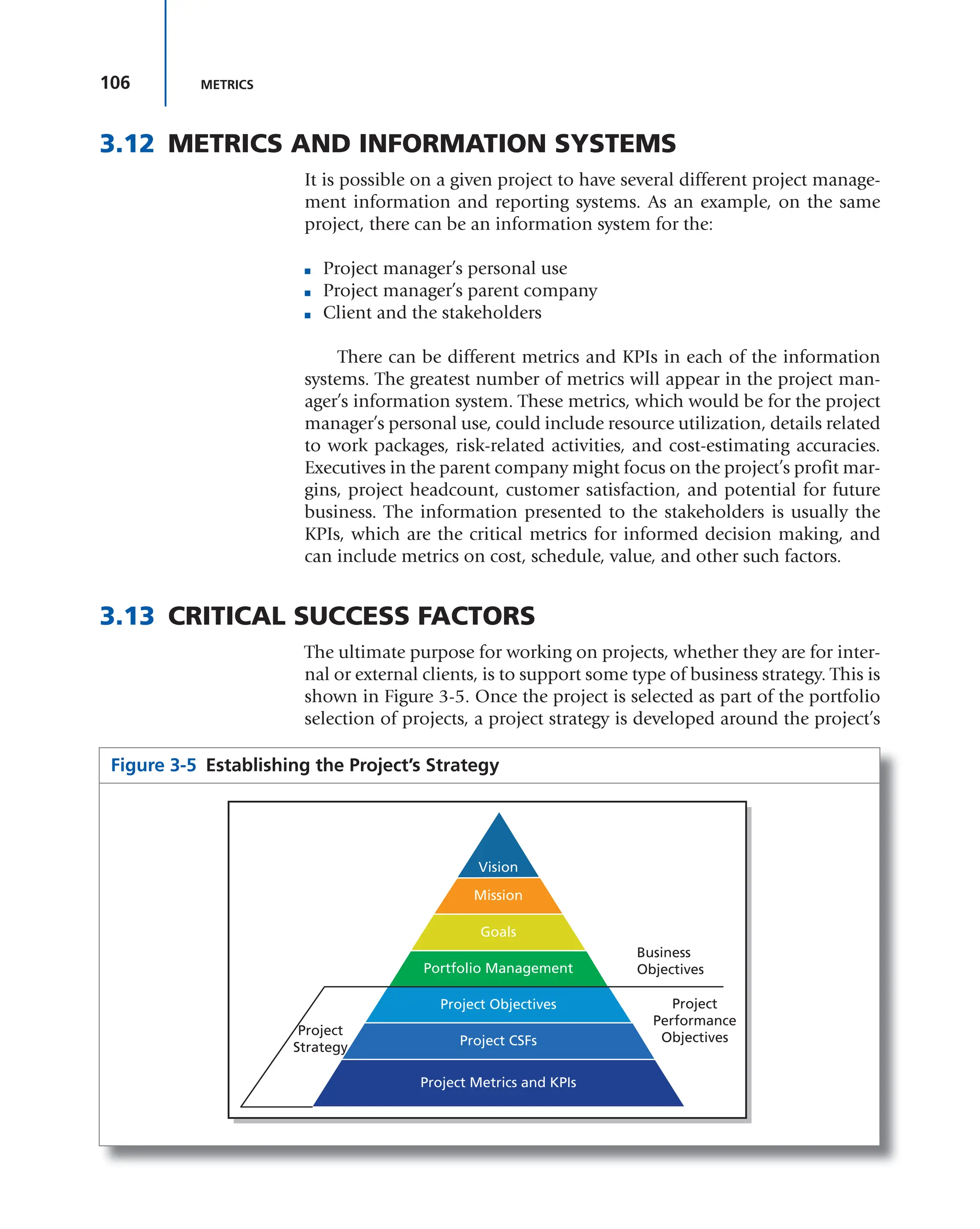 106 METRICS
3.12 METRICS AND INFORMATION SYSTEMS
It is possible on a given project to have several different project manage-
ment information and reporting systems. As an example, on the same
project, there can be an information system for the:
■ Project manager’s personal use
■ Project manager’s parent company
■ Client and the stakeholders
There can be different metrics and KPIs in each of the information
systems. The greatest number of metrics will appear in the project man-
ager’s information system. These metrics, which would be for the project
manager’s personal use, could include resource utilization, details related
to work packages, risk-related activities, and cost-estimating accuracies.
Executives in the parent company might focus on the project’s profit mar-
gins, project headcount, customer satisfaction, and potential for future
business. The information presented to the stakeholders is usually the
KPIs, which are the critical metrics for informed decision making, and
can include metrics on cost, schedule, value, and other such factors.
3.13 CRITICAL SUCCESS FACTORS
The ultimate purpose for working on projects, whether they are for inter-
nal or external clients, is to support some type of business strategy. This is
shown in Figure 3-5. Once the project is selected as part of the portfolio
selection of projects, a project strategy is developed around the project’s
Figure 3-5 Establishing the Project’s Strategy
Business
Objectives
Project
Performance
Objectives
Project
Strategy
Mission
Vision
Goals
Portfolio Management
Project Objectives
Project CSFs
Project Metrics and KPIs
 