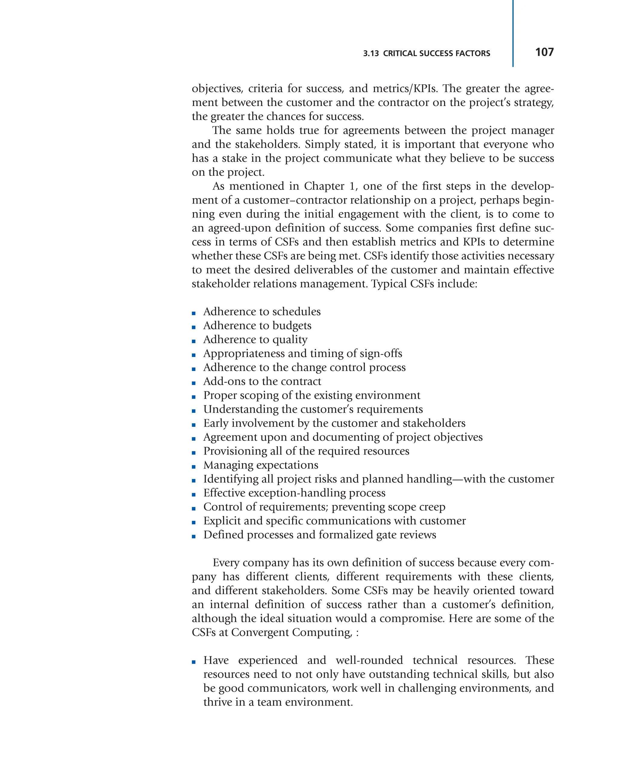 107
3.13 CRITICAL SUCCESS FACTORS
objectives, criteria for success, and metrics/KPIs. The greater the agree-
ment between the customer and the contractor on the project’s strategy,
the greater the chances for success.
The same holds true for agreements between the project manager
and the stakeholders. Simply stated, it is important that everyone who
has a stake in the project communicate what they believe to be success
on the project.
As mentioned in Chapter 1, one of the first steps in the develop-
ment of a customer–contractor relationship on a project, perhaps begin-
ning even during the initial engagement with the client, is to come to
an agreed-upon definition of success. Some companies first define suc-
cess in terms of CSFs and then establish metrics and KPIs to determine
whether these CSFs are being met. CSFs identify those activities necessary
to meet the desired deliverables of the customer and maintain effective
stakeholder relations management. Typical CSFs include:
■ Adherence to schedules
■ Adherence to budgets
■ Adherence to quality
■ Appropriateness and timing of sign-offs
■ Adherence to the change control process
■ Add-ons to the contract
■ Proper scoping of the existing environment
■ Understanding the customer’s requirements
■ Early involvement by the customer and stakeholders
■ Agreement upon and documenting of project objectives
■ Provisioning all of the required resources
■ Managing expectations
■ Identifying all project risks and planned handling—with the customer
■ Effective exception-handling process
■ Control of requirements; preventing scope creep
■ Explicit and specific communications with customer
■ Defined processes and formalized gate reviews
Every company has its own definition of success because every com-
pany has different clients, different requirements with these clients,
and different stakeholders. Some CSFs may be heavily oriented toward
an internal definition of success rather than a customer’s definition,
although the ideal situation would a compromise. Here are some of the
CSFs at Convergent Computing, :
■ Have experienced and well-rounded technical resources. These
resources need to not only have outstanding technical skills, but also
be good communicators, work well in challenging environments, and
thrive in a team environment.
 