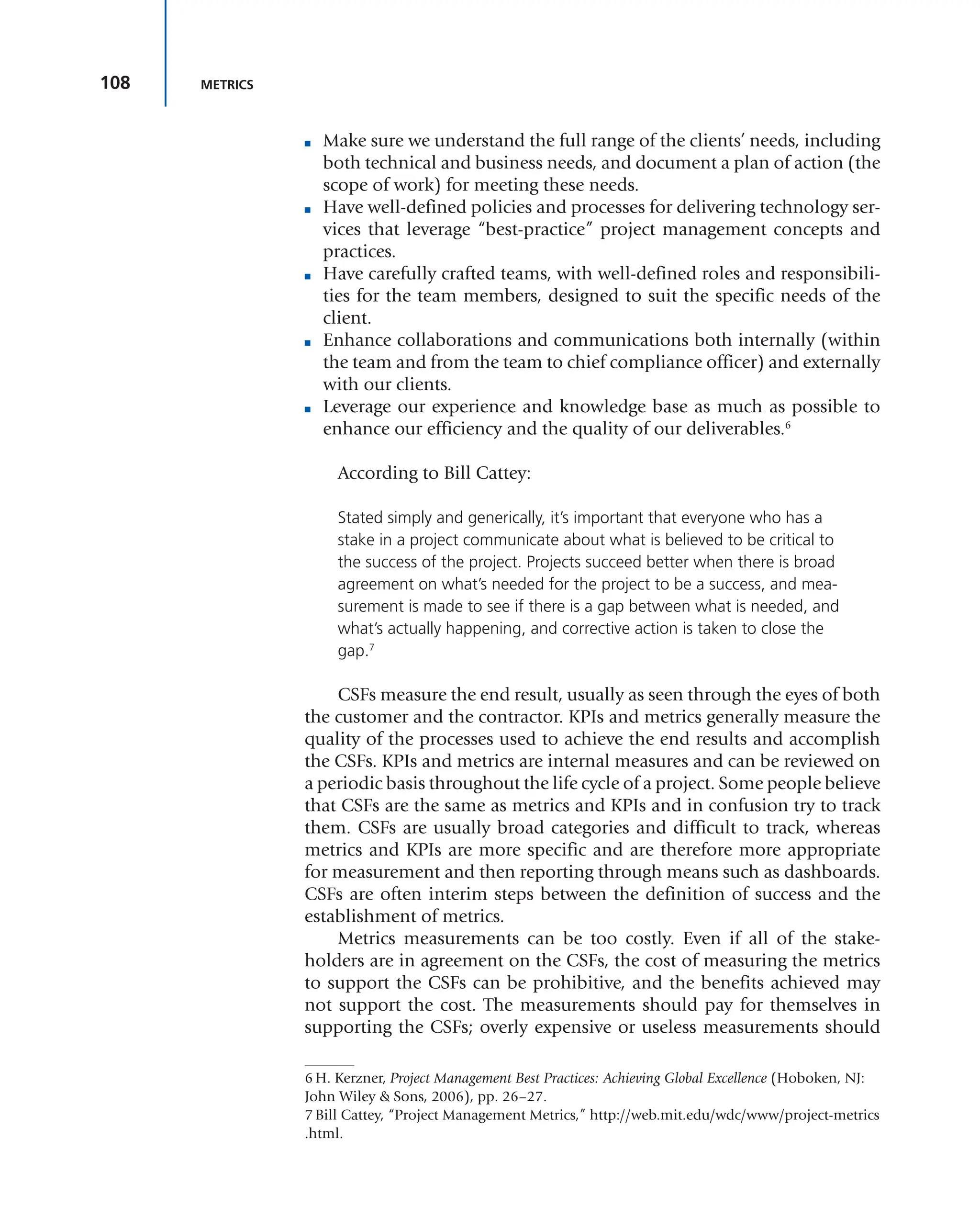 108 METRICS
■ Make sure we understand the full range of the clients’ needs, including
both technical and business needs, and document a plan of action (the
scope of work) for meeting these needs.
■ Have well-defined policies and processes for delivering technology ser-
vices that leverage “best-practice” project management concepts and
practices.
■ Have carefully crafted teams, with well-defined roles and responsibili-
ties for the team members, designed to suit the specific needs of the
client.
■ Enhance collaborations and communications both internally (within
the team and from the team to chief compliance officer) and externally
with our clients.
■ Leverage our experience and knowledge base as much as possible to
enhance our efficiency and the quality of our deliverables.6
According to Bill Cattey:
Stated simply and generically, it’s important that everyone who has a
stake in a project communicate about what is believed to be critical to
the success of the project. Projects succeed better when there is broad
agreement on what’s needed for the project to be a success, and mea-
surement is made to see if there is a gap between what is needed, and
what’s actually happening, and corrective action is taken to close the
gap.7
CSFs measure the end result, usually as seen through the eyes of both
the customer and the contractor. KPIs and metrics generally measure the
quality of the processes used to achieve the end results and accomplish
the CSFs. KPIs and metrics are internal measures and can be reviewed on
a periodic basis throughout the life cycle of a project. Some people believe
that CSFs are the same as metrics and KPIs and in confusion try to track
them. CSFs are usually broad categories and difficult to track, whereas
metrics and KPIs are more specific and are therefore more appropriate
for measurement and then reporting through means such as dashboards.
CSFs are often interim steps between the definition of success and the
establishment of metrics.
Metrics measurements can be too costly. Even if all of the stake-
holders are in agreement on the CSFs, the cost of measuring the metrics
to support the CSFs can be prohibitive, and the benefits achieved may
not support the cost. The measurements should pay for themselves in
supporting the CSFs; overly expensive or useless measurements should
6 H. Kerzner, Project Management Best Practices: Achieving Global Excellence (Hoboken, NJ:
John Wiley & Sons, 2006), pp. 26–27.
7 Bill Cattey, “Project Management Metrics,” http://web.mit.edu/wdc/www/project-metrics
.html.
 