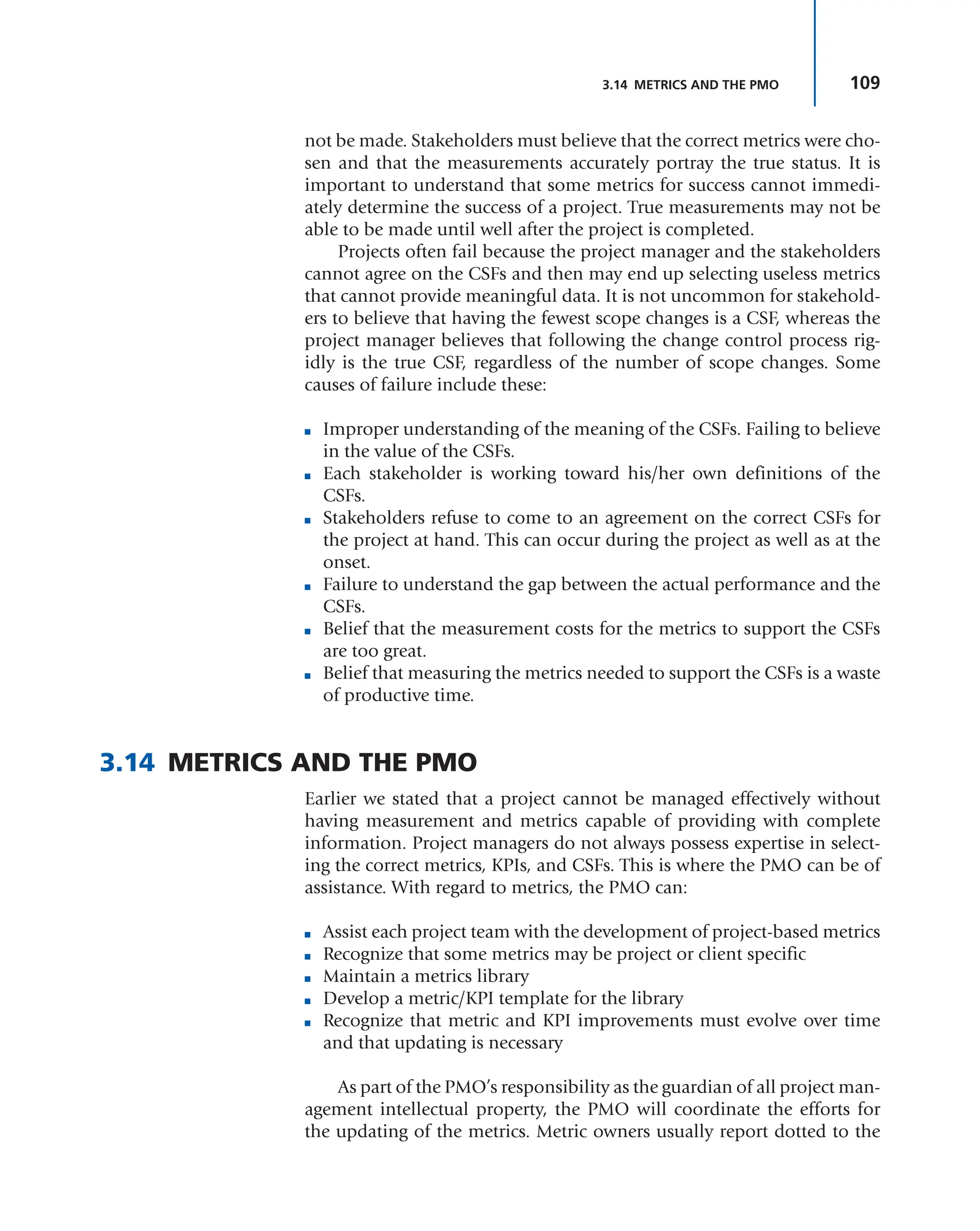 109
3.14 METRICS AND THE PMO
not be made. Stakeholders must believe that the correct metrics were cho-
sen and that the measurements accurately portray the true status. It is
important to understand that some metrics for success cannot immedi-
ately determine the success of a project. True measurements may not be
able to be made until well after the project is completed.
Projects often fail because the project manager and the stakeholders
cannot agree on the CSFs and then may end up selecting useless metrics
that cannot provide meaningful data. It is not uncommon for stakehold-
ers to believe that having the fewest scope changes is a CSF, whereas the
project manager believes that following the change control process rig-
idly is the true CSF, regardless of the number of scope changes. Some
causes of failure include these:
■ Improper understanding of the meaning of the CSFs. Failing to believe
in the value of the CSFs.
■ Each stakeholder is working toward his/her own definitions of the
CSFs.
■ Stakeholders refuse to come to an agreement on the correct CSFs for
the project at hand. This can occur during the project as well as at the
onset.
■ Failure to understand the gap between the actual performance and the
CSFs.
■ Belief that the measurement costs for the metrics to support the CSFs
are too great.
■ Belief that measuring the metrics needed to support the CSFs is a waste
of productive time.
3.14 METRICS AND THE PMO
Earlier we stated that a project cannot be managed effectively without
having measurement and metrics capable of providing with complete
information. Project managers do not always possess expertise in select-
ing the correct metrics, KPIs, and CSFs. This is where the PMO can be of
assistance. With regard to metrics, the PMO can:
■ Assist each project team with the development of project-based metrics
■ Recognize that some metrics may be project or client specific
■ Maintain a metrics library
■ Develop a metric/KPI template for the library
■ Recognize that metric and KPI improvements must evolve over time
and that updating is necessary
As part of the PMO’s responsibility as the guardian of all project man-
agement intellectual property, the PMO will coordinate the efforts for
the updating of the metrics. Metric owners usually report dotted to the
 