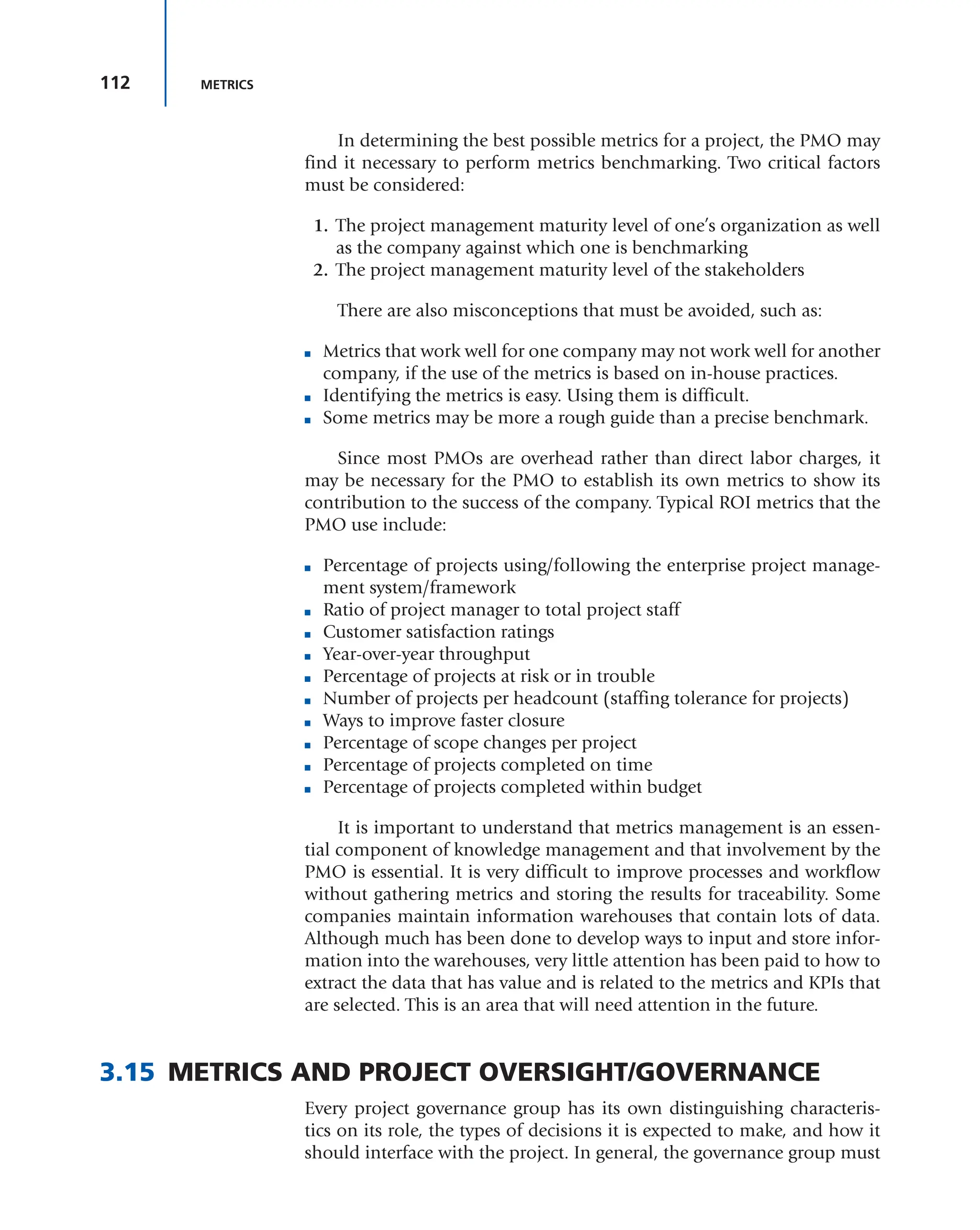 112 METRICS
In determining the best possible metrics for a project, the PMO may
find it necessary to perform metrics benchmarking. Two critical factors
must be considered:
1. The project management maturity level of one’s organization as well
as the company against which one is benchmarking
2. The project management maturity level of the stakeholders
There are also misconceptions that must be avoided, such as:
■ Metrics that work well for one company may not work well for another
company, if the use of the metrics is based on in-house practices.
■ Identifying the metrics is easy. Using them is difficult.
■ Some metrics may be more a rough guide than a precise benchmark.
Since most PMOs are overhead rather than direct labor charges, it
may be necessary for the PMO to establish its own metrics to show its
contribution to the success of the company. Typical ROI metrics that the
PMO use include:
■ Percentage of projects using/following the enterprise project manage-
ment system/framework
■ Ratio of project manager to total project staff
■ Customer satisfaction ratings
■ Year-over-year throughput
■ Percentage of projects at risk or in trouble
■ Number of projects per headcount (staffing tolerance for projects)
■ Ways to improve faster closure
■ Percentage of scope changes per project
■ Percentage of projects completed on time
■ Percentage of projects completed within budget
It is important to understand that metrics management is an essen-
tial component of knowledge management and that involvement by the
PMO is essential. It is very difficult to improve processes and workflow
without gathering metrics and storing the results for traceability. Some
companies maintain information warehouses that contain lots of data.
Although much has been done to develop ways to input and store infor-
mation into the warehouses, very little attention has been paid to how to
extract the data that has value and is related to the metrics and KPIs that
are selected. This is an area that will need attention in the future.
3.15 METRICS AND PROJECT OVERSIGHT/GOVERNANCE
Every project governance group has its own distinguishing characteris-
tics on its role, the types of decisions it is expected to make, and how it
should interface with the project. In general, the governance group must
 