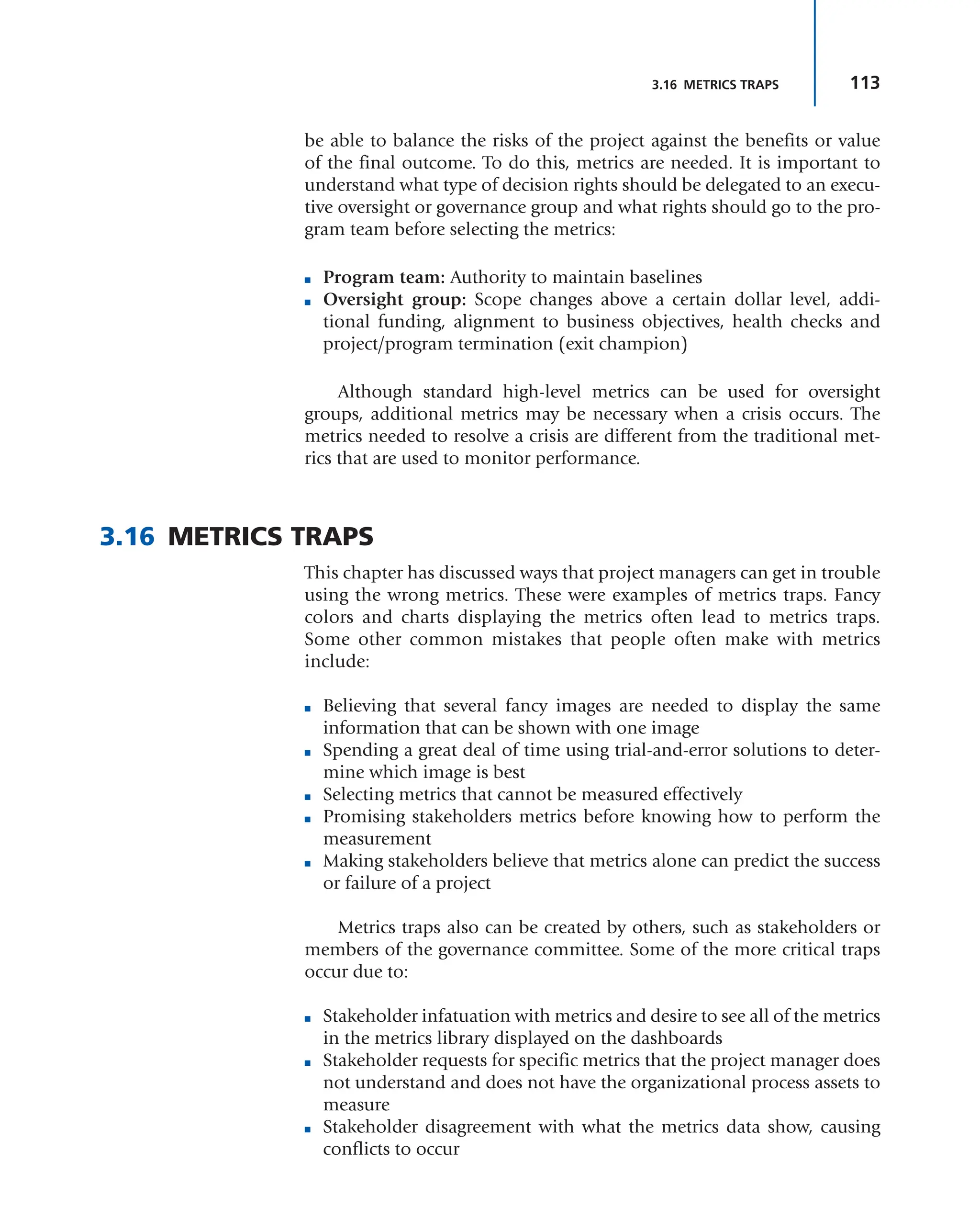 113
3.16 METRICS TRAPS
be able to balance the risks of the project against the benefits or value
of the final outcome. To do this, metrics are needed. It is important to
understand what type of decision rights should be delegated to an execu-
tive oversight or governance group and what rights should go to the pro-
gram team before selecting the metrics:
■ Program team: Authority to maintain baselines
■ Oversight group: Scope changes above a certain dollar level, addi-
tional funding, alignment to business objectives, health checks and
project/program termination (exit champion)
Although standard high-level metrics can be used for oversight
groups, additional metrics may be necessary when a crisis occurs. The
metrics needed to resolve a crisis are different from the traditional met-
rics that are used to monitor performance.
3.16 METRICS TRAPS
This chapter has discussed ways that project managers can get in trouble
using the wrong metrics. These were examples of metrics traps. Fancy
colors and charts displaying the metrics often lead to metrics traps.
Some other common mistakes that people often make with metrics
include:
■ Believing that several fancy images are needed to display the same
information that can be shown with one image
■ Spending a great deal of time using trial-and-error solutions to deter-
mine which image is best
■ Selecting metrics that cannot be measured effectively
■ Promising stakeholders metrics before knowing how to perform the
measurement
■ Making stakeholders believe that metrics alone can predict the success
or failure of a project
Metrics traps also can be created by others, such as stakeholders or
members of the governance committee. Some of the more critical traps
occur due to:
■ Stakeholder infatuation with metrics and desire to see all of the metrics
in the metrics library displayed on the dashboards
■ Stakeholder requests for specific metrics that the project manager does
not understand and does not have the organizational process assets to
measure
■ Stakeholder disagreement with what the metrics data show, causing
conflicts to occur
 