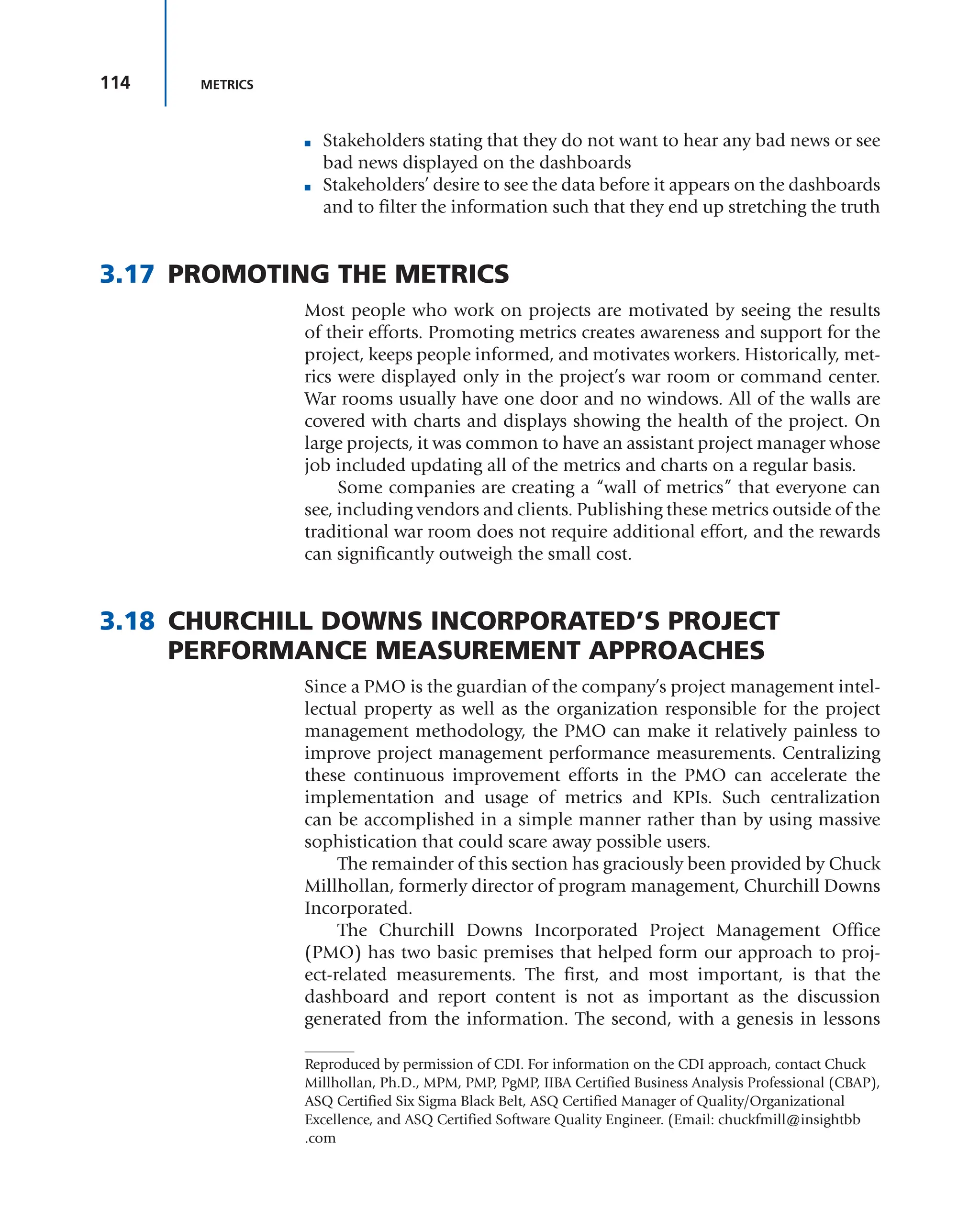 114 METRICS
■ Stakeholders stating that they do not want to hear any bad news or see
bad news displayed on the dashboards
■ Stakeholders’ desire to see the data before it appears on the dashboards
and to filter the information such that they end up stretching the truth
3.17 PROMOTING THE METRICS
Most people who work on projects are motivated by seeing the results
of their efforts. Promoting metrics creates awareness and support for the
project, keeps people informed, and motivates workers. Historically, met-
rics were displayed only in the project’s war room or command center.
War rooms usually have one door and no windows. All of the walls are
covered with charts and displays showing the health of the project. On
large projects, it was common to have an assistant project manager whose
job included updating all of the metrics and charts on a regular basis.
Some companies are creating a “wall of metrics” that everyone can
see, including vendors and clients. Publishing these metrics outside of the
traditional war room does not require additional effort, and the rewards
can significantly outweigh the small cost.
3.18 CHURCHILL DOWNS INCORPORATED’S PROJECT
PERFORMANCE MEASUREMENT APPROACHES
Since a PMO is the guardian of the company’s project management intel-
lectual property as well as the organization responsible for the project
management methodology, the PMO can make it relatively painless to
improve project management performance measurements. Centralizing
these continuous improvement efforts in the PMO can accelerate the
implementation and usage of metrics and KPIs. Such centralization
can be accomplished in a simple manner rather than by using massive
sophistication that could scare away possible users.
The remainder of this section has graciously been provided by Chuck
Millhollan, formerly director of program management, Churchill Downs
Incorporated.
The Churchill Downs Incorporated Project Management Office
(PMO) has two basic premises that helped form our approach to proj-
ect-related measurements. The first, and most important, is that the
dashboard and report content is not as important as the discussion
generated from the information. The second, with a genesis in lessons
Reproduced by permission of CDI. For information on the CDI approach, contact Chuck
Millhollan, Ph.D., MPM, PMP, PgMP, IIBA Certified Business Analysis Professional (CBAP),
ASQ Certified Six Sigma Black Belt, ASQ Certified Manager of Quality/Organizational
Excellence, and ASQ Certified Software Quality Engineer. (Email: chuckfmill@insightbb
.com
 