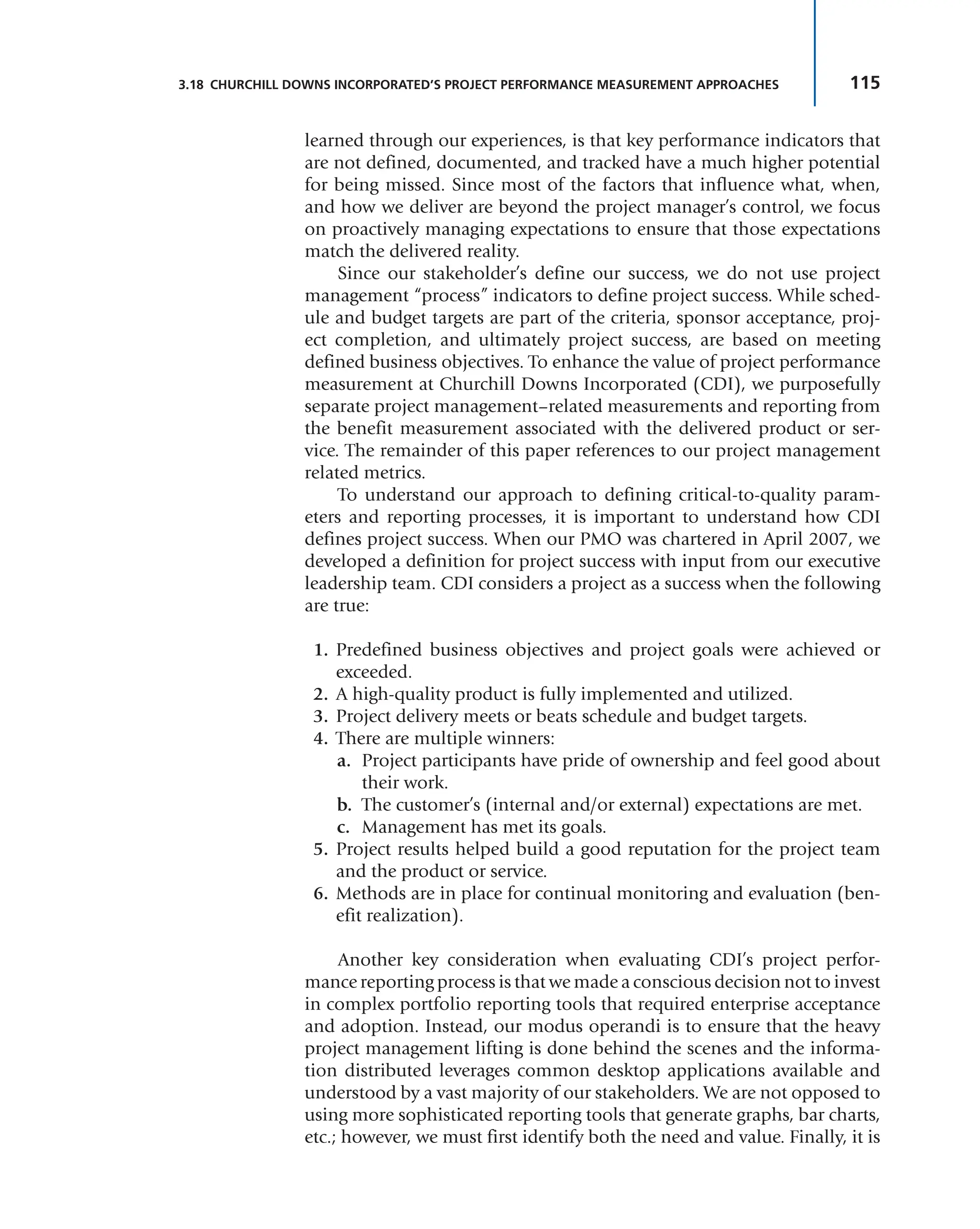 115
3.18 CHURCHILL DOWNS INCORPORATED’S PROJECT PERFORMANCE MEASUREMENT APPROACHES
learned through our experiences, is that key performance indicators that
are not defined, documented, and tracked have a much higher potential
for being missed. Since most of the factors that influence what, when,
and how we deliver are beyond the project manager’s control, we focus
on proactively managing expectations to ensure that those expectations
match the delivered reality.
Since our stakeholder’s define our success, we do not use project
management “process” indicators to define project success. While sched-
ule and budget targets are part of the criteria, sponsor acceptance, proj-
ect completion, and ultimately project success, are based on meeting
defined business objectives. To enhance the value of project performance
measurement at Churchill Downs Incorporated (CDI), we purposefully
separate project management–related measurements and reporting from
the benefit measurement associated with the delivered product or ser-
vice. The remainder of this paper references to our project management
related metrics.
To understand our approach to defining critical-to-quality param-
eters and reporting processes, it is important to understand how CDI
defines project success. When our PMO was chartered in April 2007, we
developed a definition for project success with input from our executive
leadership team. CDI considers a project as a success when the following
are true:
1. Predefined business objectives and project goals were achieved or
exceeded.
2. A high-quality product is fully implemented and utilized.
3. Project delivery meets or beats schedule and budget targets.
4. There are multiple winners:
a. Project participants have pride of ownership and feel good about
their work.
b. The customer’s (internal and/or external) expectations are met.
c. Management has met its goals.
5. Project results helped build a good reputation for the project team
and the product or service.
6. Methods are in place for continual monitoring and evaluation (ben-
efit realization).
Another key consideration when evaluating CDI’s project perfor-
mance reporting process is that we made a conscious decision not to invest
in complex portfolio reporting tools that required enterprise acceptance
and adoption. Instead, our modus operandi is to ensure that the heavy
project management lifting is done behind the scenes and the informa-
tion distributed leverages common desktop applications available and
understood by a vast majority of our stakeholders. We are not opposed to
using more sophisticated reporting tools that generate graphs, bar charts,
etc.; however, we must first identify both the need and value. Finally, it is
 