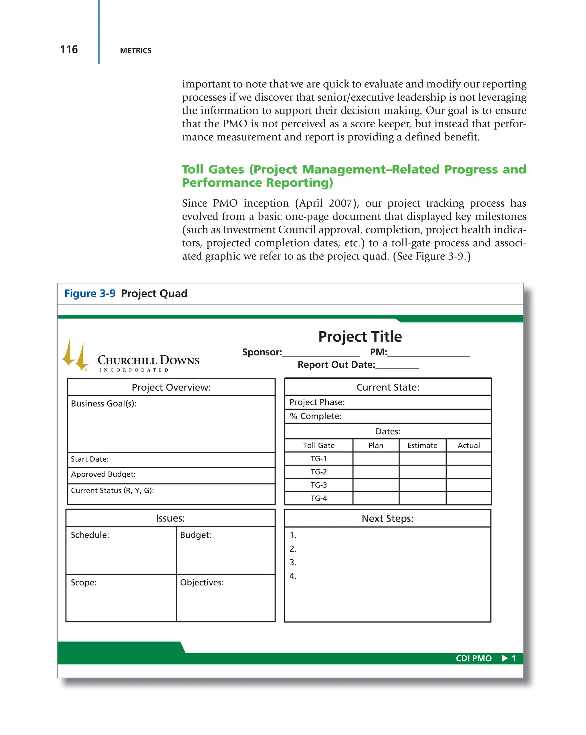 116 METRICS
important to note that we are quick to evaluate and modify our reporting
processes if we discover that senior/executive leadership is not leveraging
the information to support their decision making. Our goal is to ensure
that the PMO is not perceived as a score keeper, but instead that perfor-
mance measurement and report is providing a defined benefit.
Toll Gates (Project Management–Related Progress and
Performance Reporting)
Since PMO inception (April 2007), our project tracking process has
evolved from a basic one-page document that displayed key milestones
(such as Investment Council approval, completion, project health indica-
tors, projected completion dates, etc.) to a toll-gate process and associ-
ated graphic we refer to as the project quad. (See Figure 3-9.)
Figure 3-9 Project Quad
1
CDI PMO
Project Title
Sponsor:________________ PM:_________________
Report Out Date:_________
Project Overview:
Business Goal(s):
Start Date:
Approved Budget:
Current Status (R, Y, G):
Issues:
Schedule: Budget:
Scope: Objectives:
Current State:
Project Phase:
% Complete:
Dates:
Toll Gate Plan Estimate Actual
TG-1
TG-2
TG-3
TG-4
Next Steps:
1.
2.
3.
4.
 
