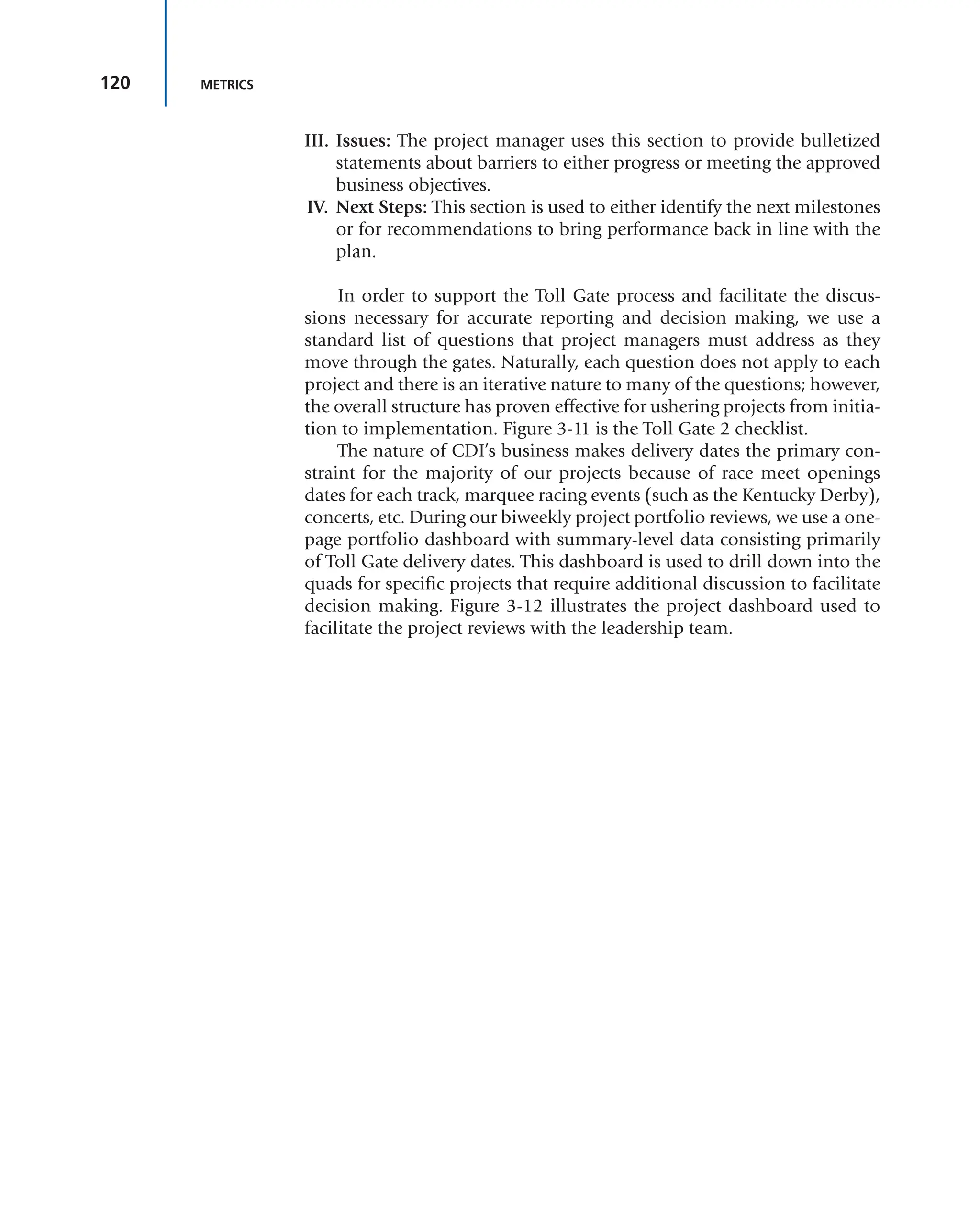 120 METRICS
III. Issues: The project manager uses this section to provide bulletized
statements about barriers to either progress or meeting the approved
business objectives.
IV. Next Steps: This section is used to either identify the next milestones
or for recommendations to bring performance back in line with the
plan.
In order to support the Toll Gate process and facilitate the discus-
sions necessary for accurate reporting and decision making, we use a
standard list of questions that project managers must address as they
move through the gates. Naturally, each question does not apply to each
project and there is an iterative nature to many of the questions; however,
the overall structure has proven effective for ushering projects from initia-
tion to implementation. Figure 3-11 is the Toll Gate 2 checklist.
The nature of CDI’s business makes delivery dates the primary con-
straint for the majority of our projects because of race meet openings
dates for each track, marquee racing events (such as the Kentucky Derby),
concerts, etc. During our biweekly project portfolio reviews, we use a one-
page portfolio dashboard with summary-level data consisting primarily
of Toll Gate delivery dates. This dashboard is used to drill down into the
quads for specific projects that require additional discussion to facilitate
decision making. Figure 3-12 illustrates the project dashboard used to
facilitate the project reviews with the leadership team.
 