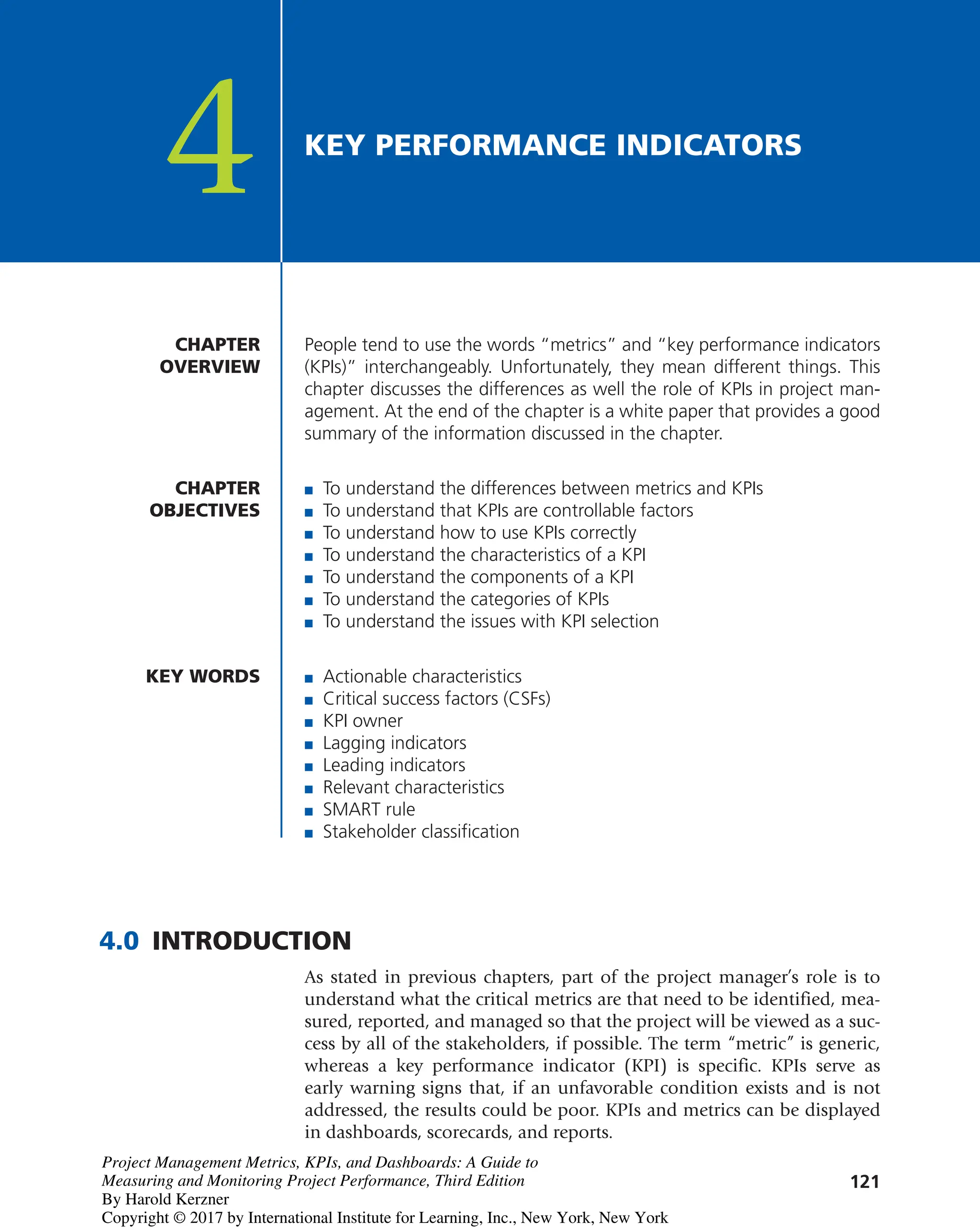 121
People tend to use the words “metrics” and “key performance indicators
(KPIs)” interchangeably. Unfortunately, they mean different things. This
chapter discusses the differences as well the role of KPIs in project man-
agement. At the end of the chapter is a white paper that provides a good
summary of the information discussed in the chapter.
CHAPTER
OVERVIEW
CHAPTER
OBJECTIVES
4 KEY PERFORMANCE INDICATORS
■ To understand the differences between metrics and KPIs
■ To understand that KPIs are controllable factors
■ To understand how to use KPIs correctly
■ To understand the characteristics of a KPI
■ To understand the components of a KPI
■ To understand the categories of KPIs
■ To understand the issues with KPI selection
KEY WORDS
4.0 INTRODUCTION
As stated in previous chapters, part of the project manager’s role is to
understand what the critical metrics are that need to be identified, mea-
sured, reported, and managed so that the project will be viewed as a suc-
cess by all of the stakeholders, if possible. The term “metric” is generic,
whereas a key performance indicator (KPI) is specific. KPIs serve as
early warning signs that, if an unfavorable condition exists and is not
addressed, the results could be poor. KPIs and metrics can be displayed
in dashboards, scorecards, and reports.
■ Actionable characteristics
■ Critical success factors (CSFs)
■ KPI owner
■ Lagging indicators
■ Leading indicators
■ Relevant characteristics
■ SMART rule
■ Stakeholder classification
Project Management Metrics, KPIs, and Dashboards: A Guide to
Measuring and Monitoring Project Performance, Third Edition
By Harold Kerzner
Copyright © 2017 by International Institute for Learning, Inc., New York, New York
 