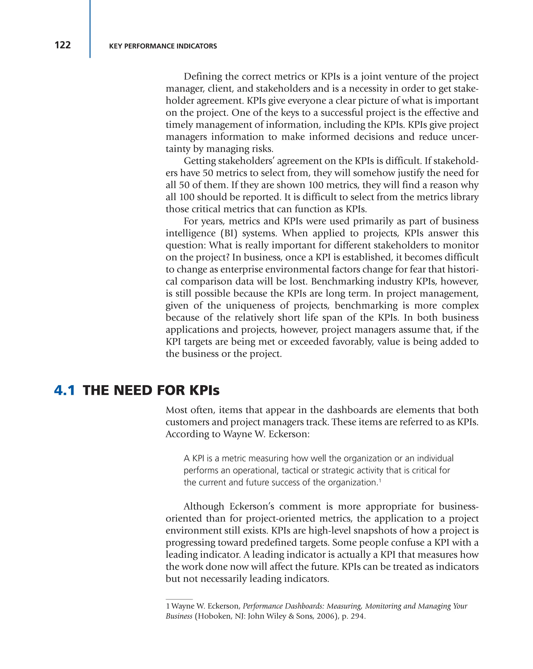 122 KEY PERFORMANCE INDICATORS
Defining the correct metrics or KPIs is a joint venture of the project
manager, client, and stakeholders and is a necessity in order to get stake-
holder agreement. KPIs give everyone a clear picture of what is important
on the project. One of the keys to a successful project is the effective and
timely management of information, including the KPIs. KPIs give project
managers information to make informed decisions and reduce uncer-
tainty by managing risks.
Getting stakeholders’ agreement on the KPIs is difficult. If stakehold-
ers have 50 metrics to select from, they will somehow justify the need for
all 50 of them. If they are shown 100 metrics, they will find a reason why
all 100 should be reported. It is difficult to select from the metrics library
those critical metrics that can function as KPIs.
For years, metrics and KPIs were used primarily as part of business
intelligence (BI) systems. When applied to projects, KPIs answer this
question: What is really important for different stakeholders to monitor
on the project? In business, once a KPI is established, it becomes difficult
to change as enterprise environmental factors change for fear that histori-
cal comparison data will be lost. Benchmarking industry KPIs, however,
is still possible because the KPIs are long term. In project management,
given of the uniqueness of projects, benchmarking is more complex
because of the relatively short life span of the KPIs. In both business
applications and projects, however, project managers assume that, if the
KPI targets are being met or exceeded favorably, value is being added to
the business or the project.
4.1 THE NEED FOR KPIs
Most often, items that appear in the dashboards are elements that both
customers and project managers track. These items are referred to as KPIs.
According to Wayne W. Eckerson:
A KPI is a metric measuring how well the organization or an individual
performs an operational, tactical or strategic activity that is critical for
the current and future success of the organization.1
Although Eckerson’s comment is more appropriate for business-
oriented than for project-oriented metrics, the application to a project
environment still exists. KPIs are high-level snapshots of how a project is
progressing toward predefined targets. Some people confuse a KPI with a
leading indicator. A leading indicator is actually a KPI that measures how
the work done now will affect the future. KPIs can be treated as indicators
but not necessarily leading indicators.
1 Wayne W. Eckerson, Performance Dashboards: Measuring, Monitoring and Managing Your
Business (Hoboken, NJ: John Wiley & Sons, 2006), p. 294.
 