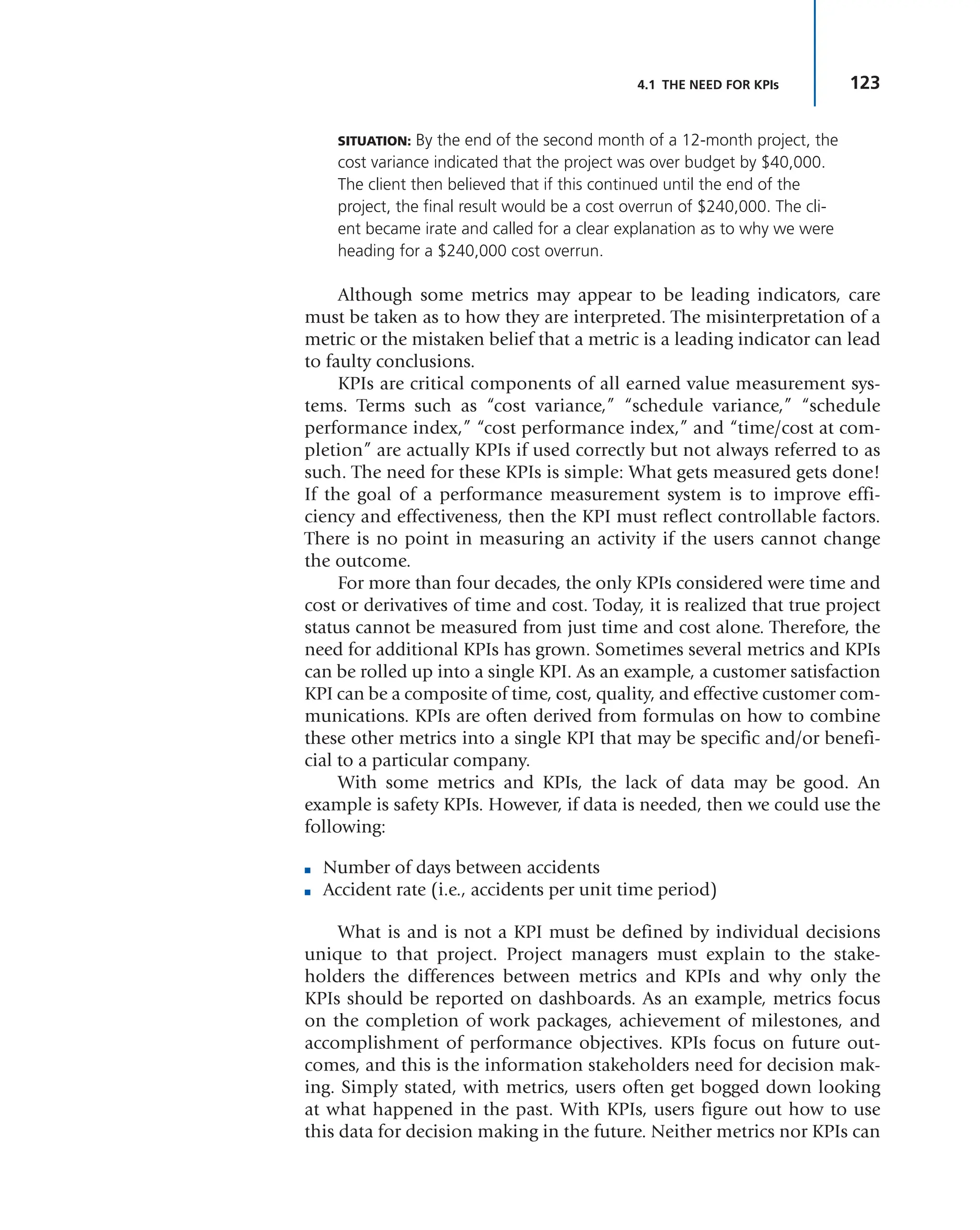 123
4.1 THE NEED FOR KPIs
SITUATION: By the end of the second month of a 12-month project, the
cost variance indicated that the project was over budget by $40,000.
The client then believed that if this continued until the end of the
project, the final result would be a cost overrun of $240,000. The cli-
ent became irate and called for a clear explanation as to why we were
heading for a $240,000 cost overrun.
Although some metrics may appear to be leading indicators, care
must be taken as to how they are interpreted. The misinterpretation of a
metric or the mistaken belief that a metric is a leading indicator can lead
to faulty conclusions.
KPIs are critical components of all earned value measurement sys-
tems. Terms such as “cost variance,” “schedule variance,” “schedule
performance index,” “cost performance index,” and “time/cost at com-
pletion” are actually KPIs if used correctly but not always referred to as
such. The need for these KPIs is simple: What gets measured gets done!
If the goal of a performance measurement system is to improve effi-
ciency and effectiveness, then the KPI must reflect controllable factors.
There is no point in measuring an activity if the users cannot change
the outcome.
For more than four decades, the only KPIs considered were time and
cost or derivatives of time and cost. Today, it is realized that true project
status cannot be measured from just time and cost alone. Therefore, the
need for additional KPIs has grown. Sometimes several metrics and KPIs
can be rolled up into a single KPI. As an example, a customer satisfaction
KPI can be a composite of time, cost, quality, and effective customer com-
munications. KPIs are often derived from formulas on how to combine
these other metrics into a single KPI that may be specific and/or benefi-
cial to a particular company.
With some metrics and KPIs, the lack of data may be good. An
example is safety KPIs. However, if data is needed, then we could use the
following:
■ Number of days between accidents
■ Accident rate (i.e., accidents per unit time period)
What is and is not a KPI must be defined by individual decisions
unique to that project. Project managers must explain to the stake-
holders the differences between metrics and KPIs and why only the
KPIs should be reported on dashboards. As an example, metrics focus
on the completion of work packages, achievement of milestones, and
accomplishment of performance objectives. KPIs focus on future out-
comes, and this is the information stakeholders need for decision mak-
ing. Simply stated, with metrics, users often get bogged down looking
at what happened in the past. With KPIs, users figure out how to use
this data for decision making in the future. Neither metrics nor KPIs can
 