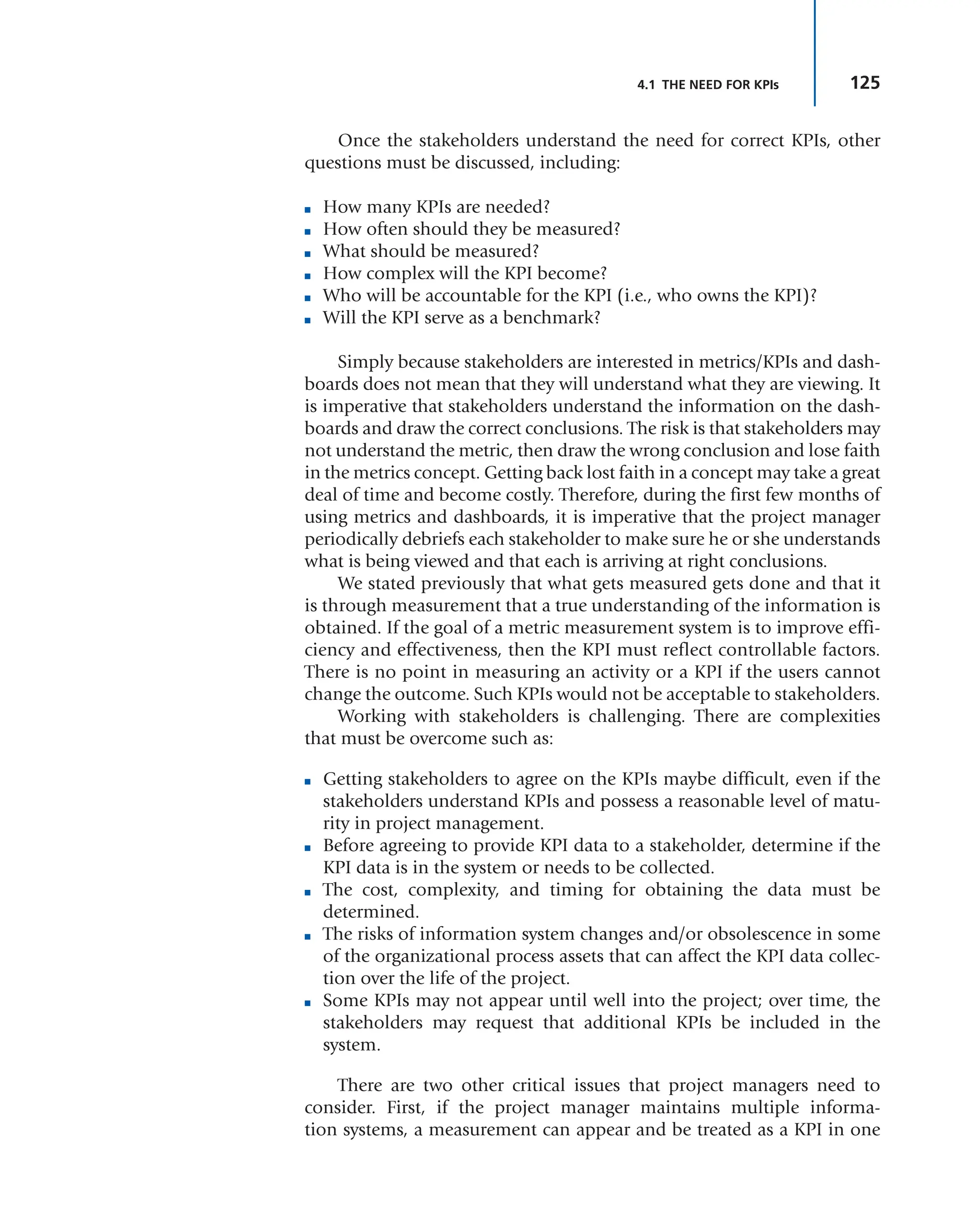 125
Once the stakeholders understand the need for correct KPIs, other
questions must be discussed, including:
■ How many KPIs are needed?
■ How often should they be measured?
■ What should be measured?
■ How complex will the KPI become?
■ Who will be accountable for the KPI (i.e., who owns the KPI)?
■ Will the KPI serve as a benchmark?
Simply because stakeholders are interested in metrics/KPIs and dash-
boards does not mean that they will understand what they are viewing. It
is imperative that stakeholders understand the information on the dash-
boards and draw the correct conclusions. The risk is that stakeholders may
not understand the metric, then draw the wrong conclusion and lose faith
in the metrics concept. Getting back lost faith in a concept may take a great
deal of time and become costly. Therefore, during the first few months of
using metrics and dashboards, it is imperative that the project manager
periodically debriefs each stakeholder to make sure he or she understands
what is being viewed and that each is arriving at right conclusions.
We stated previously that what gets measured gets done and that it
is through measurement that a true understanding of the information is
obtained. If the goal of a metric measurement system is to improve effi-
ciency and effectiveness, then the KPI must reflect controllable factors.
There is no point in measuring an activity or a KPI if the users cannot
change the outcome. Such KPIs would not be acceptable to stakeholders.
Working with stakeholders is challenging. There are complexities
that must be overcome such as:
■ Getting stakeholders to agree on the KPIs maybe difficult, even if the
stakeholders understand KPIs and possess a reasonable level of matu-
rity in project management.
■ Before agreeing to provide KPI data to a stakeholder, determine if the
KPI data is in the system or needs to be collected.
■ The cost, complexity, and timing for obtaining the data must be
determined.
■ The risks of information system changes and/or obsolescence in some
of the organizational process assets that can affect the KPI data collec-
tion over the life of the project.
■ Some KPIs may not appear until well into the project; over time, the
stakeholders may request that additional KPIs be included in the
system.
There are two other critical issues that project managers need to
consider. First, if the project manager maintains multiple informa-
tion systems, a measurement can appear and be treated as a KPI in one
4.1 THE NEED FOR KPIs
 