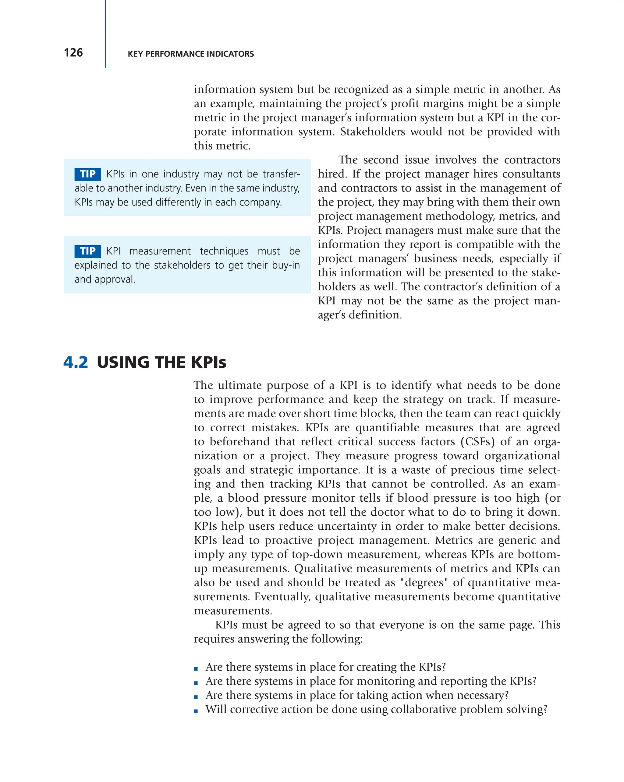 126 KEY PERFORMANCE INDICATORS
information system but be recognized as a simple metric in another. As
an example, maintaining the project’s profit margins might be a simple
metric in the project manager’s information system but a KPI in the cor-
porate information system. Stakeholders would not be provided with
this metric.
The second issue involves the contractors
hired. If the project manager hires consultants
and contractors to assist in the management of
the project, they may bring with them their own
project management methodology, metrics, and
KPIs. Project managers must make sure that the
information they report is compatible with the
project managers’ business needs, especially if
this information will be presented to the stake-
holders as well. The contractor’s definition of a
KPI may not be the same as the project man-
ager’s definition.
4.2 USING THE KPIs
The ultimate purpose of a KPI is to identify what needs to be done
to improve performance and keep the strategy on track. If measure-
ments are made over short time blocks, then the team can react quickly
to correct mistakes. KPIs are quantifiable measures that are agreed
to beforehand that reflect critical success factors (CSFs) of an orga-
nization or a project. They measure progress toward organizational
goals and strategic importance. It is a waste of precious time select-
ing and then tracking KPIs that cannot be controlled. As an exam-
ple, a blood pressure monitor tells if blood pressure is too high (or
too low), but it does not tell the doctor what to do to bring it down.
KPIs help users reduce uncertainty in order to make better decisions.
KPIs lead to proactive project management. Metrics are generic and
imply any type of top-down measurement, whereas KPIs are bottom-
up measurements. Qualitative measurements of metrics and KPIs can
also be used and should be treated as "degrees" of quantitative mea-
surements. Eventually, qualitative measurements become quantitative
measurements.
KPIs must be agreed to so that everyone is on the same page. This
requires answering the following:
■ Are there systems in place for creating the KPIs?
■ Are there systems in place for monitoring and reporting the KPIs?
■ Are there systems in place for taking action when necessary?
■ Will corrective action be done using collaborative problem solving?
TIP KPIs in one industry may not be transfer-
able to another industry. Even in the same industry,
KPIs may be used differently in each company.
TIP KPI measurement techniques must be
explained to the stakeholders to get their buy-in
and approval.
 