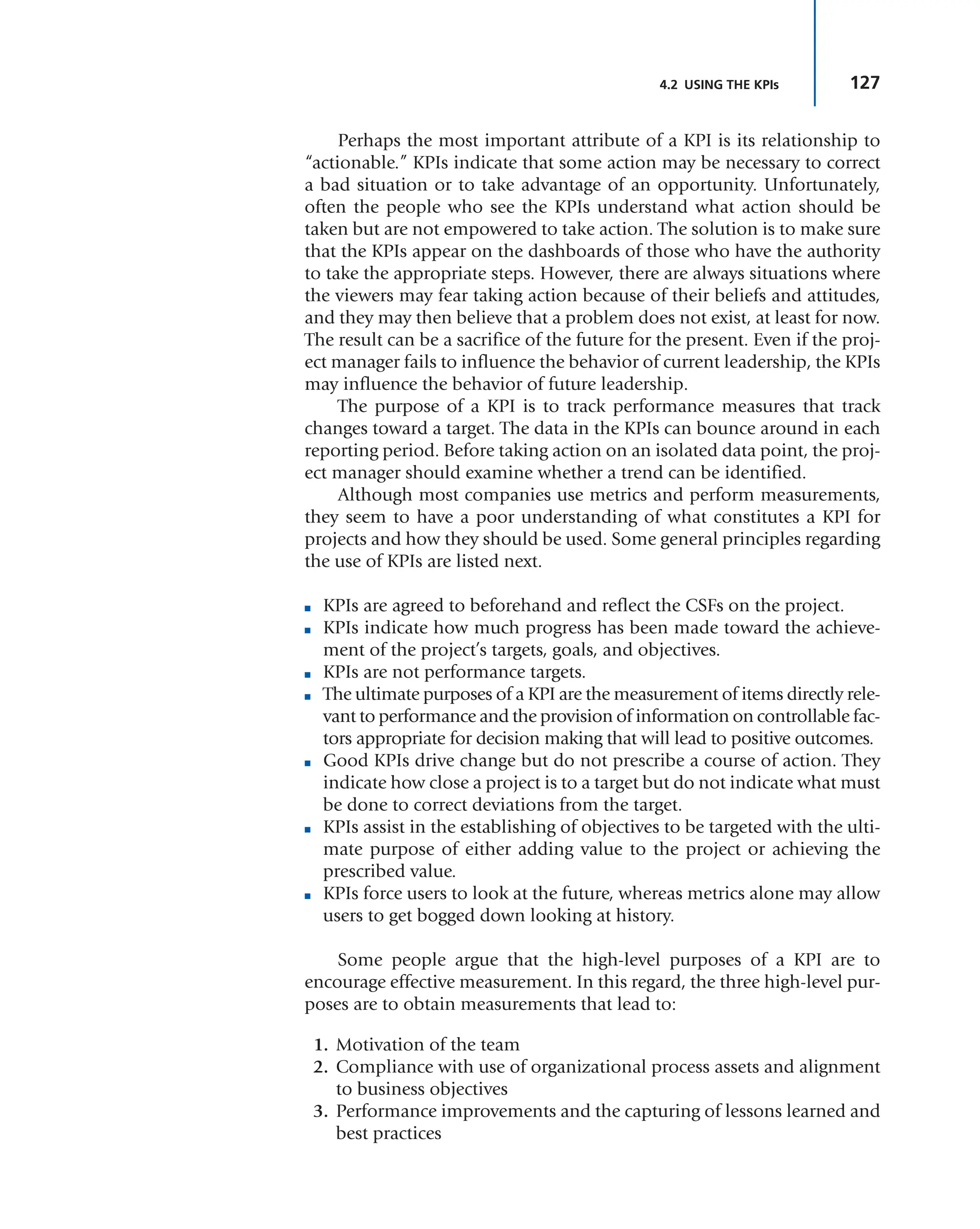 127
4.2 USING THE KPIs
Perhaps the most important attribute of a KPI is its relationship to
“actionable.” KPIs indicate that some action may be necessary to correct
a bad situation or to take advantage of an opportunity. Unfortunately,
often the people who see the KPIs understand what action should be
taken but are not empowered to take action. The solution is to make sure
that the KPIs appear on the dashboards of those who have the authority
to take the appropriate steps. However, there are always situations where
the viewers may fear taking action because of their beliefs and attitudes,
and they may then believe that a problem does not exist, at least for now.
The result can be a sacrifice of the future for the present. Even if the proj-
ect manager fails to influence the behavior of current leadership, the KPIs
may influence the behavior of future leadership.
The purpose of a KPI is to track performance measures that track
changes toward a target. The data in the KPIs can bounce around in each
reporting period. Before taking action on an isolated data point, the proj-
ect manager should examine whether a trend can be identified.
Although most companies use metrics and perform measurements,
they seem to have a poor understanding of what constitutes a KPI for
projects and how they should be used. Some general principles regarding
the use of KPIs are listed next.
■ KPIs are agreed to beforehand and reflect the CSFs on the project.
■ KPIs indicate how much progress has been made toward the achieve-
ment of the project’s targets, goals, and objectives.
■ KPIs are not performance targets.
■ The ultimate purposes of a KPI are the measurement of items directly rele-
vant to performance and the provision of information on controllable fac-
tors appropriate for decision making that will lead to positive outcomes.
■ Good KPIs drive change but do not prescribe a course of action. They
indicate how close a project is to a target but do not indicate what must
be done to correct deviations from the target.
■ KPIs assist in the establishing of objectives to be targeted with the ulti-
mate purpose of either adding value to the project or achieving the
prescribed value.
■ KPIs force users to look at the future, whereas metrics alone may allow
users to get bogged down looking at history.
Some people argue that the high-level purposes of a KPI are to
encourage effective measurement. In this regard, the three high-level pur-
poses are to obtain measurements that lead to:
1. Motivation of the team
2. Compliance with use of organizational process assets and alignment
to business objectives
3. Performance improvements and the capturing of lessons learned and
best practices
 