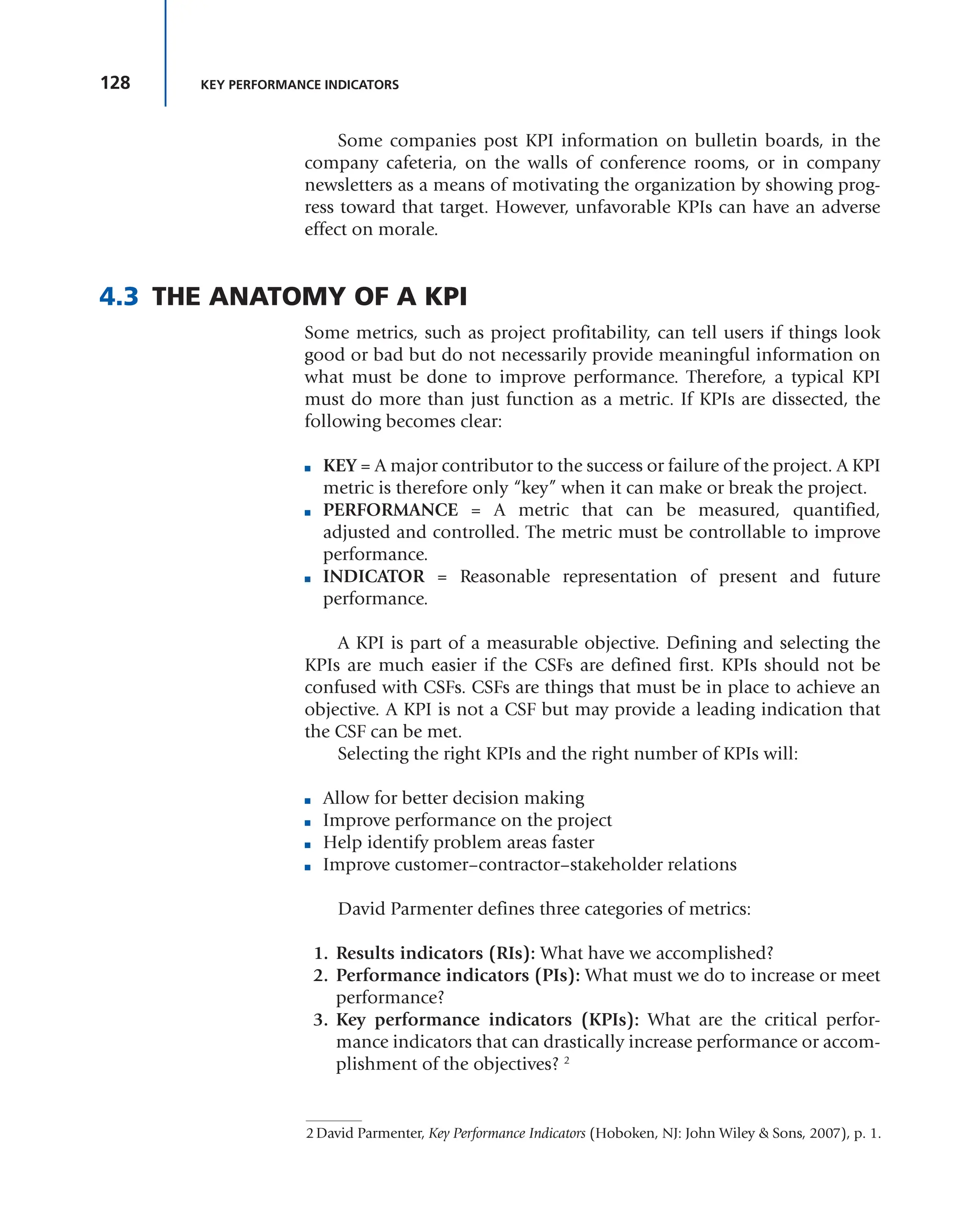 128 KEY PERFORMANCE INDICATORS
Some companies post KPI information on bulletin boards, in the
company cafeteria, on the walls of conference rooms, or in company
newsletters as a means of motivating the organization by showing prog-
ress toward that target. However, unfavorable KPIs can have an adverse
effect on morale.
4.3 THE ANATOMY OF A KPI
Some metrics, such as project profitability, can tell users if things look
good or bad but do not necessarily provide meaningful information on
what must be done to improve performance. Therefore, a typical KPI
must do more than just function as a metric. If KPIs are dissected, the
following becomes clear:
■ KEY = A major contributor to the success or failure of the project. A KPI
metric is therefore only “key” when it can make or break the project.
■ PERFORMANCE = A metric that can be measured, quantified,
adjusted and controlled. The metric must be controllable to improve
performance.
■ INDICATOR = Reasonable representation of present and future
performance.
A KPI is part of a measurable objective. Defining and selecting the
KPIs are much easier if the CSFs are defined first. KPIs should not be
confused with CSFs. CSFs are things that must be in place to achieve an
objective. A KPI is not a CSF but may provide a leading indication that
the CSF can be met.
Selecting the right KPIs and the right number of KPIs will:
■ Allow for better decision making
■ Improve performance on the project
■ Help identify problem areas faster
■ Improve customer–contractor–stakeholder relations
David Parmenter defines three categories of metrics:
1. Results indicators (RIs): What have we accomplished?
2. Performance indicators (PIs): What must we do to increase or meet
performance?
3. Key performance indicators (KPIs): What are the critical perfor-
mance indicators that can drastically increase performance or accom-
plishment of the objectives? 2
2David Parmenter, Key Performance Indicators (Hoboken, NJ: John Wiley & Sons, 2007), p. 1.
 