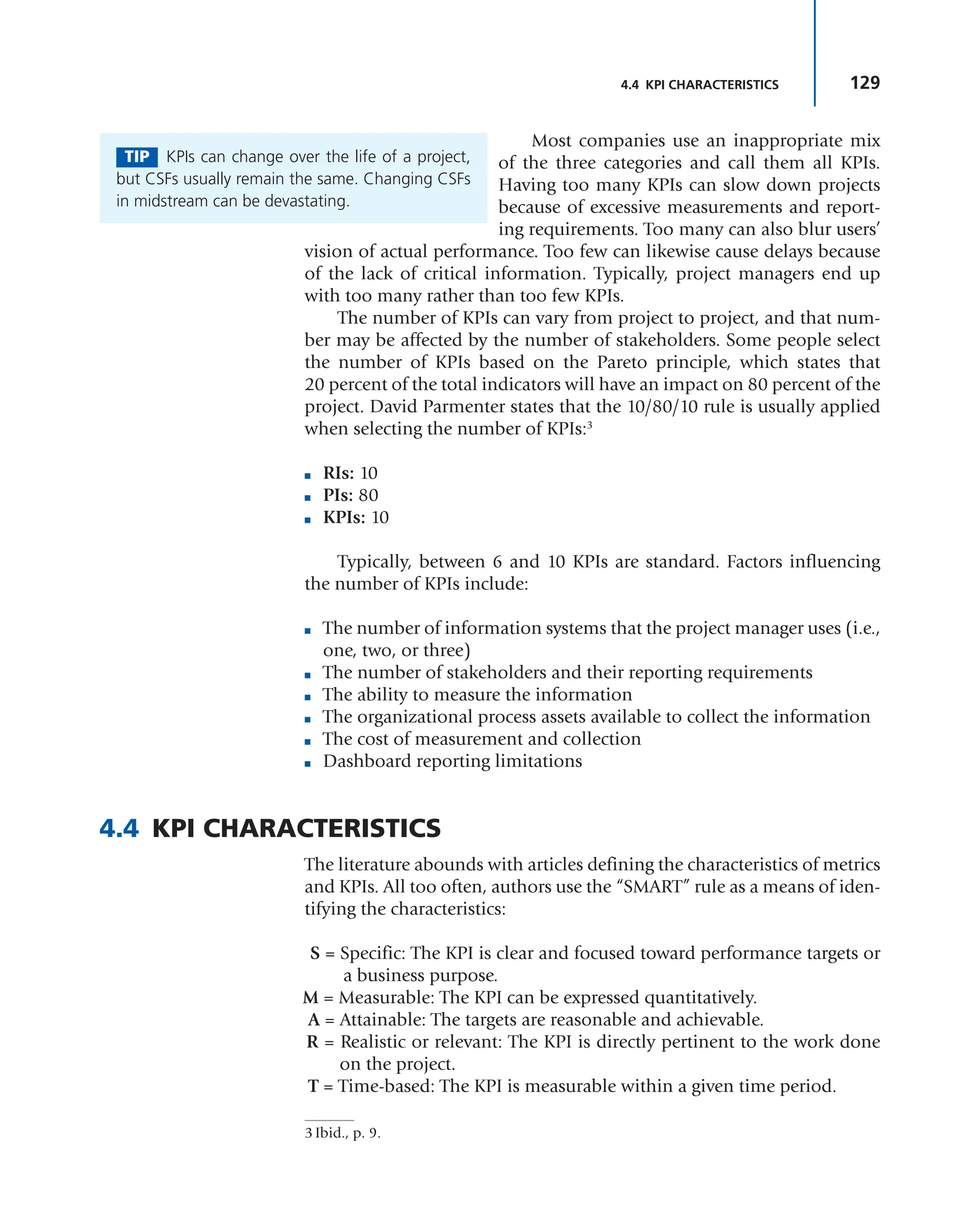 129
4.4 KPI CHARACTERISTICS
Most companies use an inappropriate mix
of the three categories and call them all KPIs.
Having too many KPIs can slow down projects
because of excessive measurements and report-
ing requirements. Too many can also blur users’
vision of actual performance. Too few can likewise cause delays because
of the lack of critical information. Typically, project managers end up
with too many rather than too few KPIs.
The number of KPIs can vary from project to project, and that num-
ber may be affected by the number of stakeholders. Some people select
the number of KPIs based on the Pareto principle, which states that
20 percent of the total indicators will have an impact on 80 percent of the
project. David Parmenter states that the 10/80/10 rule is usually applied
when selecting the number of KPIs:3
■ RIs: 10
■ PIs: 80
■ KPIs: 10
Typically, between 6 and 10 KPIs are standard. Factors influencing
the number of KPIs include:
■ The number of information systems that the project manager uses (i.e.,
one, two, or three)
■ The number of stakeholders and their reporting requirements
■ The ability to measure the information
■ The organizational process assets available to collect the information
■ The cost of measurement and collection
■ Dashboard reporting limitations
4.4 KPI CHARACTERISTICS
The literature abounds with articles defining the characteristics of metrics
and KPIs. All too often, authors use the “SMART” rule as a means of iden-
tifying the characteristics:
S = Specific: The KPI is clear and focused toward performance targets or
a business purpose.
M = Measurable: The KPI can be expressed quantitatively.
A = Attainable: The targets are reasonable and achievable.
R = Realistic or relevant: The KPI is directly pertinent to the work done
on the project.
T = Time-based: The KPI is measurable within a given time period.
TIP KPIs can change over the life of a project,
but CSFs usually remain the same. Changing CSFs
in midstream can be devastating.
3 Ibid., p. 9.
 