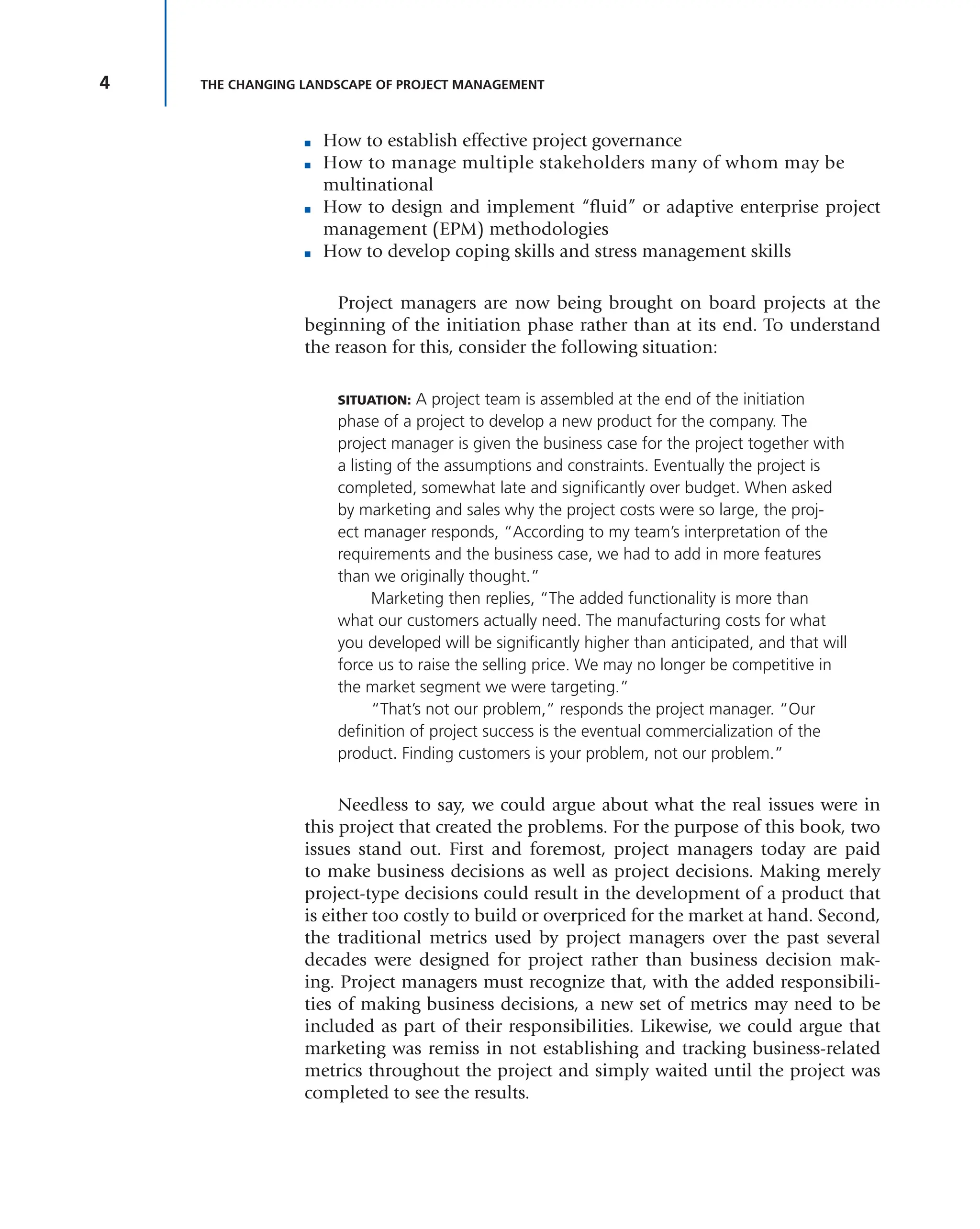 4 THE CHANGING LANDSCAPE OF PROJECT MANAGEMENT
■ How to establish effective project governance
■ How to manage multiple stakeholders many of whom may be
multinational
■ How to design and implement “fluid” or adaptive enterprise project
management (EPM) methodologies
■ How to develop coping skills and stress management skills
Project managers are now being brought on board projects at the
beginning of the initiation phase rather than at its end. To understand
the reason for this, consider the following situation:
SITUATION: A project team is assembled at the end of the initiation
phase of a project to develop a new product for the company. The
project manager is given the business case for the project together with
a listing of the assumptions and constraints. Eventually the project is
completed, somewhat late and significantly over budget. When asked
by marketing and sales why the project costs were so large, the proj-
ect manager responds, “According to my team’s interpretation of the
requirements and the business case, we had to add in more features
than we originally thought.”
Marketing then replies, “The added functionality is more than
what our customers actually need. The manufacturing costs for what
you developed will be significantly higher than anticipated, and that will
force us to raise the selling price. We may no longer be competitive in
the market segment we were targeting.”
“That’s not our problem,” responds the project manager. “Our
definition of project success is the eventual commercialization of the
product. Finding customers is your problem, not our problem.”
Needless to say, we could argue about what the real issues were in
this project that created the problems. For the purpose of this book, two
issues stand out. First and foremost, project managers today are paid
to make business decisions as well as project decisions. Making merely
project-type decisions could result in the development of a product that
is either too costly to build or overpriced for the market at hand. Second,
the traditional metrics used by project managers over the past several
decades were designed for project rather than business decision mak-
ing. Project managers must recognize that, with the added responsibili-
ties of making business decisions, a new set of metrics may need to be
included as part of their responsibilities. Likewise, we could argue that
marketing was remiss in not establishing and tracking business-related
metrics throughout the project and simply waited until the project was
completed to see the results.
 