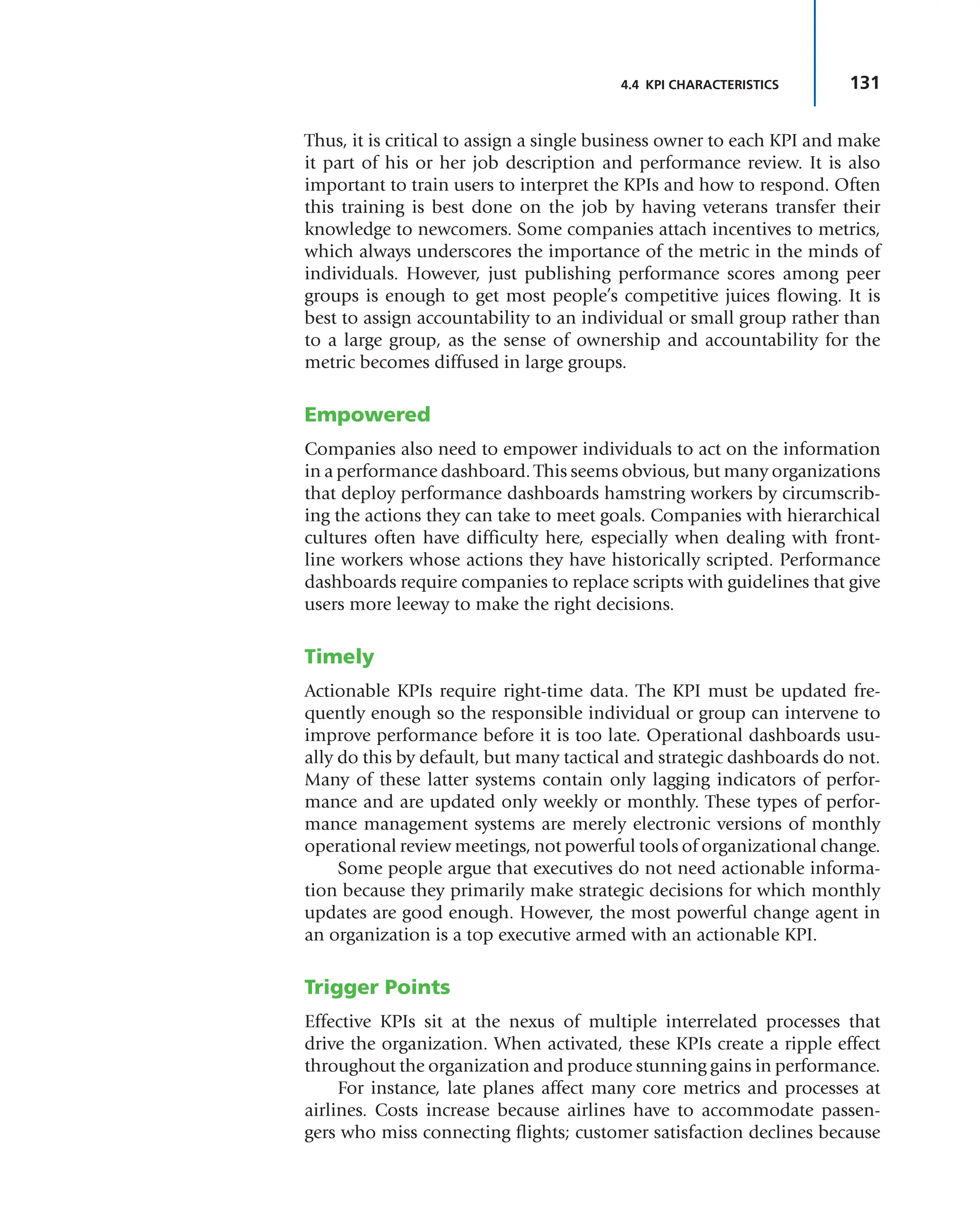 131
4.4 KPI CHARACTERISTICS
Thus, it is critical to assign a single business owner to each KPI and make
it part of his or her job description and performance review. It is also
important to train users to interpret the KPIs and how to respond. Often
this training is best done on the job by having veterans transfer their
knowledge to newcomers. Some companies attach incentives to metrics,
which always underscores the importance of the metric in the minds of
individuals. However, just publishing performance scores among peer
groups is enough to get most people’s competitive juices flowing. It is
best to assign accountability to an individual or small group rather than
to a large group, as the sense of ownership and accountability for the
metric becomes diffused in large groups.
Empowered
Companies also need to empower individuals to act on the information
in a performance dashboard. This seems obvious, but many organizations
that deploy performance dashboards hamstring workers by circumscrib-
ing the actions they can take to meet goals. Companies with hierarchical
cultures often have difficulty here, especially when dealing with front-
line workers whose actions they have historically scripted. Performance
dashboards require companies to replace scripts with guidelines that give
users more leeway to make the right decisions.
Timely
Actionable KPIs require right-time data. The KPI must be updated fre-
quently enough so the responsible individual or group can intervene to
improve performance before it is too late. Operational dashboards usu-
ally do this by default, but many tactical and strategic dashboards do not.
Many of these latter systems contain only lagging indicators of perfor-
mance and are updated only weekly or monthly. These types of perfor-
mance management systems are merely electronic versions of monthly
operational review meetings, not powerful tools of organizational change.
Some people argue that executives do not need actionable informa-
tion because they primarily make strategic decisions for which monthly
updates are good enough. However, the most powerful change agent in
an organization is a top executive armed with an actionable KPI.
Trigger Points
Effective KPIs sit at the nexus of multiple interrelated processes that
drive the organization. When activated, these KPIs create a ripple effect
throughout the organization and produce stunning gains in performance.
For instance, late planes affect many core metrics and processes at
airlines. Costs increase because airlines have to accommodate passen-
gers who miss connecting flights; customer satisfaction declines because
 