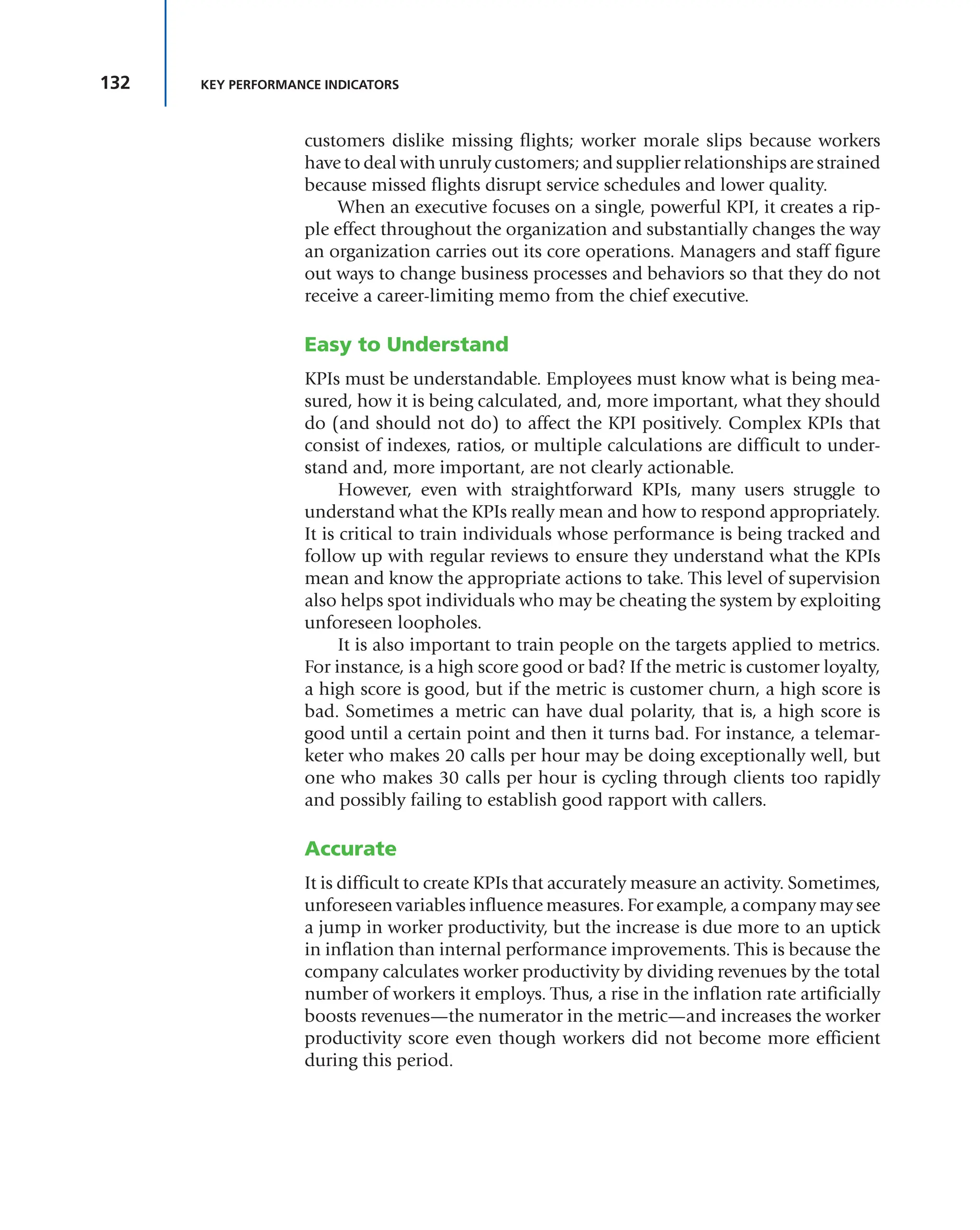 132 KEY PERFORMANCE INDICATORS
customers dislike missing flights; worker morale slips because workers
have to deal with unruly customers; and supplier relationships are strained
because missed flights disrupt service schedules and lower quality.
When an executive focuses on a single, powerful KPI, it creates a rip-
ple effect throughout the organization and substantially changes the way
an organization carries out its core operations. Managers and staff figure
out ways to change business processes and behaviors so that they do not
receive a career-limiting memo from the chief executive.
Easy to Understand
KPIs must be understandable. Employees must know what is being mea-
sured, how it is being calculated, and, more important, what they should
do (and should not do) to affect the KPI positively. Complex KPIs that
consist of indexes, ratios, or multiple calculations are difficult to under-
stand and, more important, are not clearly actionable.
However, even with straightforward KPIs, many users struggle to
understand what the KPIs really mean and how to respond appropriately.
It is critical to train individuals whose performance is being tracked and
follow up with regular reviews to ensure they understand what the KPIs
mean and know the appropriate actions to take. This level of supervision
also helps spot individuals who may be cheating the system by exploiting
unforeseen loopholes.
It is also important to train people on the targets applied to metrics.
For instance, is a high score good or bad? If the metric is customer loyalty,
a high score is good, but if the metric is customer churn, a high score is
bad. Sometimes a metric can have dual polarity, that is, a high score is
good until a certain point and then it turns bad. For instance, a telemar-
keter who makes 20 calls per hour may be doing exceptionally well, but
one who makes 30 calls per hour is cycling through clients too rapidly
and possibly failing to establish good rapport with callers.
Accurate
It is difficult to create KPIs that accurately measure an activity. Sometimes,
unforeseen variables influence measures. For example, a company may see
a jump in worker productivity, but the increase is due more to an uptick
in inflation than internal performance improvements. This is because the
company calculates worker productivity by dividing revenues by the total
number of workers it employs. Thus, a rise in the inflation rate artificially
boosts revenues—the numerator in the metric—and increases the worker
productivity score even though workers did not become more efficient
during this period.
 
