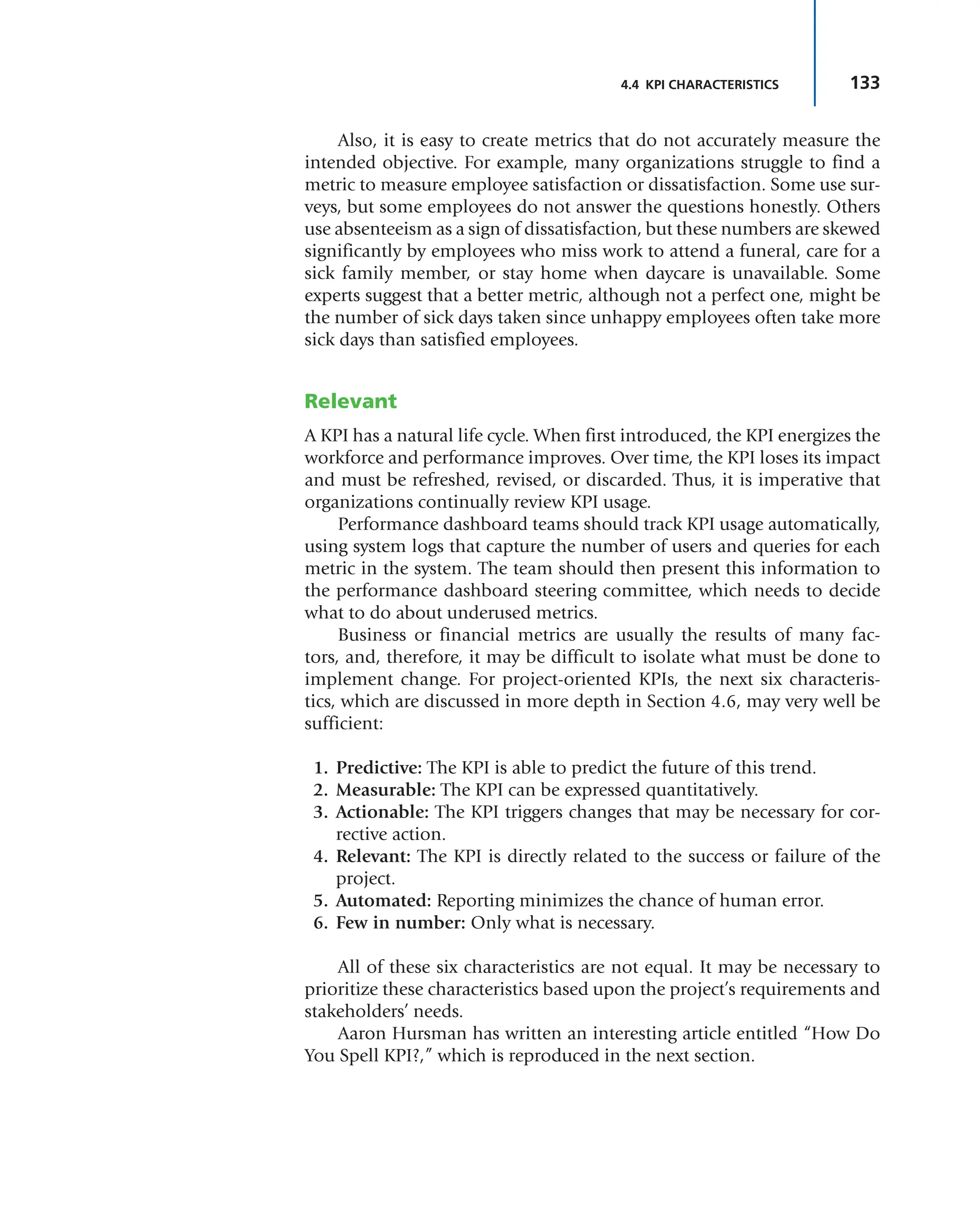 133
4.4 KPI CHARACTERISTICS
Also, it is easy to create metrics that do not accurately measure the
intended objective. For example, many organizations struggle to find a
metric to measure employee satisfaction or dissatisfaction. Some use sur-
veys, but some employees do not answer the questions honestly. Others
use absenteeism as a sign of dissatisfaction, but these numbers are skewed
significantly by employees who miss work to attend a funeral, care for a
sick family member, or stay home when daycare is unavailable. Some
experts suggest that a better metric, although not a perfect one, might be
the number of sick days taken since unhappy employees often take more
sick days than satisfied employees.
Relevant
A KPI has a natural life cycle. When first introduced, the KPI energizes the
workforce and performance improves. Over time, the KPI loses its impact
and must be refreshed, revised, or discarded. Thus, it is imperative that
organizations continually review KPI usage.
Performance dashboard teams should track KPI usage automatically,
using system logs that capture the number of users and queries for each
metric in the system. The team should then present this information to
the performance dashboard steering committee, which needs to decide
what to do about underused metrics.
Business or financial metrics are usually the results of many fac-
tors, and, therefore, it may be difficult to isolate what must be done to
implement change. For project-oriented KPIs, the next six characteris-
tics, which are discussed in more depth in Section 4.6, may very well be
sufficient:
1. Predictive: The KPI is able to predict the future of this trend.
2. Measurable: The KPI can be expressed quantitatively.
3. Actionable: The KPI triggers changes that may be necessary for cor-
rective action.
4. Relevant: The KPI is directly related to the success or failure of the
project.
5. Automated: Reporting minimizes the chance of human error.
6. Few in number: Only what is necessary.
All of these six characteristics are not equal. It may be necessary to
prioritize these characteristics based upon the project’s requirements and
stakeholders’ needs.
Aaron Hursman has written an interesting article entitled “How Do
You Spell KPI?,” which is reproduced in the next section.
 