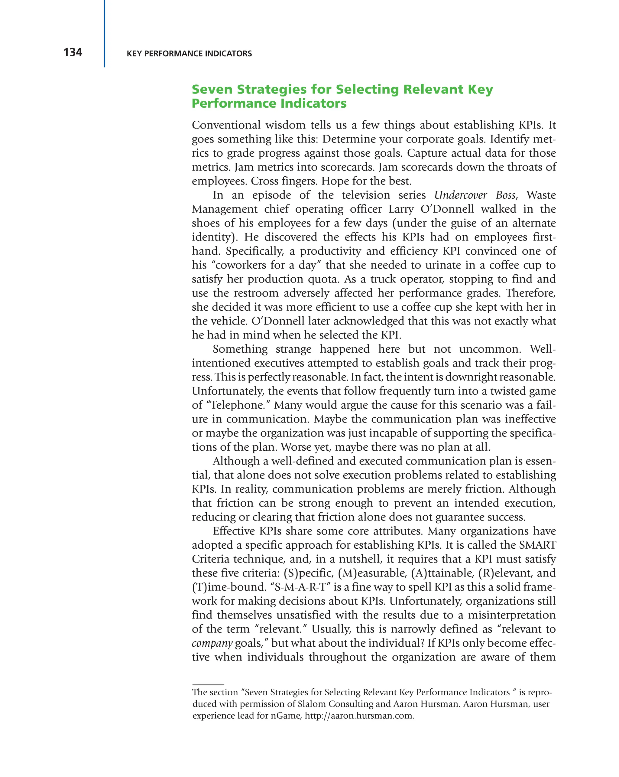 134 KEY PERFORMANCE INDICATORS
Seven Strategies for Selecting Relevant Key
Performance Indicators
Conventional wisdom tells us a few things about establishing KPIs. It
goes something like this: Determine your corporate goals. Identify met-
rics to grade progress against those goals. Capture actual data for those
metrics. Jam metrics into scorecards. Jam scorecards down the throats of
employees. Cross fingers. Hope for the best.
In an episode of the television series Undercover Boss, Waste
Management chief operating officer Larry O’Donnell walked in the
shoes of his employees for a few days (under the guise of an alternate
identity). He discovered the effects his KPIs had on employees first-
hand. Specifically, a productivity and efficiency KPI convinced one of
his “coworkers for a day” that she needed to urinate in a coffee cup to
satisfy her production quota. As a truck operator, stopping to find and
use the restroom adversely affected her performance grades. Therefore,
she decided it was more efficient to use a coffee cup she kept with her in
the vehicle. O’Donnell later acknowledged that this was not exactly what
he had in mind when he selected the KPI.
Something strange happened here but not uncommon. Well-
intentioned executives attempted to establish goals and track their prog-
ress. This is perfectly reasonable. In fact, the intent is downright reasonable.
Unfortunately, the events that follow frequently turn into a twisted game
of “Telephone.” Many would argue the cause for this scenario was a fail-
ure in communication. Maybe the communication plan was ineffective
or maybe the organization was just incapable of supporting the specifica-
tions of the plan. Worse yet, maybe there was no plan at all.
Although a well-defined and executed communication plan is essen-
tial, that alone does not solve execution problems related to establishing
KPIs. In reality, communication problems are merely friction. Although
that friction can be strong enough to prevent an intended execution,
reducing or clearing that friction alone does not guarantee success.
Effective KPIs share some core attributes. Many organizations have
adopted a specific approach for establishing KPIs. It is called the SMART
Criteria technique, and, in a nutshell, it requires that a KPI must satisfy
these five criteria: (S)pecific, (M)easurable, (A)ttainable, (R)elevant, and
(T)ime-bound. “S-M-A-R-T” is a fine way to spell KPI as this a solid frame-
work for making decisions about KPIs. Unfortunately, organizations still
find themselves unsatisfied with the results due to a misinterpretation
of the term “relevant.” Usually, this is narrowly defined as “relevant to
company goals,” but what about the individual? If KPIs only become effec-
tive when individuals throughout the organization are aware of them
The section “Seven Strategies for Selecting Relevant Key Performance Indicators “ is repro-
duced with permission of Slalom Consulting and Aaron Hursman. Aaron Hursman, user
experience lead for nGame, http://aaron.hursman.com.
 