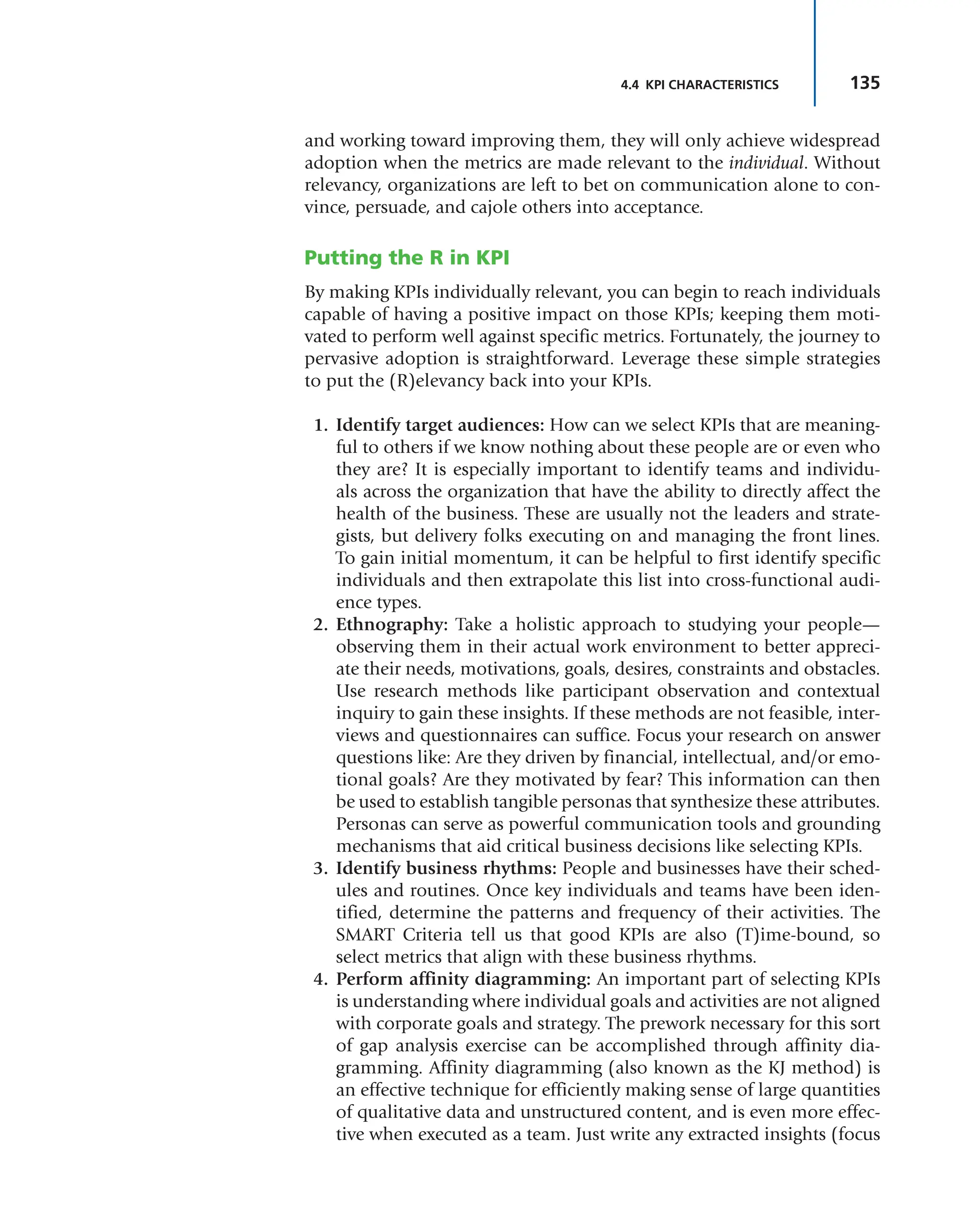 135
4.4 KPI CHARACTERISTICS
and working toward improving them, they will only achieve widespread
adoption when the metrics are made relevant to the individual. Without
relevancy, organizations are left to bet on communication alone to con-
vince, persuade, and cajole others into acceptance.
Putting the R in KPI
By making KPIs individually relevant, you can begin to reach individuals
capable of having a positive impact on those KPIs; keeping them moti-
vated to perform well against specific metrics. Fortunately, the journey to
pervasive adoption is straightforward. Leverage these simple strategies
to put the (R)elevancy back into your KPIs.
1. Identify target audiences: How can we select KPIs that are meaning-
ful to others if we know nothing about these people are or even who
they are? It is especially important to identify teams and individu-
als across the organization that have the ability to directly affect the
health of the business. These are usually not the leaders and strate-
gists, but delivery folks executing on and managing the front lines.
To gain initial momentum, it can be helpful to first identify specific
individuals and then extrapolate this list into cross-functional audi-
ence types.
2. Ethnography: Take a holistic approach to studying your people—
observing them in their actual work environment to better appreci-
ate their needs, motivations, goals, desires, constraints and obstacles.
Use research methods like participant observation and contextual
inquiry to gain these insights. If these methods are not feasible, inter-
views and questionnaires can suffice. Focus your research on answer
questions like: Are they driven by financial, intellectual, and/or emo-
tional goals? Are they motivated by fear? This information can then
be used to establish tangible personas that synthesize these attributes.
Personas can serve as powerful communication tools and grounding
mechanisms that aid critical business decisions like selecting KPIs.
3. Identify business rhythms: People and businesses have their sched-
ules and routines. Once key individuals and teams have been iden-
tified, determine the patterns and frequency of their activities. The
SMART Criteria tell us that good KPIs are also (T)ime-bound, so
select metrics that align with these business rhythms.
4. Perform affinity diagramming: An important part of selecting KPIs
is understanding where individual goals and activities are not aligned
with corporate goals and strategy. The prework necessary for this sort
of gap analysis exercise can be accomplished through affinity dia-
gramming. Affinity diagramming (also known as the KJ method) is
an effective technique for efficiently making sense of large quantities
of qualitative data and unstructured content, and is even more effec-
tive when executed as a team. Just write any extracted insights (focus
 