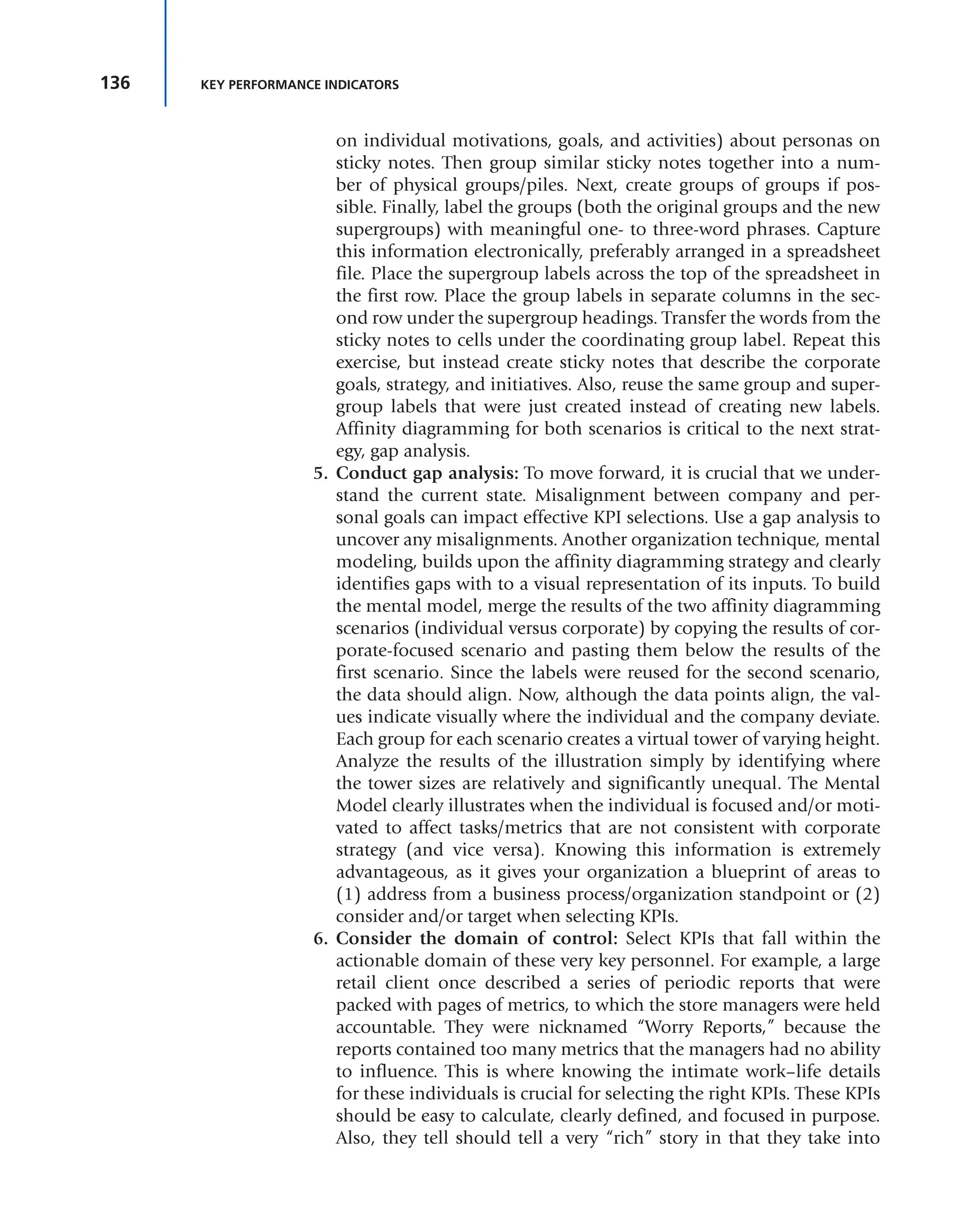 136 KEY PERFORMANCE INDICATORS
on individual motivations, goals, and activities) about personas on
sticky notes. Then group similar sticky notes together into a num-
ber of physical groups/piles. Next, create groups of groups if pos-
sible. Finally, label the groups (both the original groups and the new
supergroups) with meaningful one- to three-word phrases. Capture
this information electronically, preferably arranged in a spreadsheet
file. Place the supergroup labels across the top of the spreadsheet in
the first row. Place the group labels in separate columns in the sec-
ond row under the supergroup headings. Transfer the words from the
sticky notes to cells under the coordinating group label. Repeat this
exercise, but instead create sticky notes that describe the corporate
goals, strategy, and initiatives. Also, reuse the same group and super-
group labels that were just created instead of creating new labels.
Affinity diagramming for both scenarios is critical to the next strat-
egy, gap analysis.
5. Conduct gap analysis: To move forward, it is crucial that we under-
stand the current state. Misalignment between company and per-
sonal goals can impact effective KPI selections. Use a gap analysis to
uncover any misalignments. Another organization technique, mental
modeling, builds upon the affinity diagramming strategy and clearly
identifies gaps with to a visual representation of its inputs. To build
the mental model, merge the results of the two affinity diagramming
scenarios (individual versus corporate) by copying the results of cor-
porate-focused scenario and pasting them below the results of the
first scenario. Since the labels were reused for the second scenario,
the data should align. Now, although the data points align, the val-
ues indicate visually where the individual and the company deviate.
Each group for each scenario creates a virtual tower of varying height.
Analyze the results of the illustration simply by identifying where
the tower sizes are relatively and significantly unequal. The Mental
Model clearly illustrates when the individual is focused and/or moti-
vated to affect tasks/metrics that are not consistent with corporate
strategy (and vice versa). Knowing this information is extremely
advantageous, as it gives your organization a blueprint of areas to
(1) address from a business process/organization standpoint or (2)
consider and/or target when selecting KPIs.
6. Consider the domain of control: Select KPIs that fall within the
actionable domain of these very key personnel. For example, a large
retail client once described a series of periodic reports that were
packed with pages of metrics, to which the store managers were held
accountable. They were nicknamed “Worry Reports,” because the
reports contained too many metrics that the managers had no ability
to influence. This is where knowing the intimate work–life details
for these individuals is crucial for selecting the right KPIs. These KPIs
should be easy to calculate, clearly defined, and focused in purpose.
Also, they tell should tell a very “rich” story in that they take into
 