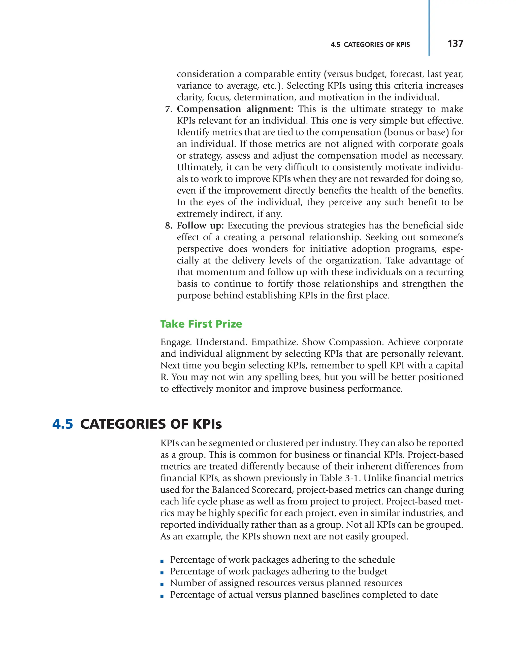 137
4.5 CATEGORIES OF KPIS
consideration a comparable entity (versus budget, forecast, last year,
variance to average, etc.). Selecting KPIs using this criteria increases
clarity, focus, determination, and motivation in the individual.
7. Compensation alignment: This is the ultimate strategy to make
KPIs relevant for an individual. This one is very simple but effective.
Identify metrics that are tied to the compensation (bonus or base) for
an individual. If those metrics are not aligned with corporate goals
or strategy, assess and adjust the compensation model as necessary.
Ultimately, it can be very difficult to consistently motivate individu-
als to work to improve KPIs when they are not rewarded for doing so,
even if the improvement directly benefits the health of the benefits.
In the eyes of the individual, they perceive any such benefit to be
extremely indirect, if any.
8. Follow up: Executing the previous strategies has the beneficial side
effect of a creating a personal relationship. Seeking out someone’s
perspective does wonders for initiative adoption programs, espe-
cially at the delivery levels of the organization. Take advantage of
that momentum and follow up with these individuals on a recurring
basis to continue to fortify those relationships and strengthen the
purpose behind establishing KPIs in the first place.
Take First Prize
Engage. Understand. Empathize. Show Compassion. Achieve corporate
and individual alignment by selecting KPIs that are personally relevant.
Next time you begin selecting KPIs, remember to spell KPI with a capital
R. You may not win any spelling bees, but you will be better positioned
to effectively monitor and improve business performance.
4.5 CATEGORIES OF KPIs
KPIs can be segmented or clustered per industry. They can also be reported
as a group. This is common for business or financial KPIs. Project-based
metrics are treated differently because of their inherent differences from
financial KPIs, as shown previously in Table 3-1. Unlike financial metrics
used for the Balanced Scorecard, project-based metrics can change during
each life cycle phase as well as from project to project. Project-based met-
rics may be highly specific for each project, even in similar industries, and
reported individually rather than as a group. Not all KPIs can be grouped.
As an example, the KPIs shown next are not easily grouped.
■ Percentage of work packages adhering to the schedule
■ Percentage of work packages adhering to the budget
■ Number of assigned resources versus planned resources
■ Percentage of actual versus planned baselines completed to date
 