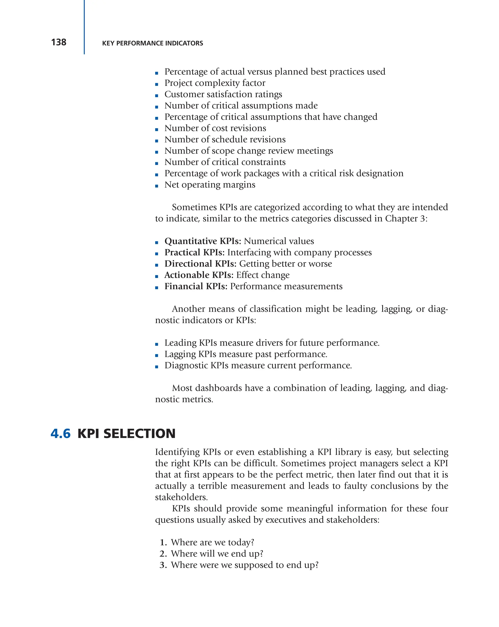 138 KEY PERFORMANCE INDICATORS
■ Percentage of actual versus planned best practices used
■ Project complexity factor
■ Customer satisfaction ratings
■ Number of critical assumptions made
■ Percentage of critical assumptions that have changed
■ Number of cost revisions
■ Number of schedule revisions
■ Number of scope change review meetings
■ Number of critical constraints
■ Percentage of work packages with a critical risk designation
■ Net operating margins
Sometimes KPIs are categorized according to what they are intended
to indicate, similar to the metrics categories discussed in Chapter 3:
■ Quantitative KPIs: Numerical values
■ Practical KPIs: Interfacing with company processes
■ Directional KPIs: Getting better or worse
■ Actionable KPIs: Effect change
■ Financial KPIs: Performance measurements
Another means of classification might be leading, lagging, or diag-
nostic indicators or KPIs:
■ Leading KPIs measure drivers for future performance.
■ Lagging KPIs measure past performance.
■ Diagnostic KPIs measure current performance.
Most dashboards have a combination of leading, lagging, and diag-
nostic metrics.
4.6 KPI SELECTION
Identifying KPIs or even establishing a KPI library is easy, but selecting
the right KPIs can be difficult. Sometimes project managers select a KPI
that at first appears to be the perfect metric, then later find out that it is
actually a terrible measurement and leads to faulty conclusions by the
stakeholders.
KPIs should provide some meaningful information for these four
questions usually asked by executives and stakeholders:
1. Where are we today?
2. Where will we end up?
3. Where were we supposed to end up?
 
