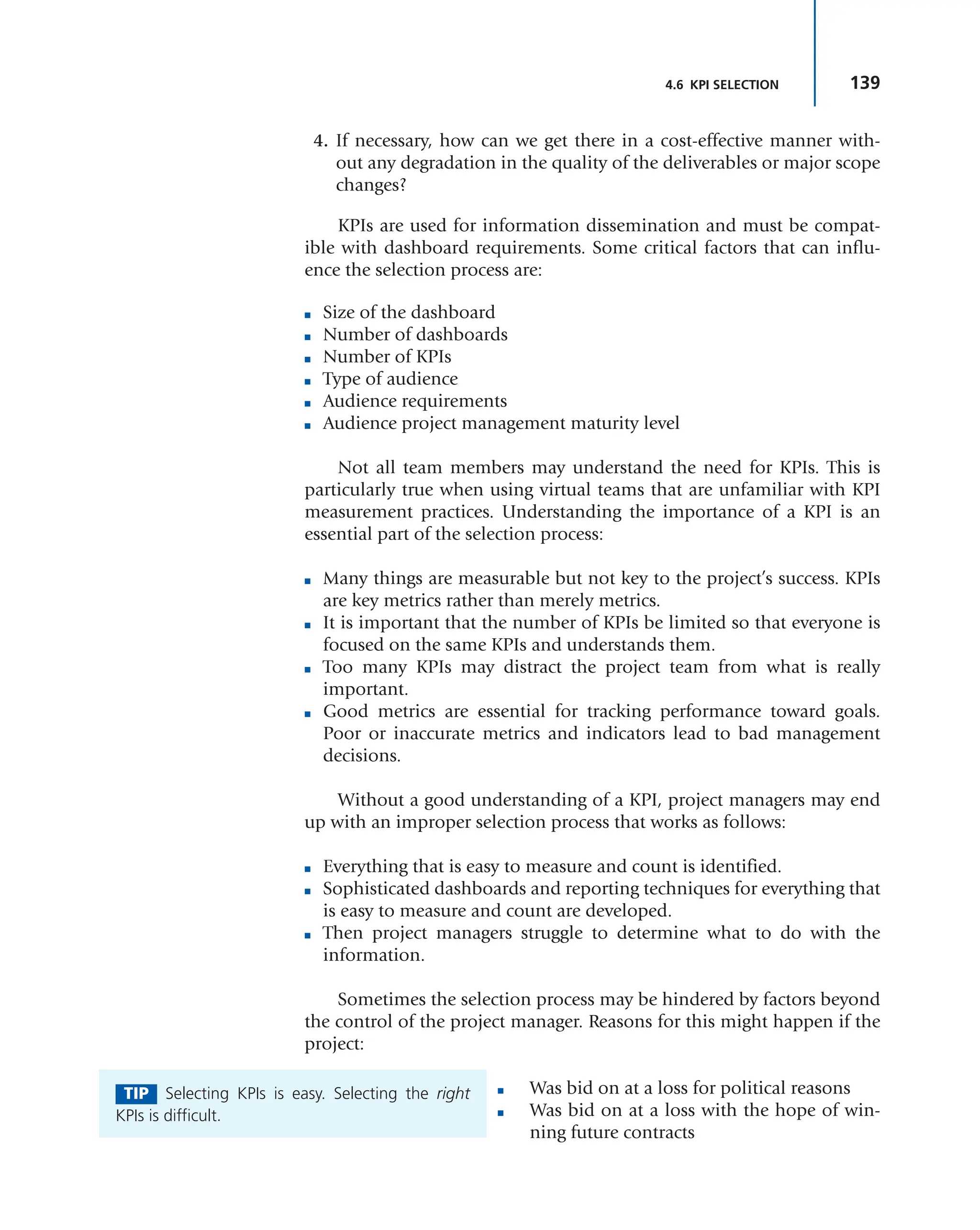 139
4.6 KPI SELECTION
4. If necessary, how can we get there in a cost-effective manner with-
out any degradation in the quality of the deliverables or major scope
changes?
KPIs are used for information dissemination and must be compat-
ible with dashboard requirements. Some critical factors that can influ-
ence the selection process are:
■ Size of the dashboard
■ Number of dashboards
■ Number of KPIs
■ Type of audience
■ Audience requirements
■ Audience project management maturity level
Not all team members may understand the need for KPIs. This is
particularly true when using virtual teams that are unfamiliar with KPI
measurement practices. Understanding the importance of a KPI is an
essential part of the selection process:
■ Many things are measurable but not key to the project’s success. KPIs
are key metrics rather than merely metrics.
■ It is important that the number of KPIs be limited so that everyone is
focused on the same KPIs and understands them.
■ Too many KPIs may distract the project team from what is really
important.
■ Good metrics are essential for tracking performance toward goals.
Poor or inaccurate metrics and indicators lead to bad management
decisions.
Without a good understanding of a KPI, project managers may end
up with an improper selection process that works as follows:
■ Everything that is easy to measure and count is identified.
■ Sophisticated dashboards and reporting techniques for everything that
is easy to measure and count are developed.
■ Then project managers struggle to determine what to do with the
information.
Sometimes the selection process may be hindered by factors beyond
the control of the project manager. Reasons for this might happen if the
project:
■ Was bid on at a loss for political reasons
■ Was bid on at a loss with the hope of win-
ning future contracts
TIP Selecting KPIs is easy. Selecting the right
KPIs is difficult.
 