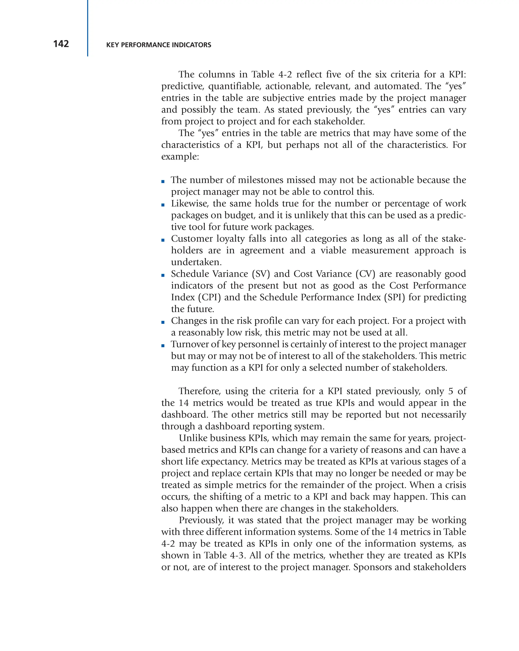 142 KEY PERFORMANCE INDICATORS
The columns in Table 4-2 reflect five of the six criteria for a KPI:
predictive, quantifiable, actionable, relevant, and automated. The “yes”
entries in the table are subjective entries made by the project manager
and possibly the team. As stated previously, the “yes” entries can vary
from project to project and for each stakeholder.
The “yes” entries in the table are metrics that may have some of the
characteristics of a KPI, but perhaps not all of the characteristics. For
example:
■ The number of milestones missed may not be actionable because the
project manager may not be able to control this.
■ Likewise, the same holds true for the number or percentage of work
packages on budget, and it is unlikely that this can be used as a predic-
tive tool for future work packages.
■ Customer loyalty falls into all categories as long as all of the stake-
holders are in agreement and a viable measurement approach is
undertaken.
■ Schedule Variance (SV) and Cost Variance (CV) are reasonably good
indicators of the present but not as good as the Cost Performance
Index (CPI) and the Schedule Performance Index (SPI) for predicting
the future.
■ Changes in the risk profile can vary for each project. For a project with
a reasonably low risk, this metric may not be used at all.
■ Turnover of key personnel is certainly of interest to the project manager
but may or may not be of interest to all of the stakeholders. This metric
may function as a KPI for only a selected number of stakeholders.
Therefore, using the criteria for a KPI stated previously, only 5 of
the 14 metrics would be treated as true KPIs and would appear in the
dashboard. The other metrics still may be reported but not necessarily
through a dashboard reporting system.
Unlike business KPIs, which may remain the same for years, project-
based metrics and KPIs can change for a variety of reasons and can have a
short life expectancy. Metrics may be treated as KPIs at various stages of a
project and replace certain KPIs that may no longer be needed or may be
treated as simple metrics for the remainder of the project. When a crisis
occurs, the shifting of a metric to a KPI and back may happen. This can
also happen when there are changes in the stakeholders.
Previously, it was stated that the project manager may be working
with three different information systems. Some of the 14 metrics in Table
4-2 may be treated as KPIs in only one of the information systems, as
shown in Table 4-3. All of the metrics, whether they are treated as KPIs
or not, are of interest to the project manager. Sponsors and stakeholders
 