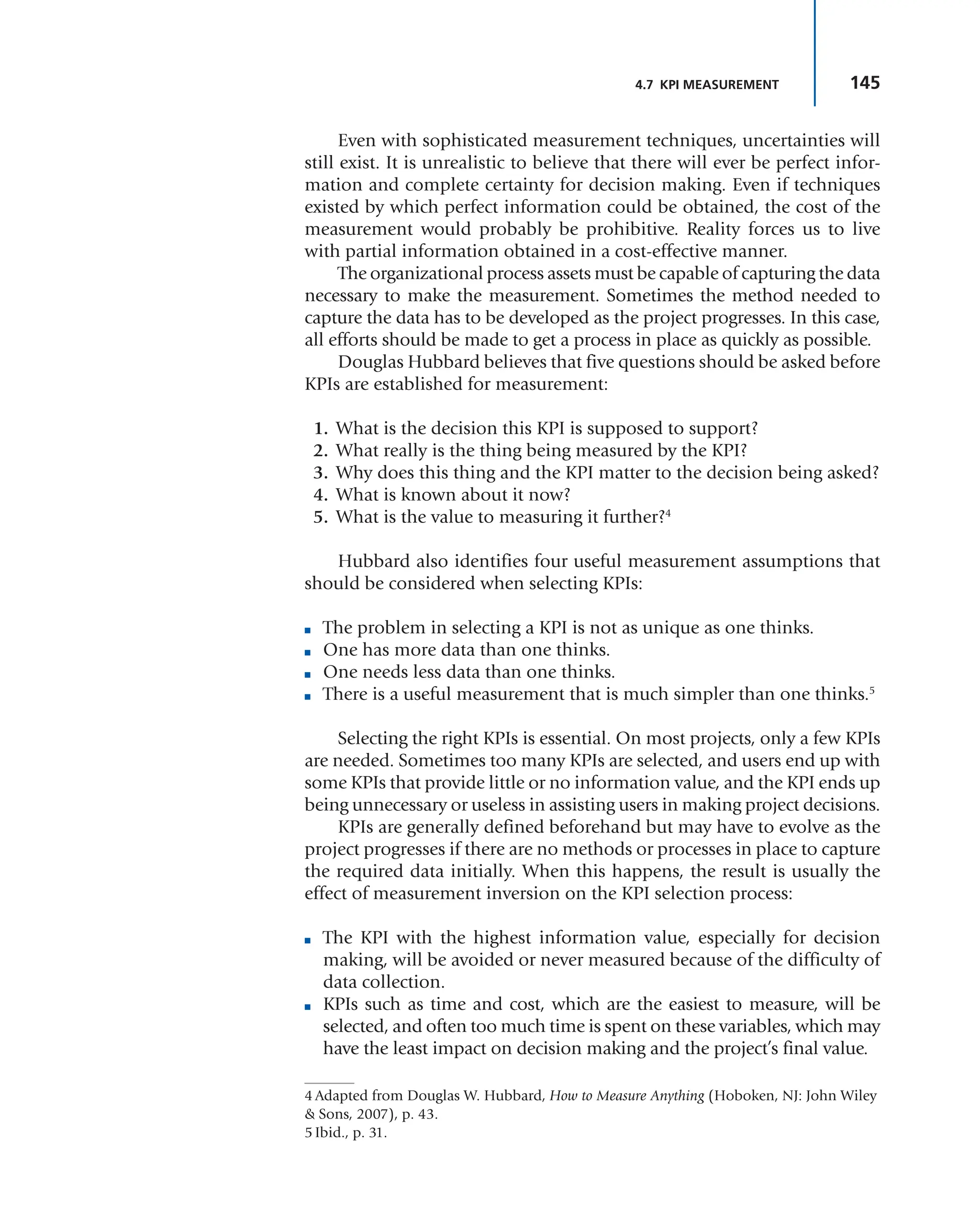 145
4.7 KPI MEASUREMENT
Even with sophisticated measurement techniques, uncertainties will
still exist. It is unrealistic to believe that there will ever be perfect infor-
mation and complete certainty for decision making. Even if techniques
existed by which perfect information could be obtained, the cost of the
measurement would probably be prohibitive. Reality forces us to live
with partial information obtained in a cost-effective manner.
The organizational process assets must be capable of capturing the data
necessary to make the measurement. Sometimes the method needed to
capture the data has to be developed as the project progresses. In this case,
all efforts should be made to get a process in place as quickly as possible.
Douglas Hubbard believes that five questions should be asked before
KPIs are established for measurement:
1. What is the decision this KPI is supposed to support?
2. What really is the thing being measured by the KPI?
3. Why does this thing and the KPI matter to the decision being asked?
4. What is known about it now?
5. What is the value to measuring it further?4
Hubbard also identifies four useful measurement assumptions that
should be considered when selecting KPIs:
■ The problem in selecting a KPI is not as unique as one thinks.
■ One has more data than one thinks.
■ One needs less data than one thinks.
■ There is a useful measurement that is much simpler than one thinks.5
Selecting the right KPIs is essential. On most projects, only a few KPIs
are needed. Sometimes too many KPIs are selected, and users end up with
some KPIs that provide little or no information value, and the KPI ends up
being unnecessary or useless in assisting users in making project decisions.
KPIs are generally defined beforehand but may have to evolve as the
project progresses if there are no methods or processes in place to capture
the required data initially. When this happens, the result is usually the
effect of measurement inversion on the KPI selection process:
■ The KPI with the highest information value, especially for decision
making, will be avoided or never measured because of the difficulty of
data collection.
■ KPIs such as time and cost, which are the easiest to measure, will be
selected, and often too much time is spent on these variables, which may
have the least impact on decision making and the project’s final value.
4 Adapted from Douglas W. Hubbard, How to Measure Anything (Hoboken, NJ: John Wiley
& Sons, 2007), p. 43.
5 Ibid., p. 31.
 