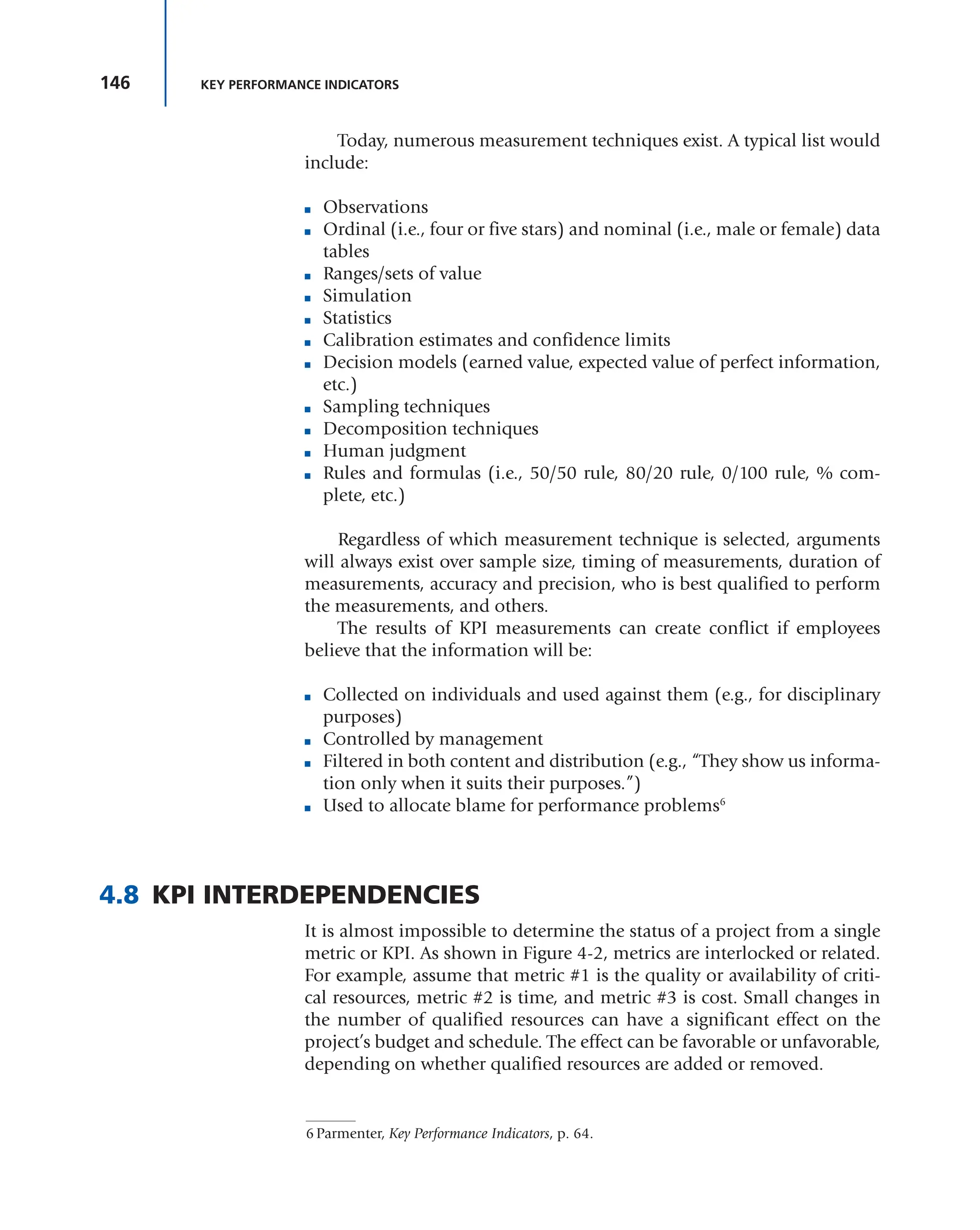 146 KEY PERFORMANCE INDICATORS
Today, numerous measurement techniques exist. A typical list would
include:
■ Observations
■ Ordinal (i.e., four or five stars) and nominal (i.e., male or female) data
tables
■ Ranges/sets of value
■ Simulation
■ Statistics
■ Calibration estimates and confidence limits
■ Decision models (earned value, expected value of perfect information,
etc.)
■ Sampling techniques
■ Decomposition techniques
■ Human judgment
■ Rules and formulas (i.e., 50/50 rule, 80/20 rule, 0/100 rule, % com-
plete, etc.)
Regardless of which measurement technique is selected, arguments
will always exist over sample size, timing of measurements, duration of
measurements, accuracy and precision, who is best qualified to perform
the measurements, and others.
The results of KPI measurements can create conflict if employees
believe that the information will be:
■ Collected on individuals and used against them (e.g., for disciplinary
purposes)
■ Controlled by management
■ Filtered in both content and distribution (e.g., “They show us informa-
tion only when it suits their purposes.”)
■ Used to allocate blame for performance problems6
4.8 KPI INTERDEPENDENCIES
It is almost impossible to determine the status of a project from a single
metric or KPI. As shown in Figure 4-2, metrics are interlocked or related.
For example, assume that metric #1 is the quality or availability of criti-
cal resources, metric #2 is time, and metric #3 is cost. Small changes in
the number of qualified resources can have a significant effect on the
project’s budget and schedule. The effect can be favorable or unfavorable,
depending on whether qualified resources are added or removed.
6 Parmenter, Key Performance Indicators, p. 64.
 