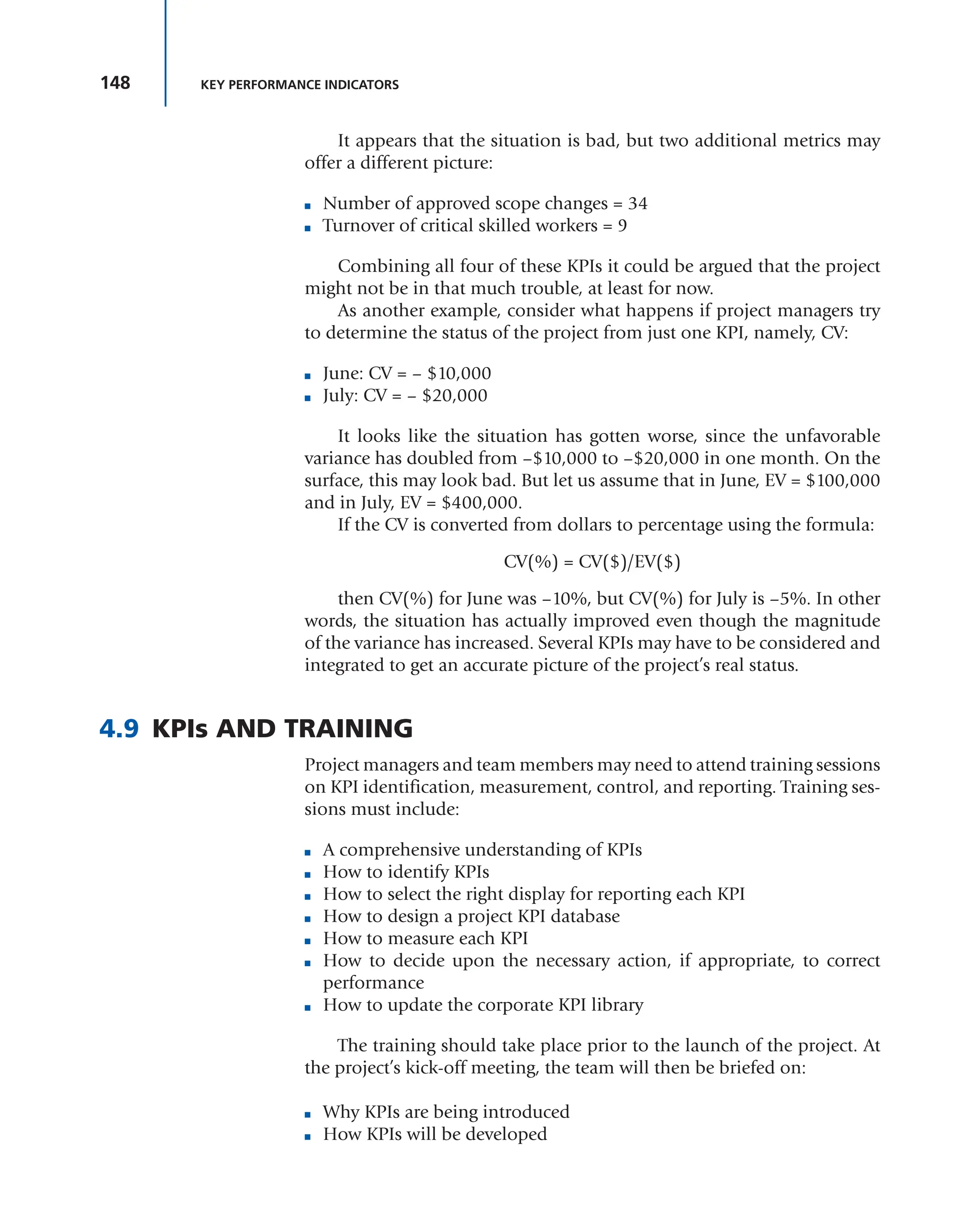 148 KEY PERFORMANCE INDICATORS
It appears that the situation is bad, but two additional metrics may
offer a different picture:
■ Number of approved scope changes = 34
■ Turnover of critical skilled workers = 9
Combining all four of these KPIs it could be argued that the project
might not be in that much trouble, at least for now.
As another example, consider what happens if project managers try
to determine the status of the project from just one KPI, namely, CV:
■ June: CV = – $10,000
■ July: CV = – $20,000
It looks like the situation has gotten worse, since the unfavorable
variance has doubled from –$10,000 to –$20,000 in one month. On the
surface, this may look bad. But let us assume that in June, EV = $100,000
and in July, EV = $400,000.
If the CV is converted from dollars to percentage using the formula:
CV(%) = CV($)/EV($)
then CV(%) for June was –10%, but CV(%) for July is –5%. In other
words, the situation has actually improved even though the magnitude
of the variance has increased. Several KPIs may have to be considered and
integrated to get an accurate picture of the project’s real status.
4.9 KPIs AND TRAINING
Project managers and team members may need to attend training sessions
on KPI identification, measurement, control, and reporting. Training ses-
sions must include:
■ A comprehensive understanding of KPIs
■ How to identify KPIs
■ How to select the right display for reporting each KPI
■ How to design a project KPI database
■ How to measure each KPI
■ How to decide upon the necessary action, if appropriate, to correct
performance
■ How to update the corporate KPI library
The training should take place prior to the launch of the project. At
the project’s kick-off meeting, the team will then be briefed on:
■ Why KPIs are being introduced
■ How KPIs will be developed
 