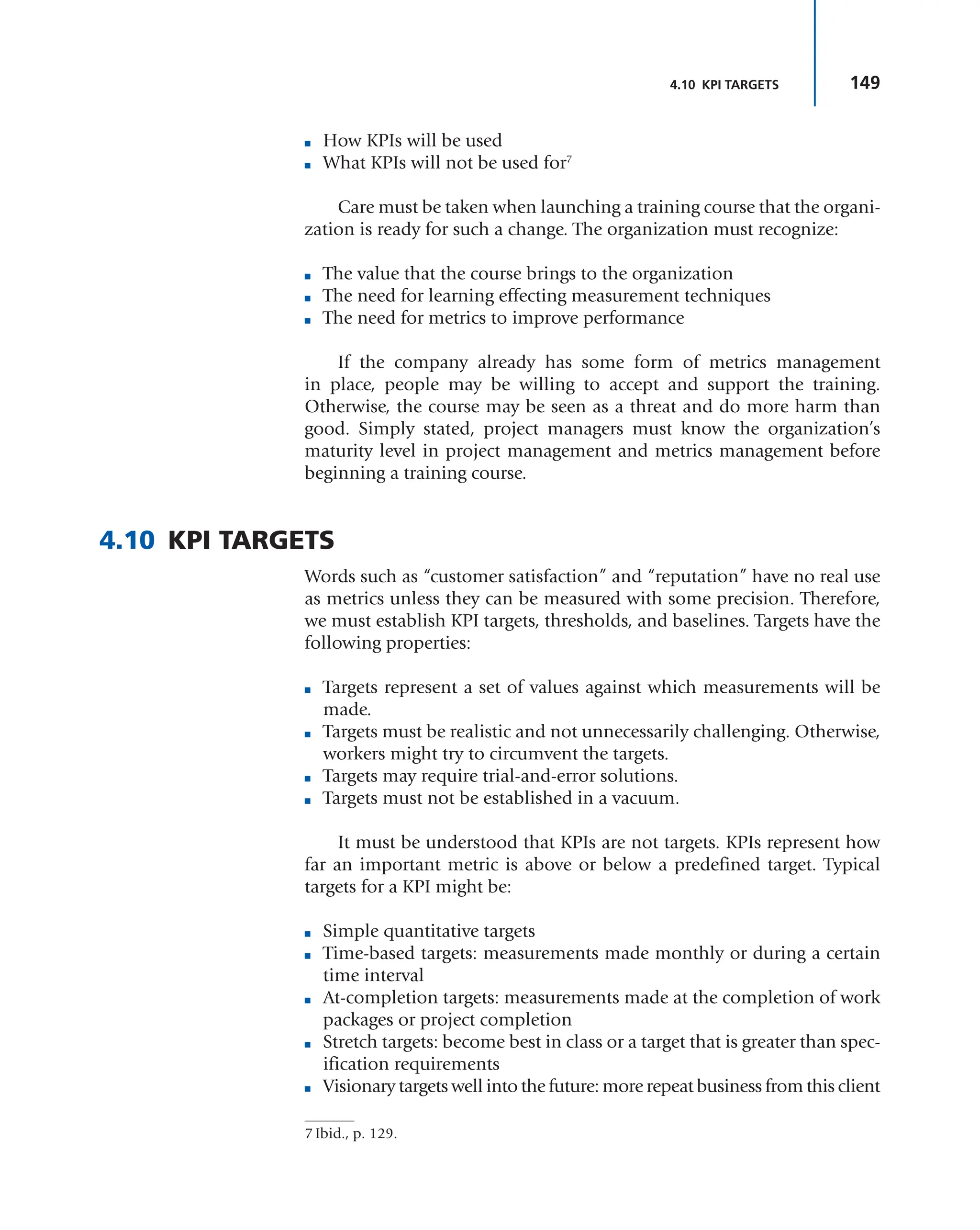 149
4.10 KPI TARGETS
■ How KPIs will be used
■ What KPIs will not be used for7
Care must be taken when launching a training course that the organi-
zation is ready for such a change. The organization must recognize:
■ The value that the course brings to the organization
■ The need for learning effecting measurement techniques
■ The need for metrics to improve performance
If the company already has some form of metrics management
in place, people may be willing to accept and support the training.
Otherwise, the course may be seen as a threat and do more harm than
good. Simply stated, project managers must know the organization’s
maturity level in project management and metrics management before
beginning a training course.
4.10 KPI TARGETS
Words such as “customer satisfaction” and “reputation” have no real use
as metrics unless they can be measured with some precision. Therefore,
we must establish KPI targets, thresholds, and baselines. Targets have the
following properties:
■ Targets represent a set of values against which measurements will be
made.
■ Targets must be realistic and not unnecessarily challenging. Otherwise,
workers might try to circumvent the targets.
■ Targets may require trial-and-error solutions.
■ Targets must not be established in a vacuum.
It must be understood that KPIs are not targets. KPIs represent how
far an important metric is above or below a predefined target. Typical
targets for a KPI might be:
■ Simple quantitative targets
■ Time-based targets: measurements made monthly or during a certain
time interval
■ At-completion targets: measurements made at the completion of work
packages or project completion
■ Stretch targets: become best in class or a target that is greater than spec-
ification requirements
■ Visionary targets well into the future: more repeat business from this client
7 Ibid., p. 129.
 