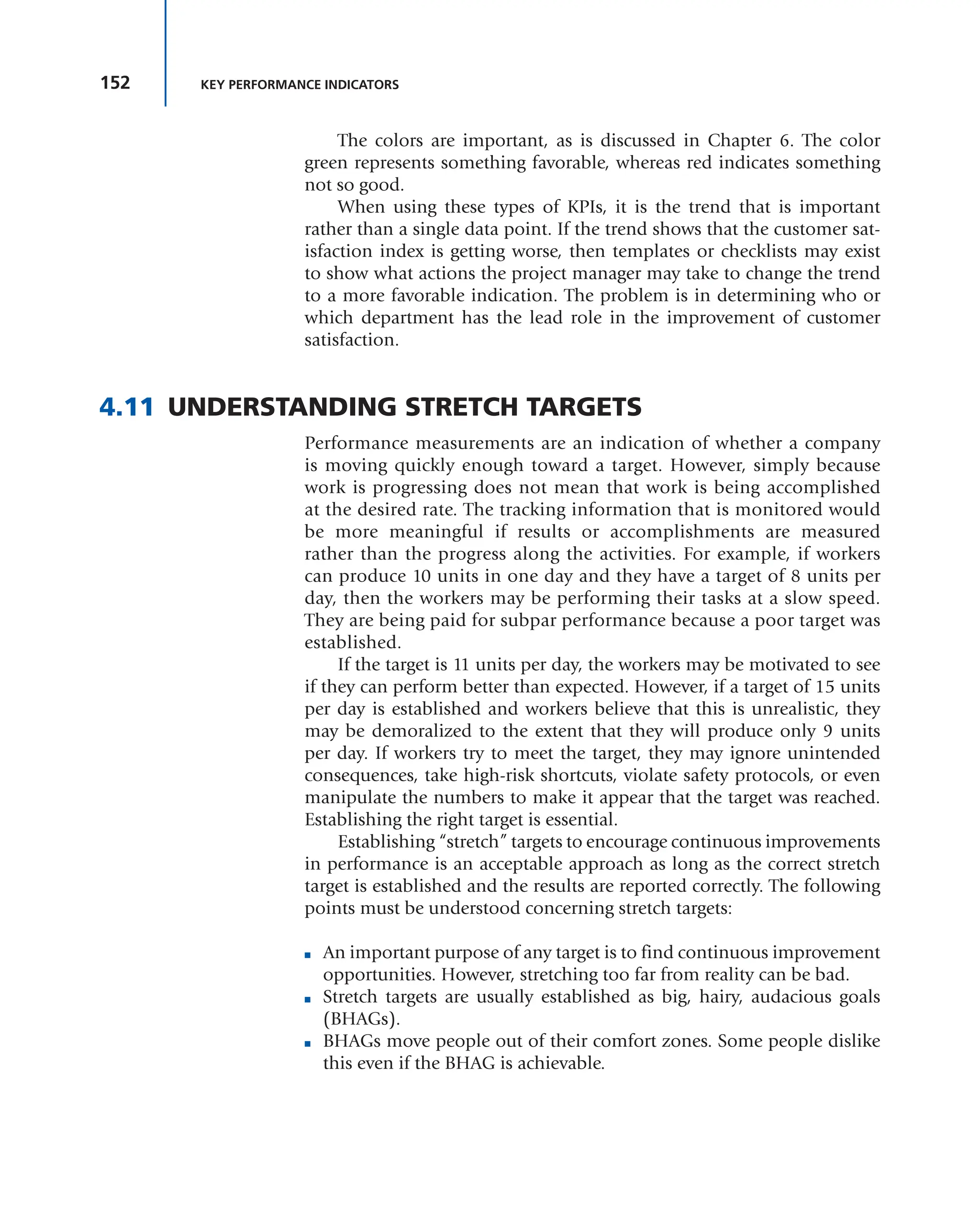 152 KEY PERFORMANCE INDICATORS
The colors are important, as is discussed in Chapter 6. The color
green represents something favorable, whereas red indicates something
not so good.
When using these types of KPIs, it is the trend that is important
rather than a single data point. If the trend shows that the customer sat-
isfaction index is getting worse, then templates or checklists may exist
to show what actions the project manager may take to change the trend
to a more favorable indication. The problem is in determining who or
which department has the lead role in the improvement of customer
satisfaction.
4.11 UNDERSTANDING STRETCH TARGETS
Performance measurements are an indication of whether a company
is moving quickly enough toward a target. However, simply because
work is progressing does not mean that work is being accomplished
at the desired rate. The tracking information that is monitored would
be more meaningful if results or accomplishments are measured
rather than the progress along the activities. For example, if workers
can produce 10 units in one day and they have a target of 8 units per
day, then the workers may be performing their tasks at a slow speed.
They are being paid for subpar performance because a poor target was
established.
If the target is 11 units per day, the workers may be motivated to see
if they can perform better than expected. However, if a target of 15 units
per day is established and workers believe that this is unrealistic, they
may be demoralized to the extent that they will produce only 9 units
per day. If workers try to meet the target, they may ignore unintended
consequences, take high-risk shortcuts, violate safety protocols, or even
manipulate the numbers to make it appear that the target was reached.
Establishing the right target is essential.
Establishing “stretch” targets to encourage continuous improvements
in performance is an acceptable approach as long as the correct stretch
target is established and the results are reported correctly. The following
points must be understood concerning stretch targets:
■ An important purpose of any target is to find continuous improvement
opportunities. However, stretching too far from reality can be bad.
■ Stretch targets are usually established as big, hairy, audacious goals
(BHAGs).
■ BHAGs move people out of their comfort zones. Some people dislike
this even if the BHAG is achievable.
 