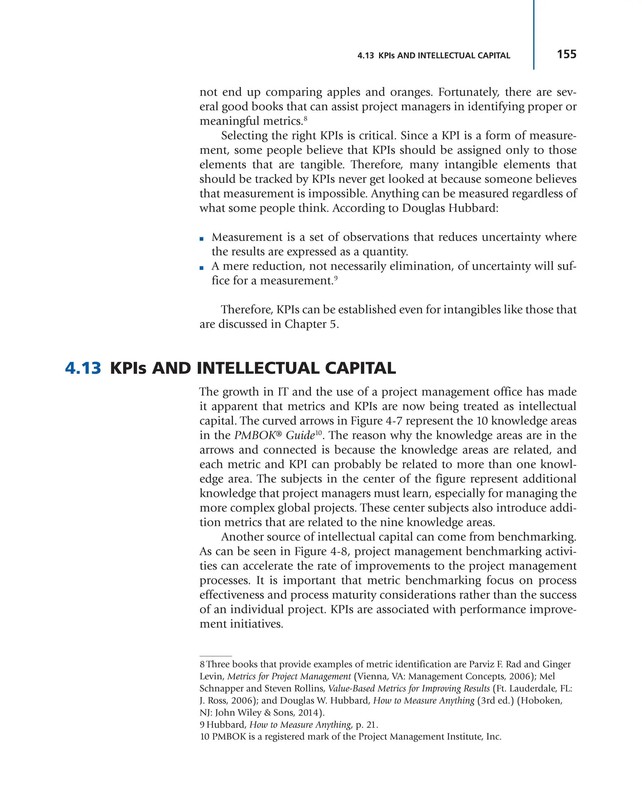 155
4.13 KPIs AND INTELLECTUAL CAPITAL
not end up comparing apples and oranges. Fortunately, there are sev-
eral good books that can assist project managers in identifying proper or
meaningful metrics.8
Selecting the right KPIs is critical. Since a KPI is a form of measure-
ment, some people believe that KPIs should be assigned only to those
elements that are tangible. Therefore, many intangible elements that
should be tracked by KPIs never get looked at because someone believes
that measurement is impossible. Anything can be measured regardless of
what some people think. According to Douglas Hubbard:
■ Measurement is a set of observations that reduces uncertainty where
the results are expressed as a quantity.
■ A mere reduction, not necessarily elimination, of uncertainty will suf-
fice for a measurement.9
Therefore, KPIs can be established even for intangibles like those that
are discussed in Chapter 5.
4.13 KPIs AND INTELLECTUAL CAPITAL
The growth in IT and the use of a project management office has made
it apparent that metrics and KPIs are now being treated as intellectual
capital. The curved arrows in Figure 4-7 represent the 10 knowledge areas
in the PMBOK® Guide10
. The reason why the knowledge areas are in the
arrows and connected is because the knowledge areas are related, and
each metric and KPI can probably be related to more than one knowl-
edge area. The subjects in the center of the figure represent additional
knowledge that project managers must learn, especially for managing the
more complex global projects. These center subjects also introduce addi-
tion metrics that are related to the nine knowledge areas.
Another source of intellectual capital can come from benchmarking.
As can be seen in Figure 4-8, project management benchmarking activi-
ties can accelerate the rate of improvements to the project management
processes. It is important that metric benchmarking focus on process
effectiveness and process maturity considerations rather than the success
of an individual project. KPIs are associated with performance improve-
ment initiatives.
8 Three books that provide examples of metric identification are Parviz F. Rad and Ginger
Levin, Metrics for Project Management (Vienna, VA: Management Concepts, 2006); Mel
Schnapper and Steven Rollins, Value-Based Metrics for Improving Results (Ft. Lauderdale, FL:
J. Ross, 2006); and Douglas W. Hubbard, How to Measure Anything (3rd ed.) (Hoboken,
NJ: John Wiley & Sons, 2014).
9 Hubbard, How to Measure Anything, p. 21.
10 PMBOK is a registered mark of the Project Management Institute, Inc.
 