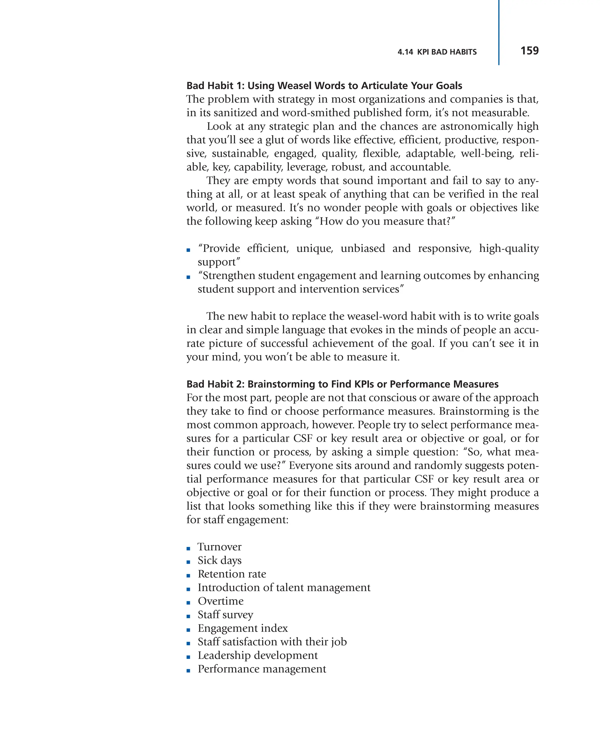 159
4.14 KPI BAD HABITS
Bad Habit 1: Using Weasel Words to Articulate Your Goals
The problem with strategy in most organizations and companies is that,
in its sanitized and word-smithed published form, it’s not measurable.
Look at any strategic plan and the chances are astronomically high
that you’ll see a glut of words like effective, efficient, productive, respon-
sive, sustainable, engaged, quality, flexible, adaptable, well-being, reli-
able, key, capability, leverage, robust, and accountable.
They are empty words that sound important and fail to say to any-
thing at all, or at least speak of anything that can be verified in the real
world, or measured. It’s no wonder people with goals or objectives like
the following keep asking “How do you measure that?”
■ “Provide efficient, unique, unbiased and responsive, high-quality
support”
■ “Strengthen student engagement and learning outcomes by enhancing
student support and intervention services”
The new habit to replace the weasel-word habit with is to write goals
in clear and simple language that evokes in the minds of people an accu-
rate picture of successful achievement of the goal. If you can’t see it in
your mind, you won’t be able to measure it.
Bad Habit 2: Brainstorming to Find KPIs or Performance Measures
For the most part, people are not that conscious or aware of the approach
they take to find or choose performance measures. Brainstorming is the
most common approach, however. People try to select performance mea-
sures for a particular CSF or key result area or objective or goal, or for
their function or process, by asking a simple question: “So, what mea-
sures could we use?” Everyone sits around and randomly suggests poten-
tial performance measures for that particular CSF or key result area or
objective or goal or for their function or process. They might produce a
list that looks something like this if they were brainstorming measures
for staff engagement:
■ Turnover
■ Sick days
■ Retention rate
■ Introduction of talent management
■ Overtime
■ Staff survey
■ Engagement index
■ Staff satisfaction with their job
■ Leadership development
■ Performance management
 