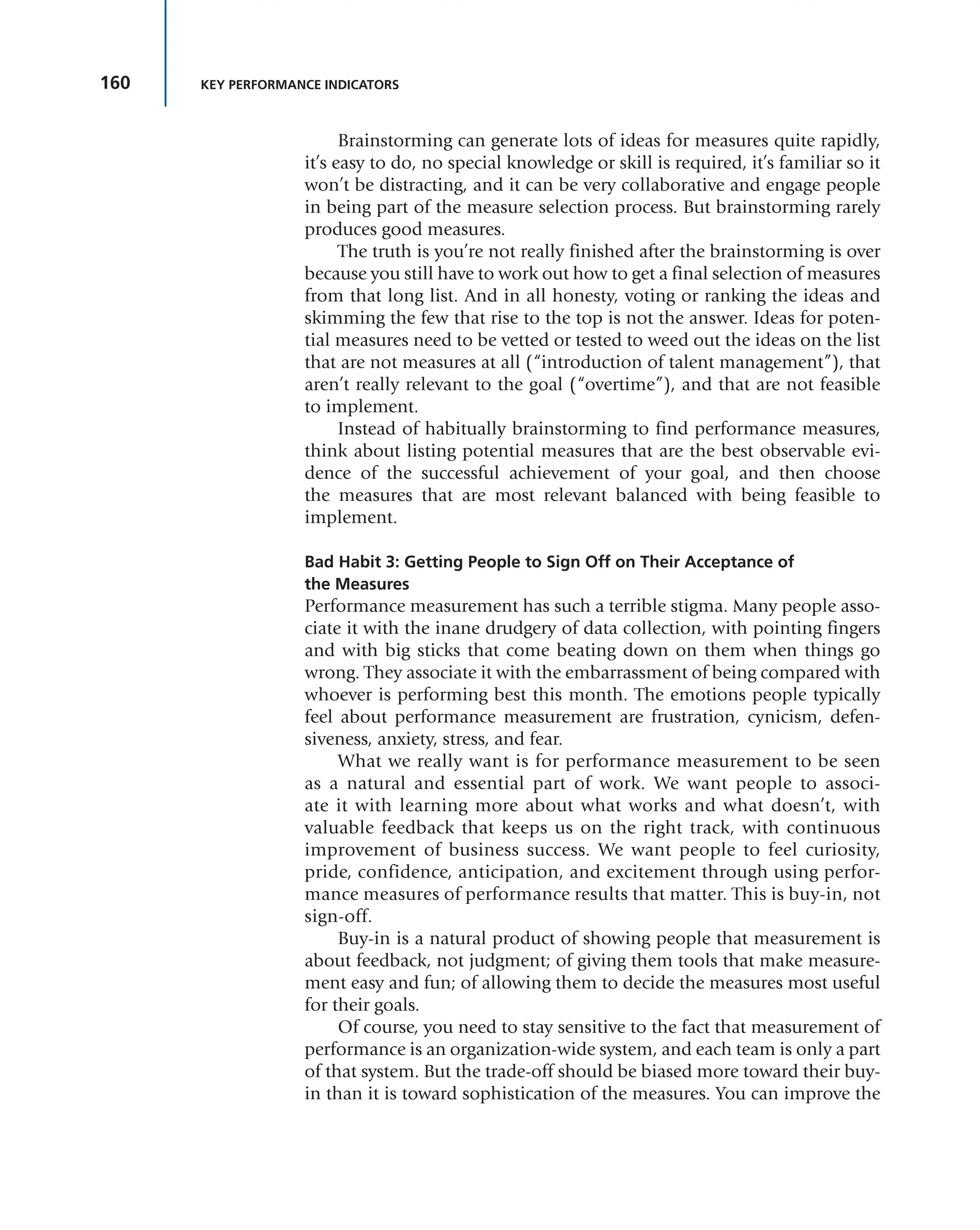 160 KEY PERFORMANCE INDICATORS
Brainstorming can generate lots of ideas for measures quite rapidly,
it’s easy to do, no special knowledge or skill is required, it’s familiar so it
won’t be distracting, and it can be very collaborative and engage people
in being part of the measure selection process. But brainstorming rarely
produces good measures.
The truth is you’re not really finished after the brainstorming is over
because you still have to work out how to get a final selection of measures
from that long list. And in all honesty, voting or ranking the ideas and
skimming the few that rise to the top is not the answer. Ideas for poten-
tial measures need to be vetted or tested to weed out the ideas on the list
that are not measures at all (“introduction of talent management”), that
aren’t really relevant to the goal (“overtime”), and that are not feasible
to implement.
Instead of habitually brainstorming to find performance measures,
think about listing potential measures that are the best observable evi-
dence of the successful achievement of your goal, and then choose
the measures that are most relevant balanced with being feasible to
implement.
Bad Habit 3: Getting People to Sign Off on Their Acceptance of
the Measures
Performance measurement has such a terrible stigma. Many people asso-
ciate it with the inane drudgery of data collection, with pointing fingers
and with big sticks that come beating down on them when things go
wrong. They associate it with the embarrassment of being compared with
whoever is performing best this month. The emotions people typically
feel about performance measurement are frustration, cynicism, defen-
siveness, anxiety, stress, and fear.
What we really want is for performance measurement to be seen
as a natural and essential part of work. We want people to associ-
ate it with learning more about what works and what doesn’t, with
valuable feedback that keeps us on the right track, with continuous
improvement of business success. We want people to feel curiosity,
pride, confidence, anticipation, and excitement through using perfor-
mance measures of performance results that matter. This is buy-in, not
sign-off.
Buy-in is a natural product of showing people that measurement is
about feedback, not judgment; of giving them tools that make measure-
ment easy and fun; of allowing them to decide the measures most useful
for their goals.
Of course, you need to stay sensitive to the fact that measurement of
performance is an organization-wide system, and each team is only a part
of that system. But the trade-off should be biased more toward their buy-
in than it is toward sophistication of the measures. You can improve the
 