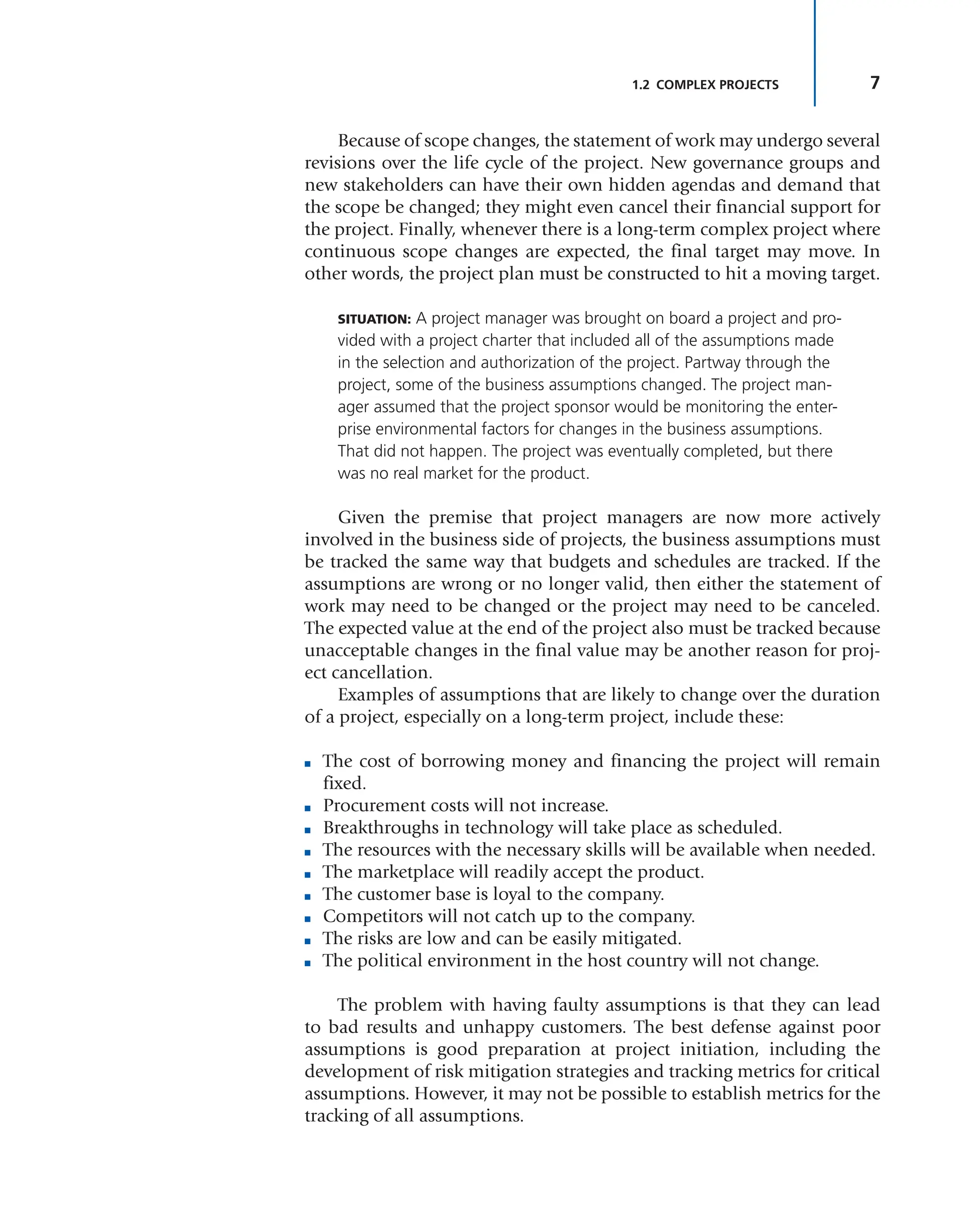 7
1.2 COMPLEX PROJECTS
Because of scope changes, the statement of work may undergo several
revisions over the life cycle of the project. New governance groups and
new stakeholders can have their own hidden agendas and demand that
the scope be changed; they might even cancel their financial support for
the project. Finally, whenever there is a long-term complex project where
continuous scope changes are expected, the final target may move. In
other words, the project plan must be constructed to hit a moving target.
SITUATION: A project manager was brought on board a project and pro-
vided with a project charter that included all of the assumptions made
in the selection and authorization of the project. Partway through the
project, some of the business assumptions changed. The project man-
ager assumed that the project sponsor would be monitoring the enter-
prise environmental factors for changes in the business assumptions.
That did not happen. The project was eventually completed, but there
was no real market for the product.
Given the premise that project managers are now more actively
involved in the business side of projects, the business assumptions must
be tracked the same way that budgets and schedules are tracked. If the
assumptions are wrong or no longer valid, then either the statement of
work may need to be changed or the project may need to be canceled.
The expected value at the end of the project also must be tracked because
unacceptable changes in the final value may be another reason for proj-
ect cancellation.
Examples of assumptions that are likely to change over the duration
of a project, especially on a long-term project, include these:
■ The cost of borrowing money and financing the project will remain
fixed.
■ Procurement costs will not increase.
■ Breakthroughs in technology will take place as scheduled.
■ The resources with the necessary skills will be available when needed.
■ The marketplace will readily accept the product.
■ The customer base is loyal to the company.
■ Competitors will not catch up to the company.
■ The risks are low and can be easily mitigated.
■ The political environment in the host country will not change.
The problem with having faulty assumptions is that they can lead
to bad results and unhappy customers. The best defense against poor
assumptions is good preparation at project initiation, including the
development of risk mitigation strategies and tracking metrics for critical
assumptions. However, it may not be possible to establish metrics for the
tracking of all assumptions.
 