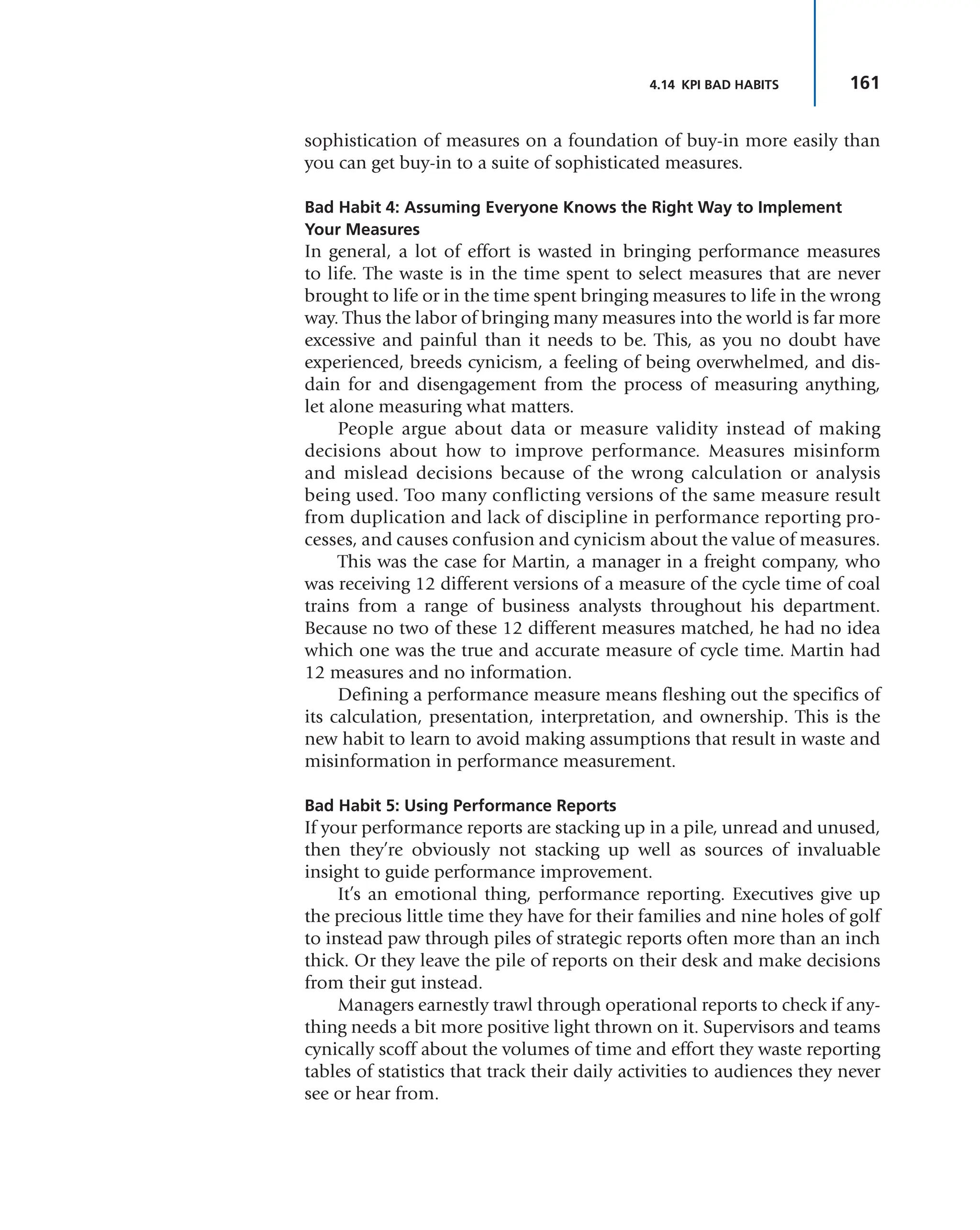 161
4.14 KPI BAD HABITS
sophistication of measures on a foundation of buy-in more easily than
you can get buy-in to a suite of sophisticated measures.
Bad Habit 4: Assuming Everyone Knows the Right Way to Implement
Your Measures
In general, a lot of effort is wasted in bringing performance measures
to life. The waste is in the time spent to select measures that are never
brought to life or in the time spent bringing measures to life in the wrong
way. Thus the labor of bringing many measures into the world is far more
excessive and painful than it needs to be. This, as you no doubt have
experienced, breeds cynicism, a feeling of being overwhelmed, and dis-
dain for and disengagement from the process of measuring anything,
let alone measuring what matters.
People argue about data or measure validity instead of making
decisions about how to improve performance. Measures misinform
and mislead decisions because of the wrong calculation or analysis
being used. Too many conflicting versions of the same measure result
from duplication and lack of discipline in performance reporting pro-
cesses, and causes confusion and cynicism about the value of measures.
This was the case for Martin, a manager in a freight company, who
was receiving 12 different versions of a measure of the cycle time of coal
trains from a range of business analysts throughout his department.
Because no two of these 12 different measures matched, he had no idea
which one was the true and accurate measure of cycle time. Martin had
12 measures and no information.
Defining a performance measure means fleshing out the specifics of
its calculation, presentation, interpretation, and ownership. This is the
new habit to learn to avoid making assumptions that result in waste and
misinformation in performance measurement.
Bad Habit 5: Using Performance Reports
If your performance reports are stacking up in a pile, unread and unused,
then they’re obviously not stacking up well as sources of invaluable
insight to guide performance improvement.
It’s an emotional thing, performance reporting. Executives give up
the precious little time they have for their families and nine holes of golf
to instead paw through piles of strategic reports often more than an inch
thick. Or they leave the pile of reports on their desk and make decisions
from their gut instead.
Managers earnestly trawl through operational reports to check if any-
thing needs a bit more positive light thrown on it. Supervisors and teams
cynically scoff about the volumes of time and effort they waste reporting
tables of statistics that track their daily activities to audiences they never
see or hear from.
 