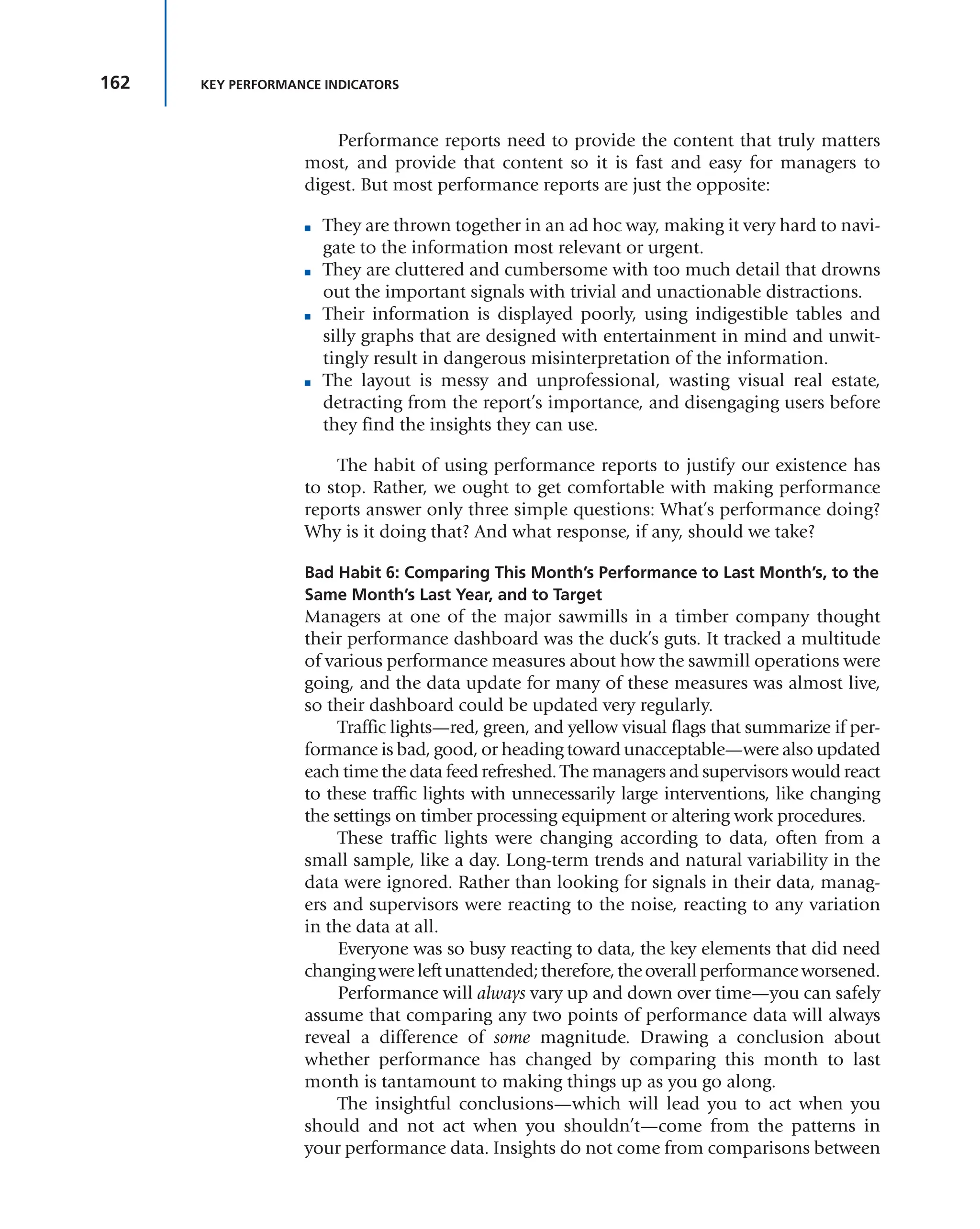 162 KEY PERFORMANCE INDICATORS
Performance reports need to provide the content that truly matters
most, and provide that content so it is fast and easy for managers to
digest. But most performance reports are just the opposite:
■ They are thrown together in an ad hoc way, making it very hard to navi-
gate to the information most relevant or urgent.
■ They are cluttered and cumbersome with too much detail that drowns
out the important signals with trivial and unactionable distractions.
■ Their information is displayed poorly, using indigestible tables and
silly graphs that are designed with entertainment in mind and unwit-
tingly result in dangerous misinterpretation of the information.
■ The layout is messy and unprofessional, wasting visual real estate,
detracting from the report’s importance, and disengaging users before
they find the insights they can use.
The habit of using performance reports to justify our existence has
to stop. Rather, we ought to get comfortable with making performance
reports answer only three simple questions: What’s performance doing?
Why is it doing that? And what response, if any, should we take?
Bad Habit 6: Comparing This Month’s Performance to Last Month’s, to the
Same Month’s Last Year, and to Target
Managers at one of the major sawmills in a timber company thought
their performance dashboard was the duck’s guts. It tracked a multitude
of various performance measures about how the sawmill operations were
going, and the data update for many of these measures was almost live,
so their dashboard could be updated very regularly.
Traffic lights—red, green, and yellow visual flags that summarize if per-
formance is bad, good, or heading toward unacceptable—were also updated
each time the data feed refreshed. The managers and supervisors would react
to these traffic lights with unnecessarily large interventions, like changing
the settings on timber processing equipment or altering work procedures.
These traffic lights were changing according to data, often from a
small sample, like a day. Long-term trends and natural variability in the
data were ignored. Rather than looking for signals in their data, manag-
ers and supervisors were reacting to the noise, reacting to any variation
in the data at all.
Everyone was so busy reacting to data, the key elements that did need
changingwereleftunattended;therefore,theoverallperformanceworsened.
Performance will always vary up and down over time—you can safely
assume that comparing any two points of performance data will always
reveal a difference of some magnitude. Drawing a conclusion about
whether performance has changed by comparing this month to last
month is tantamount to making things up as you go along.
The insightful conclusions—which will lead you to act when you
should and not act when you shouldn’t—come from the patterns in
your performance data. Insights do not come from comparisons between
 