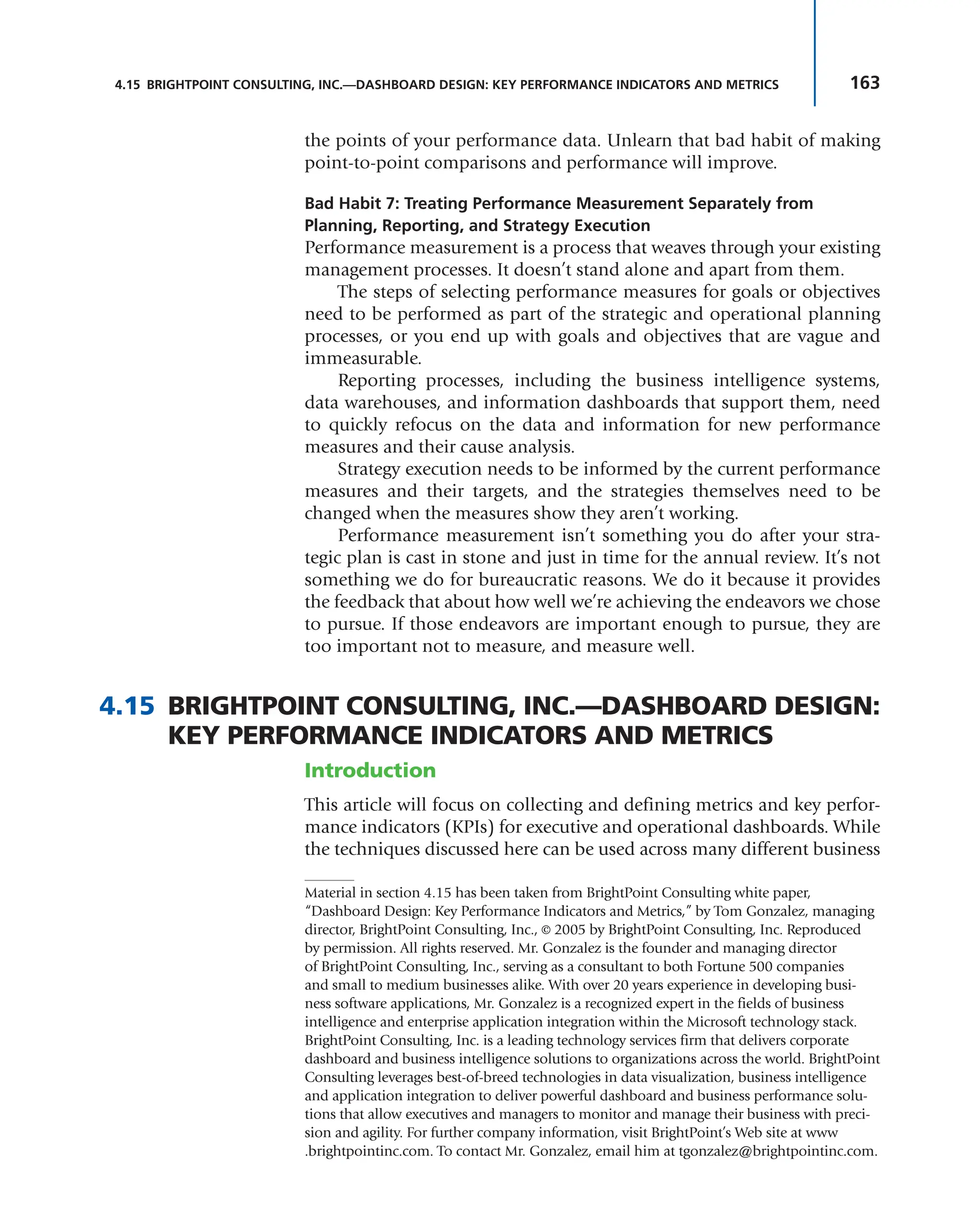 163
4.15 BRIGHTPOINT CONSULTING, INC.—DASHBOARD DESIGN: KEY PERFORMANCE INDICATORS AND METRICS
the points of your performance data. Unlearn that bad habit of making
point-to-point comparisons and performance will improve.
Bad Habit 7: Treating Performance Measurement Separately from
Planning, Reporting, and Strategy Execution
Performance measurement is a process that weaves through your existing
management processes. It doesn’t stand alone and apart from them.
The steps of selecting performance measures for goals or objectives
need to be performed as part of the strategic and operational planning
processes, or you end up with goals and objectives that are vague and
immeasurable.
Reporting processes, including the business intelligence systems,
data warehouses, and information dashboards that support them, need
to quickly refocus on the data and information for new performance
measures and their cause analysis.
Strategy execution needs to be informed by the current performance
measures and their targets, and the strategies themselves need to be
changed when the measures show they aren’t working.
Performance measurement isn’t something you do after your stra-
tegic plan is cast in stone and just in time for the annual review. It’s not
something we do for bureaucratic reasons. We do it because it provides
the feedback that about how well we’re achieving the endeavors we chose
to pursue. If those endeavors are important enough to pursue, they are
too important not to measure, and measure well.
4.15 BRIGHTPOINT CONSULTING, INC.—DASHBOARD DESIGN:
KEY PERFORMANCE INDICATORS AND METRICS
Introduction
This article will focus on collecting and defining metrics and key perfor-
mance indicators (KPIs) for executive and operational dashboards. While
the techniques discussed here can be used across many different business
Material in section 4.15 has been taken from BrightPoint Consulting white paper,
“Dashboard Design: Key Performance Indicators and Metrics,” by Tom Gonzalez, managing
director, BrightPoint Consulting, Inc., © 2005 by BrightPoint Consulting, Inc. Reproduced
by permission. All rights reserved. Mr. Gonzalez is the founder and managing director
of BrightPoint Consulting, Inc., serving as a consultant to both Fortune 500 companies
and small to medium businesses alike. With over 20 years experience in developing busi-
ness software applications, Mr. Gonzalez is a recognized expert in the fields of business
intelligence and enterprise application integration within the Microsoft technology stack.
BrightPoint Consulting, Inc. is a leading technology services firm that delivers corporate
dashboard and business intelligence solutions to organizations across the world. BrightPoint
Consulting leverages best-of-breed technologies in data visualization, business intelligence
and application integration to deliver powerful dashboard and business performance solu-
tions that allow executives and managers to monitor and manage their business with preci-
sion and agility. For further company information, visit BrightPoint’s Web site at www
.brightpointinc.com. To contact Mr. Gonzalez, email him at tgonzalez@brightpointinc.com.
 
