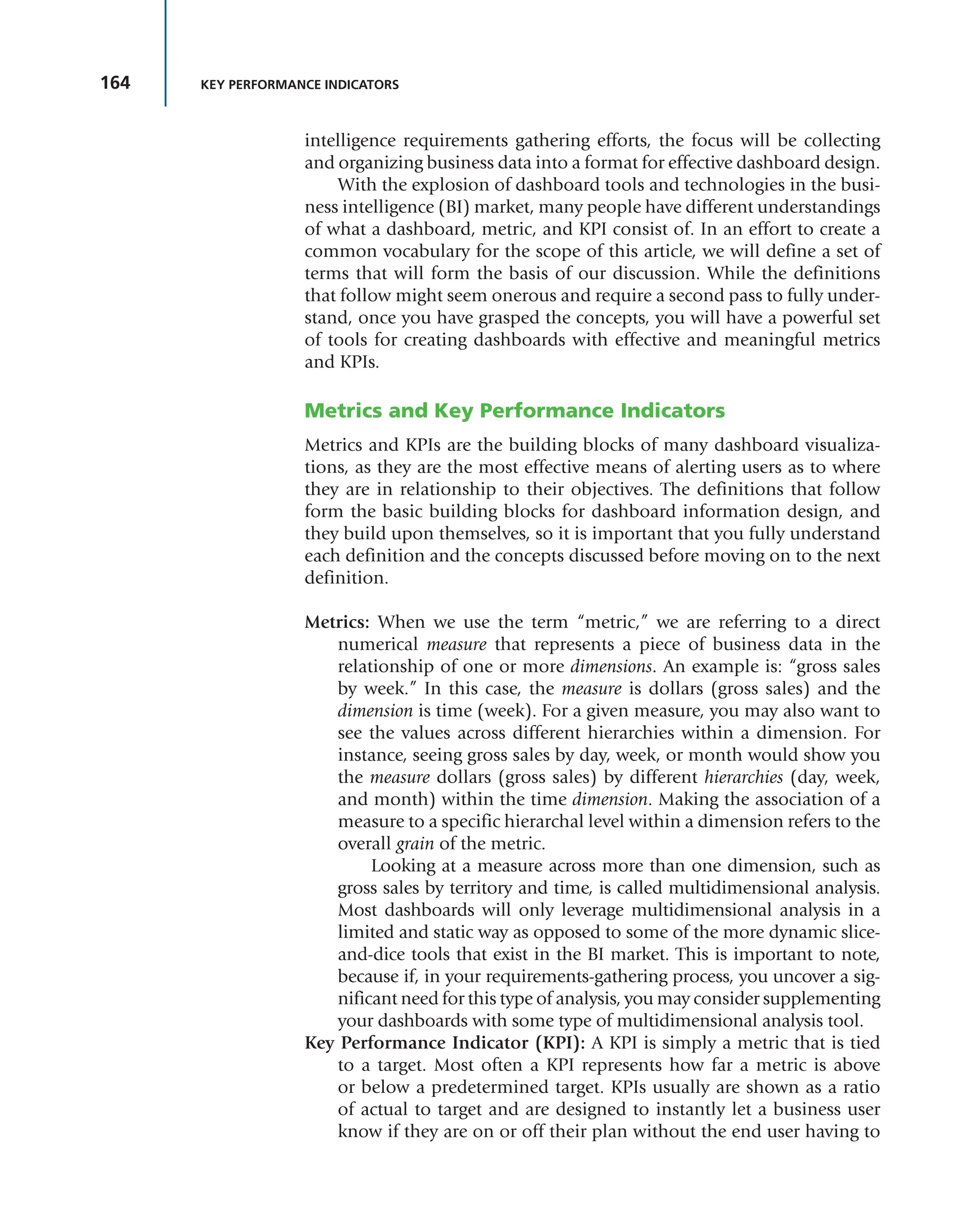 164 KEY PERFORMANCE INDICATORS
intelligence requirements gathering efforts, the focus will be collecting
and organizing business data into a format for effective dashboard design.
With the explosion of dashboard tools and technologies in the busi-
ness intelligence (BI) market, many people have different understandings
of what a dashboard, metric, and KPI consist of. In an effort to create a
common vocabulary for the scope of this article, we will define a set of
terms that will form the basis of our discussion. While the definitions
that follow might seem onerous and require a second pass to fully under-
stand, once you have grasped the concepts, you will have a powerful set
of tools for creating dashboards with effective and meaningful metrics
and KPIs.
Metrics and Key Performance Indicators
Metrics and KPIs are the building blocks of many dashboard visualiza-
tions, as they are the most effective means of alerting users as to where
they are in relationship to their objectives. The definitions that follow
form the basic building blocks for dashboard information design, and
they build upon themselves, so it is important that you fully understand
each definition and the concepts discussed before moving on to the next
definition.
Metrics: When we use the term “metric,” we are referring to a direct
numerical measure that represents a piece of business data in the
relationship of one or more dimensions. An example is: “gross sales
by week.” In this case, the measure is dollars (gross sales) and the
dimension is time (week). For a given measure, you may also want to
see the values across different hierarchies within a dimension. For
instance, seeing gross sales by day, week, or month would show you
the measure dollars (gross sales) by different hierarchies (day, week,
and month) within the time dimension. Making the association of a
measure to a specific hierarchal level within a dimension refers to the
overall grain of the metric.
Looking at a measure across more than one dimension, such as
gross sales by territory and time, is called multidimensional analysis.
Most dashboards will only leverage multidimensional analysis in a
limited and static way as opposed to some of the more dynamic slice-
and-dice tools that exist in the BI market. This is important to note,
because if, in your requirements-gathering process, you uncover a sig-
nificant need for this type of analysis, you may consider supplementing
your dashboards with some type of multidimensional analysis tool.
Key Performance Indicator (KPI): A KPI is simply a metric that is tied
to a target. Most often a KPI represents how far a metric is above
or below a predetermined target. KPIs usually are shown as a ratio
of actual to target and are designed to instantly let a business user
know if they are on or off their plan without the end user having to
 